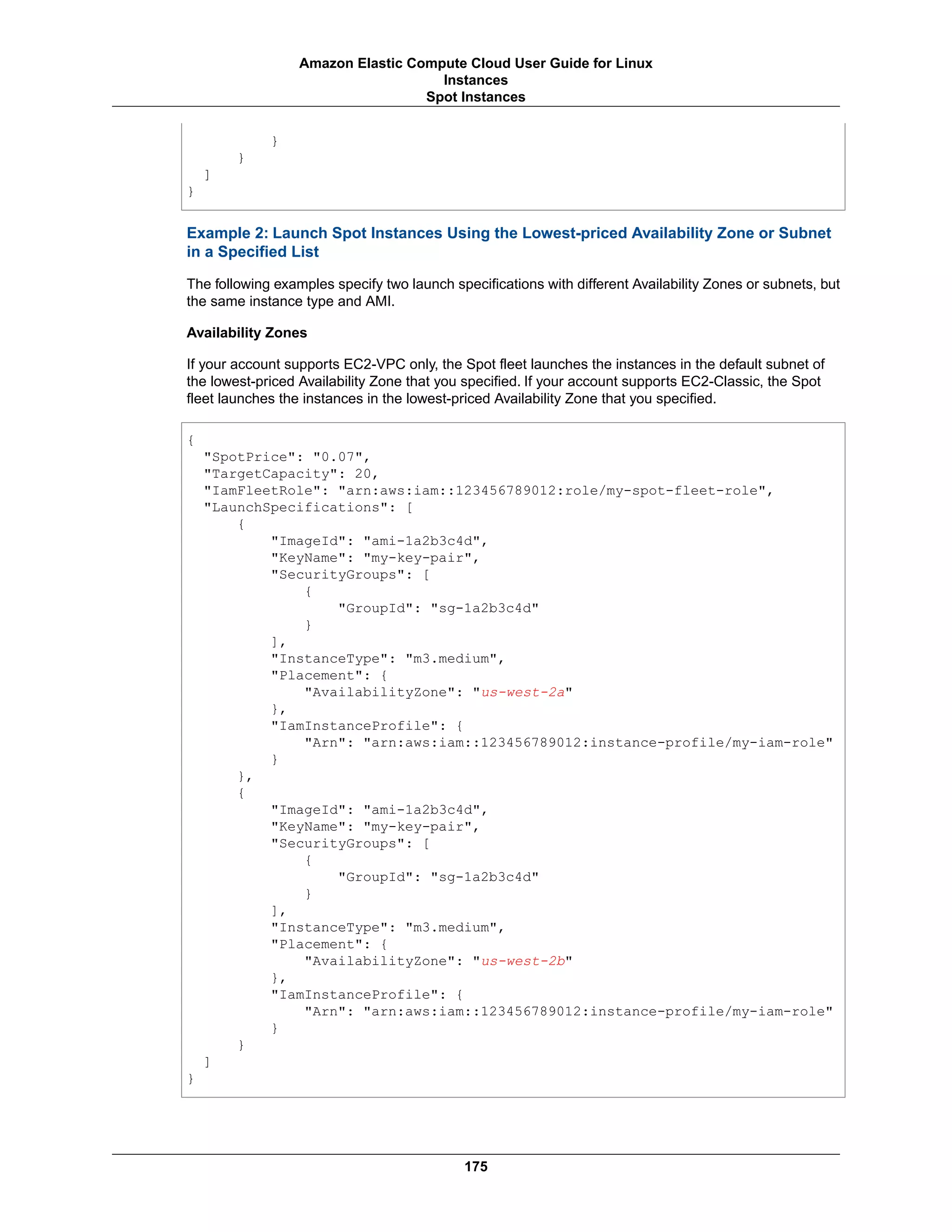 }
}
]
}
Example 2: Launch Spot Instances Using the Lowest-priced Availability Zone or Subnet
in a Specified List
The following examples specify two launch specifications with different Availability Zones or subnets, but
the same instance type and AMI.
Availability Zones
If your account supports EC2-VPC only, the Spot fleet launches the instances in the default subnet of
the lowest-priced Availability Zone that you specified. If your account supports EC2-Classic, the Spot
fleet launches the instances in the lowest-priced Availability Zone that you specified.
{
"SpotPrice": "0.07",
"TargetCapacity": 20,
"IamFleetRole": "arn:aws:iam::123456789012:role/my-spot-fleet-role",
"LaunchSpecifications": [
{
"ImageId": "ami-1a2b3c4d",
"KeyName": "my-key-pair",
"SecurityGroups": [
{
"GroupId": "sg-1a2b3c4d"
}
],
"InstanceType": "m3.medium",
"Placement": {
"AvailabilityZone": "us-west-2a"
},
"IamInstanceProfile": {
"Arn": "arn:aws:iam::123456789012:instance-profile/my-iam-role"
}
},
{
"ImageId": "ami-1a2b3c4d",
"KeyName": "my-key-pair",
"SecurityGroups": [
{
"GroupId": "sg-1a2b3c4d"
}
],
"InstanceType": "m3.medium",
"Placement": {
"AvailabilityZone": "us-west-2b"
},
"IamInstanceProfile": {
"Arn": "arn:aws:iam::123456789012:instance-profile/my-iam-role"
}
}
]
}
175
Amazon Elastic Compute Cloud User Guide for Linux
Instances
Spot Instances
 