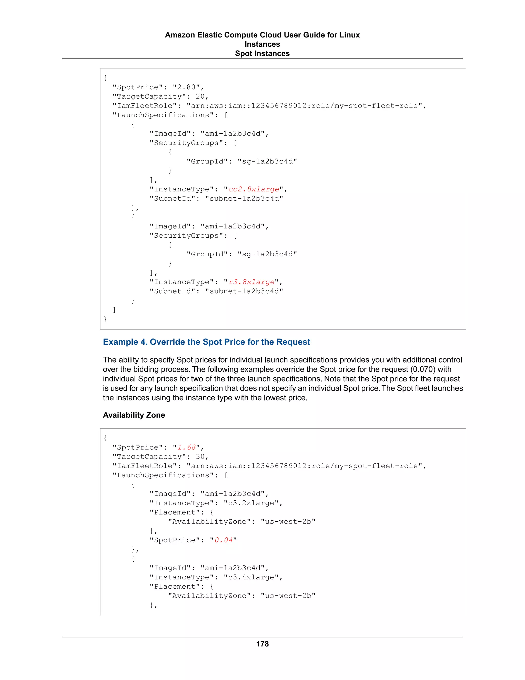 {
"SpotPrice": "2.80",
"TargetCapacity": 20,
"IamFleetRole": "arn:aws:iam::123456789012:role/my-spot-fleet-role",
"LaunchSpecifications": [
{
"ImageId": "ami-1a2b3c4d",
"SecurityGroups": [
{
"GroupId": "sg-1a2b3c4d"
}
],
"InstanceType": "cc2.8xlarge",
"SubnetId": "subnet-1a2b3c4d"
},
{
"ImageId": "ami-1a2b3c4d",
"SecurityGroups": [
{
"GroupId": "sg-1a2b3c4d"
}
],
"InstanceType": "r3.8xlarge",
"SubnetId": "subnet-1a2b3c4d"
}
]
}
Example 4. Override the Spot Price for the Request
The ability to specify Spot prices for individual launch specifications provides you with additional control
over the bidding process. The following examples override the Spot price for the request (0.070) with
individual Spot prices for two of the three launch specifications. Note that the Spot price for the request
is used for any launch specification that does not specify an individual Spot price.The Spot fleet launches
the instances using the instance type with the lowest price.
Availability Zone
{
"SpotPrice": "1.68",
"TargetCapacity": 30,
"IamFleetRole": "arn:aws:iam::123456789012:role/my-spot-fleet-role",
"LaunchSpecifications": [
{
"ImageId": "ami-1a2b3c4d",
"InstanceType": "c3.2xlarge",
"Placement": {
"AvailabilityZone": "us-west-2b"
},
"SpotPrice": "0.04"
},
{
"ImageId": "ami-1a2b3c4d",
"InstanceType": "c3.4xlarge",
"Placement": {
"AvailabilityZone": "us-west-2b"
},
178
Amazon Elastic Compute Cloud User Guide for Linux
Instances
Spot Instances
 