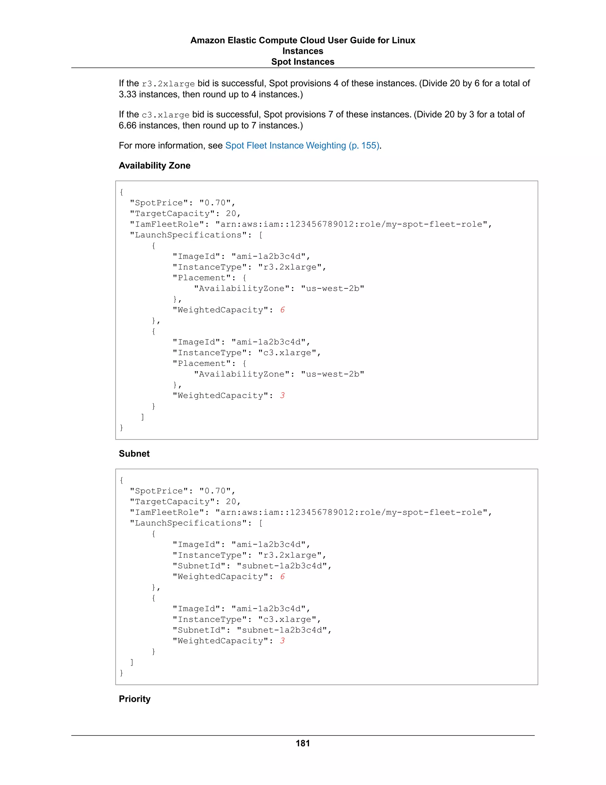 If the r3.2xlarge bid is successful, Spot provisions 4 of these instances. (Divide 20 by 6 for a total of
3.33 instances, then round up to 4 instances.)
If the c3.xlarge bid is successful, Spot provisions 7 of these instances. (Divide 20 by 3 for a total of
6.66 instances, then round up to 7 instances.)
For more information, see Spot Fleet Instance Weighting (p. 155).
Availability Zone
{
"SpotPrice": "0.70",
"TargetCapacity": 20,
"IamFleetRole": "arn:aws:iam::123456789012:role/my-spot-fleet-role",
"LaunchSpecifications": [
{
"ImageId": "ami-1a2b3c4d",
"InstanceType": "r3.2xlarge",
"Placement": {
"AvailabilityZone": "us-west-2b"
},
"WeightedCapacity": 6
},
{
"ImageId": "ami-1a2b3c4d",
"InstanceType": "c3.xlarge",
"Placement": {
"AvailabilityZone": "us-west-2b"
},
"WeightedCapacity": 3
}
]
}
Subnet
{
"SpotPrice": "0.70",
"TargetCapacity": 20,
"IamFleetRole": "arn:aws:iam::123456789012:role/my-spot-fleet-role",
"LaunchSpecifications": [
{
"ImageId": "ami-1a2b3c4d",
"InstanceType": "r3.2xlarge",
"SubnetId": "subnet-1a2b3c4d",
"WeightedCapacity": 6
},
{
"ImageId": "ami-1a2b3c4d",
"InstanceType": "c3.xlarge",
"SubnetId": "subnet-1a2b3c4d",
"WeightedCapacity": 3
}
]
}
Priority
181
Amazon Elastic Compute Cloud User Guide for Linux
Instances
Spot Instances
 