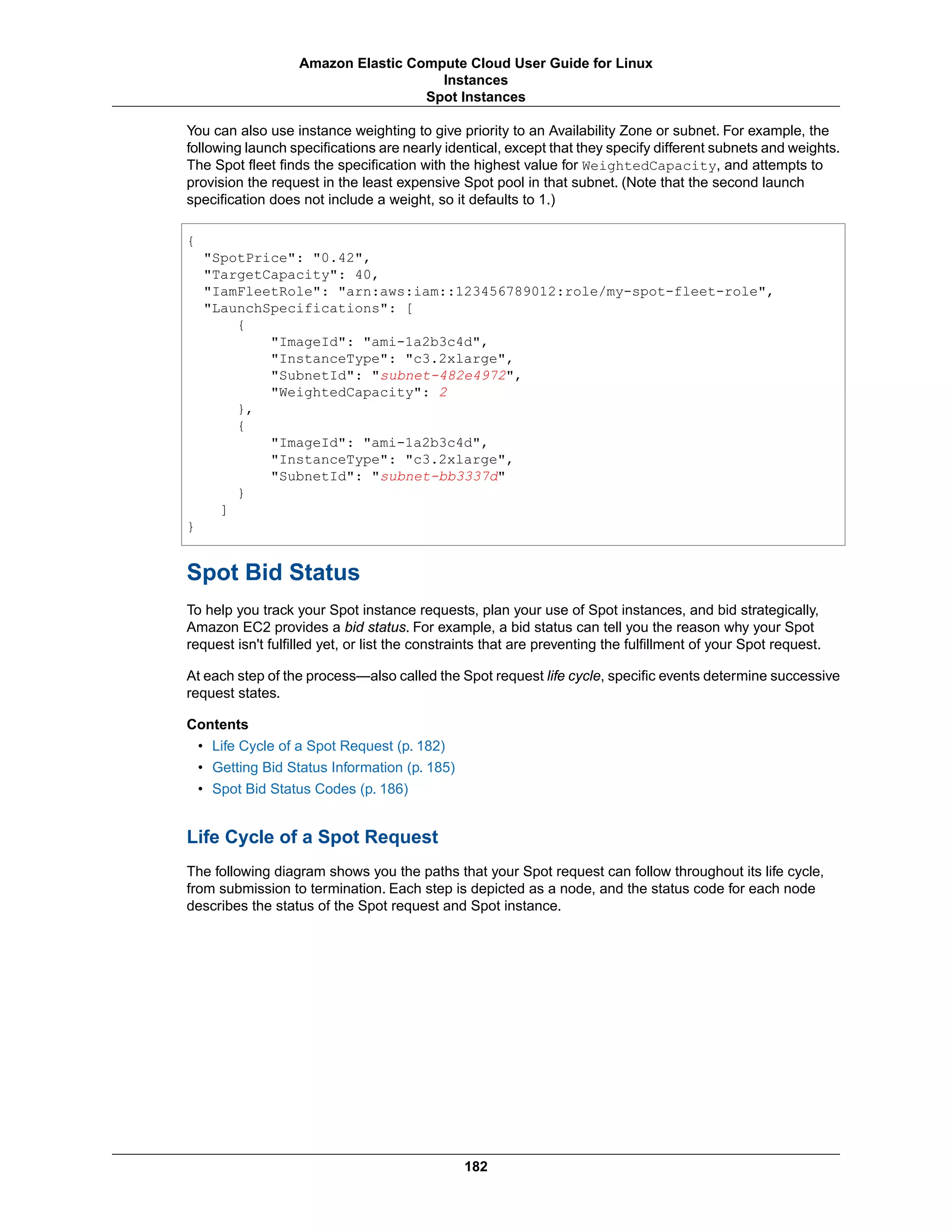 You can also use instance weighting to give priority to an Availability Zone or subnet. For example, the
following launch specifications are nearly identical, except that they specify different subnets and weights.
The Spot fleet finds the specification with the highest value for WeightedCapacity, and attempts to
provision the request in the least expensive Spot pool in that subnet. (Note that the second launch
specification does not include a weight, so it defaults to 1.)
{
"SpotPrice": "0.42",
"TargetCapacity": 40,
"IamFleetRole": "arn:aws:iam::123456789012:role/my-spot-fleet-role",
"LaunchSpecifications": [
{
"ImageId": "ami-1a2b3c4d",
"InstanceType": "c3.2xlarge",
"SubnetId": "subnet-482e4972",
"WeightedCapacity": 2
},
{
"ImageId": "ami-1a2b3c4d",
"InstanceType": "c3.2xlarge",
"SubnetId": "subnet-bb3337d"
}
]
}
Spot Bid Status
To help you track your Spot instance requests, plan your use of Spot instances, and bid strategically,
Amazon EC2 provides a bid status. For example, a bid status can tell you the reason why your Spot
request isn't fulfilled yet, or list the constraints that are preventing the fulfillment of your Spot request.
At each step of the process—also called the Spot request life cycle, specific events determine successive
request states.
Contents
• Life Cycle of a Spot Request (p. 182)
• Getting Bid Status Information (p. 185)
• Spot Bid Status Codes (p. 186)
Life Cycle of a Spot Request
The following diagram shows you the paths that your Spot request can follow throughout its life cycle,
from submission to termination. Each step is depicted as a node, and the status code for each node
describes the status of the Spot request and Spot instance.
182
Amazon Elastic Compute Cloud User Guide for Linux
Instances
Spot Instances
 