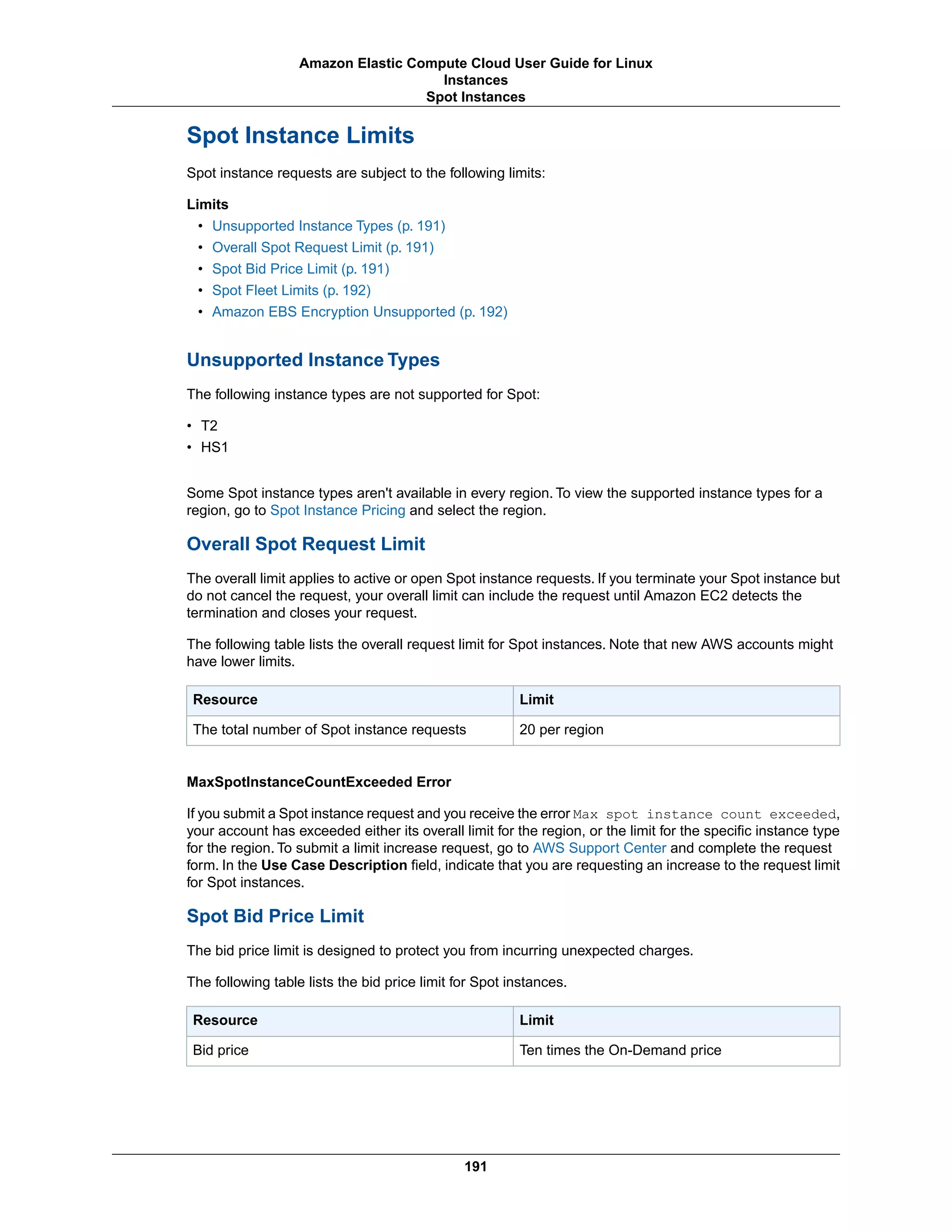 Spot Instance Limits
Spot instance requests are subject to the following limits:
Limits
• Unsupported Instance Types (p. 191)
• Overall Spot Request Limit (p. 191)
• Spot Bid Price Limit (p. 191)
• Spot Fleet Limits (p. 192)
• Amazon EBS Encryption Unsupported (p. 192)
Unsupported Instance Types
The following instance types are not supported for Spot:
• T2
• HS1
Some Spot instance types aren't available in every region. To view the supported instance types for a
region, go to Spot Instance Pricing and select the region.
Overall Spot Request Limit
The overall limit applies to active or open Spot instance requests. If you terminate your Spot instance but
do not cancel the request, your overall limit can include the request until Amazon EC2 detects the
termination and closes your request.
The following table lists the overall request limit for Spot instances. Note that new AWS accounts might
have lower limits.
LimitResource
20 per regionThe total number of Spot instance requests
MaxSpotInstanceCountExceeded Error
If you submit a Spot instance request and you receive the error Max spot instance count exceeded,
your account has exceeded either its overall limit for the region, or the limit for the specific instance type
for the region. To submit a limit increase request, go to AWS Support Center and complete the request
form. In the Use Case Description field, indicate that you are requesting an increase to the request limit
for Spot instances.
Spot Bid Price Limit
The bid price limit is designed to protect you from incurring unexpected charges.
The following table lists the bid price limit for Spot instances.
LimitResource
Ten times the On-Demand priceBid price
191
Amazon Elastic Compute Cloud User Guide for Linux
Instances
Spot Instances
 