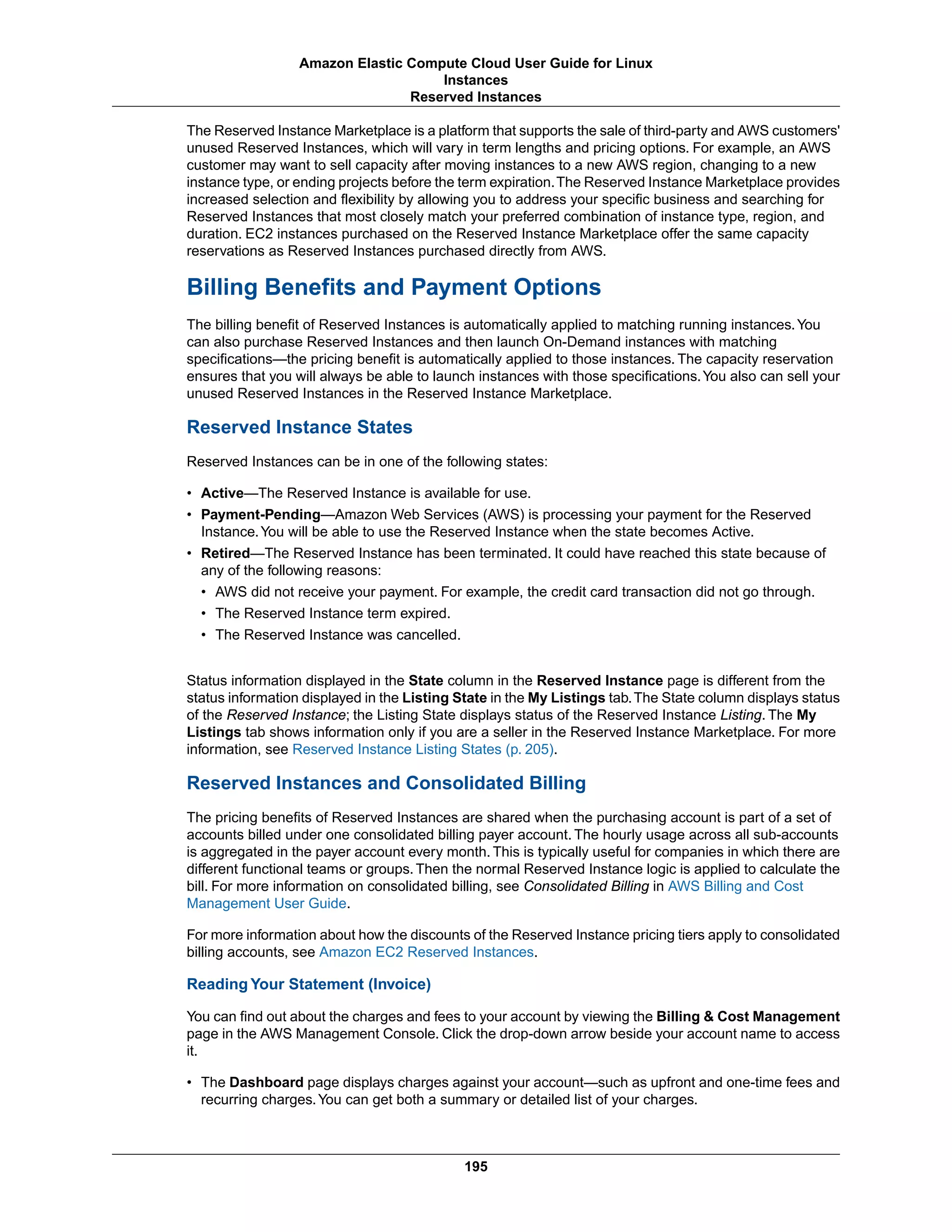The Reserved Instance Marketplace is a platform that supports the sale of third-party and AWS customers'
unused Reserved Instances, which will vary in term lengths and pricing options. For example, an AWS
customer may want to sell capacity after moving instances to a new AWS region, changing to a new
instance type, or ending projects before the term expiration.The Reserved Instance Marketplace provides
increased selection and flexibility by allowing you to address your specific business and searching for
Reserved Instances that most closely match your preferred combination of instance type, region, and
duration. EC2 instances purchased on the Reserved Instance Marketplace offer the same capacity
reservations as Reserved Instances purchased directly from AWS.
Billing Benefits and Payment Options
The billing benefit of Reserved Instances is automatically applied to matching running instances.You
can also purchase Reserved Instances and then launch On-Demand instances with matching
specifications—the pricing benefit is automatically applied to those instances. The capacity reservation
ensures that you will always be able to launch instances with those specifications.You also can sell your
unused Reserved Instances in the Reserved Instance Marketplace.
Reserved Instance States
Reserved Instances can be in one of the following states:
• Active—The Reserved Instance is available for use.
• Payment-Pending—Amazon Web Services (AWS) is processing your payment for the Reserved
Instance.You will be able to use the Reserved Instance when the state becomes Active.
• Retired—The Reserved Instance has been terminated. It could have reached this state because of
any of the following reasons:
• AWS did not receive your payment. For example, the credit card transaction did not go through.
• The Reserved Instance term expired.
• The Reserved Instance was cancelled.
Status information displayed in the State column in the Reserved Instance page is different from the
status information displayed in the Listing State in the My Listings tab.The State column displays status
of the Reserved Instance; the Listing State displays status of the Reserved Instance Listing. The My
Listings tab shows information only if you are a seller in the Reserved Instance Marketplace. For more
information, see Reserved Instance Listing States (p. 205).
Reserved Instances and Consolidated Billing
The pricing benefits of Reserved Instances are shared when the purchasing account is part of a set of
accounts billed under one consolidated billing payer account. The hourly usage across all sub-accounts
is aggregated in the payer account every month. This is typically useful for companies in which there are
different functional teams or groups. Then the normal Reserved Instance logic is applied to calculate the
bill. For more information on consolidated billing, see Consolidated Billing in AWS Billing and Cost
Management User Guide.
For more information about how the discounts of the Reserved Instance pricing tiers apply to consolidated
billing accounts, see Amazon EC2 Reserved Instances.
Reading Your Statement (Invoice)
You can find out about the charges and fees to your account by viewing the Billing & Cost Management
page in the AWS Management Console. Click the drop-down arrow beside your account name to access
it.
• The Dashboard page displays charges against your account—such as upfront and one-time fees and
recurring charges.You can get both a summary or detailed list of your charges.
195
Amazon Elastic Compute Cloud User Guide for Linux
Instances
Reserved Instances
 