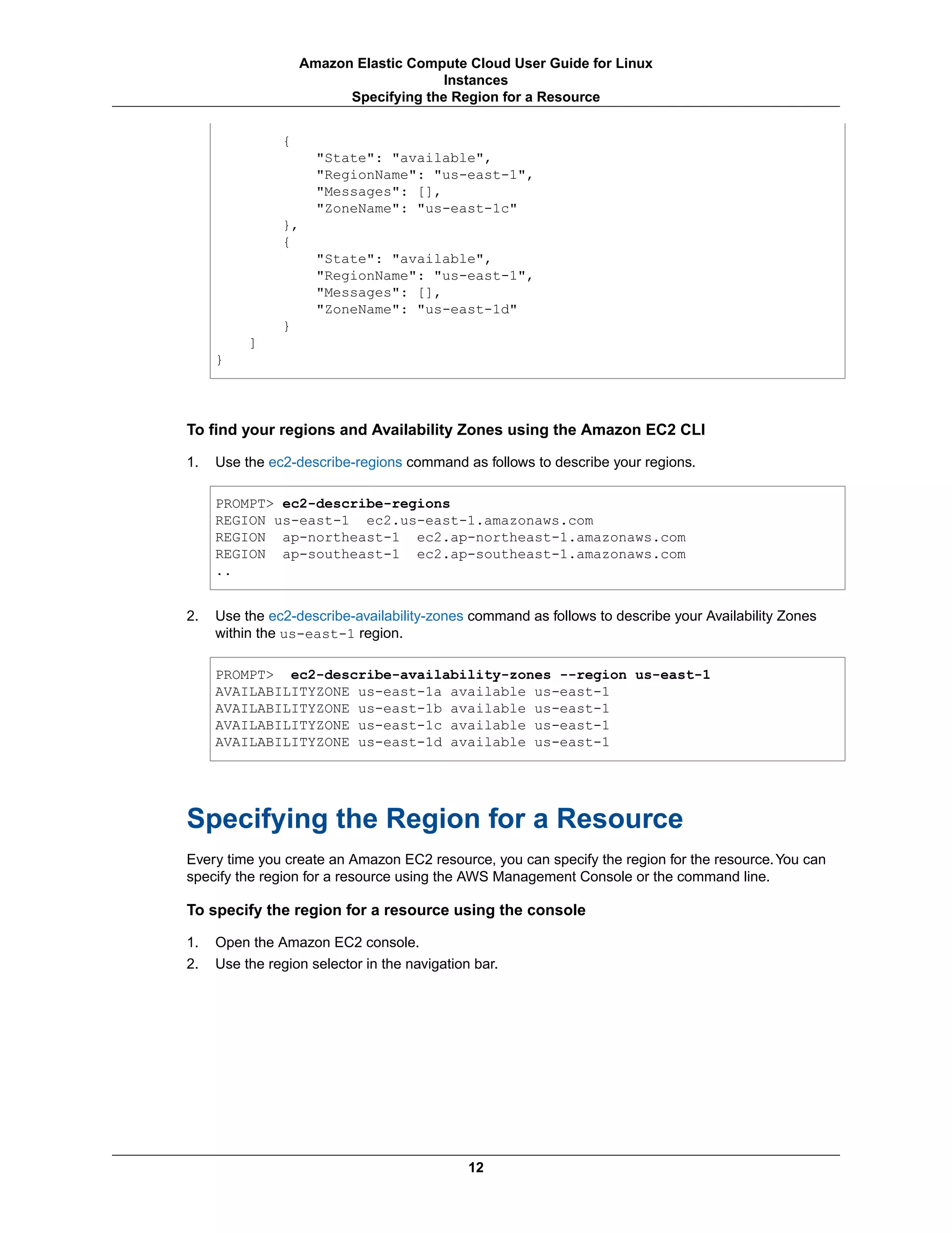 {
"State": "available",
"RegionName": "us-east-1",
"Messages": [],
"ZoneName": "us-east-1c"
},
{
"State": "available",
"RegionName": "us-east-1",
"Messages": [],
"ZoneName": "us-east-1d"
}
]
}
To find your regions and Availability Zones using the Amazon EC2 CLI
1. Use the ec2-describe-regions command as follows to describe your regions.
PROMPT> ec2-describe-regions
REGION us-east-1 ec2.us-east-1.amazonaws.com
REGION ap-northeast-1 ec2.ap-northeast-1.amazonaws.com
REGION ap-southeast-1 ec2.ap-southeast-1.amazonaws.com
..
2. Use the ec2-describe-availability-zones command as follows to describe your Availability Zones
within the us-east-1 region.
PROMPT> ec2-describe-availability-zones --region us-east-1
AVAILABILITYZONE us-east-1a available us-east-1
AVAILABILITYZONE us-east-1b available us-east-1
AVAILABILITYZONE us-east-1c available us-east-1
AVAILABILITYZONE us-east-1d available us-east-1
Specifying the Region for a Resource
Every time you create an Amazon EC2 resource, you can specify the region for the resource.You can
specify the region for a resource using the AWS Management Console or the command line.
To specify the region for a resource using the console
1. Open the Amazon EC2 console.
2. Use the region selector in the navigation bar.
12
Amazon Elastic Compute Cloud User Guide for Linux
Instances
Specifying the Region for a Resource
 