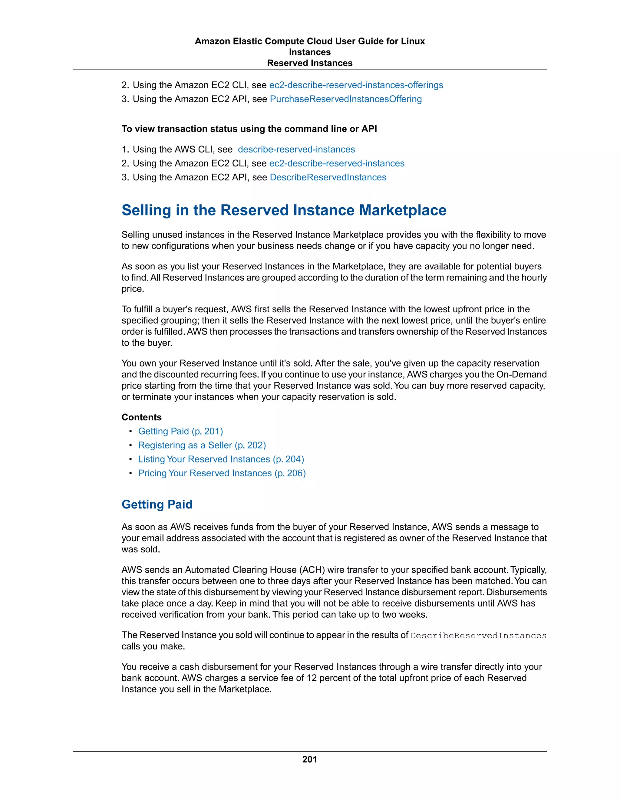 2. Using the Amazon EC2 CLI, see ec2-describe-reserved-instances-offerings
3. Using the Amazon EC2 API, see PurchaseReservedInstancesOffering
To view transaction status using the command line or API
1. Using the AWS CLI, see describe-reserved-instances
2. Using the Amazon EC2 CLI, see ec2-describe-reserved-instances
3. Using the Amazon EC2 API, see DescribeReservedInstances
Selling in the Reserved Instance Marketplace
Selling unused instances in the Reserved Instance Marketplace provides you with the flexibility to move
to new configurations when your business needs change or if you have capacity you no longer need.
As soon as you list your Reserved Instances in the Marketplace, they are available for potential buyers
to find. All Reserved Instances are grouped according to the duration of the term remaining and the hourly
price.
To fulfill a buyer's request, AWS first sells the Reserved Instance with the lowest upfront price in the
specified grouping; then it sells the Reserved Instance with the next lowest price, until the buyer’s entire
order is fulfilled.AWS then processes the transactions and transfers ownership of the Reserved Instances
to the buyer.
You own your Reserved Instance until it's sold. After the sale, you've given up the capacity reservation
and the discounted recurring fees.If you continue to use your instance, AWS charges you the On-Demand
price starting from the time that your Reserved Instance was sold.You can buy more reserved capacity,
or terminate your instances when your capacity reservation is sold.
Contents
• Getting Paid (p. 201)
• Registering as a Seller (p. 202)
• Listing Your Reserved Instances (p. 204)
• Pricing Your Reserved Instances (p. 206)
Getting Paid
As soon as AWS receives funds from the buyer of your Reserved Instance, AWS sends a message to
your email address associated with the account that is registered as owner of the Reserved Instance that
was sold.
AWS sends an Automated Clearing House (ACH) wire transfer to your specified bank account. Typically,
this transfer occurs between one to three days after your Reserved Instance has been matched.You can
view the state of this disbursement by viewing your Reserved Instance disbursement report.Disbursements
take place once a day. Keep in mind that you will not be able to receive disbursements until AWS has
received verification from your bank. This period can take up to two weeks.
The Reserved Instance you sold will continue to appear in the results of DescribeReservedInstances
calls you make.
You receive a cash disbursement for your Reserved Instances through a wire transfer directly into your
bank account. AWS charges a service fee of 12 percent of the total upfront price of each Reserved
Instance you sell in the Marketplace.
201
Amazon Elastic Compute Cloud User Guide for Linux
Instances
Reserved Instances
 
