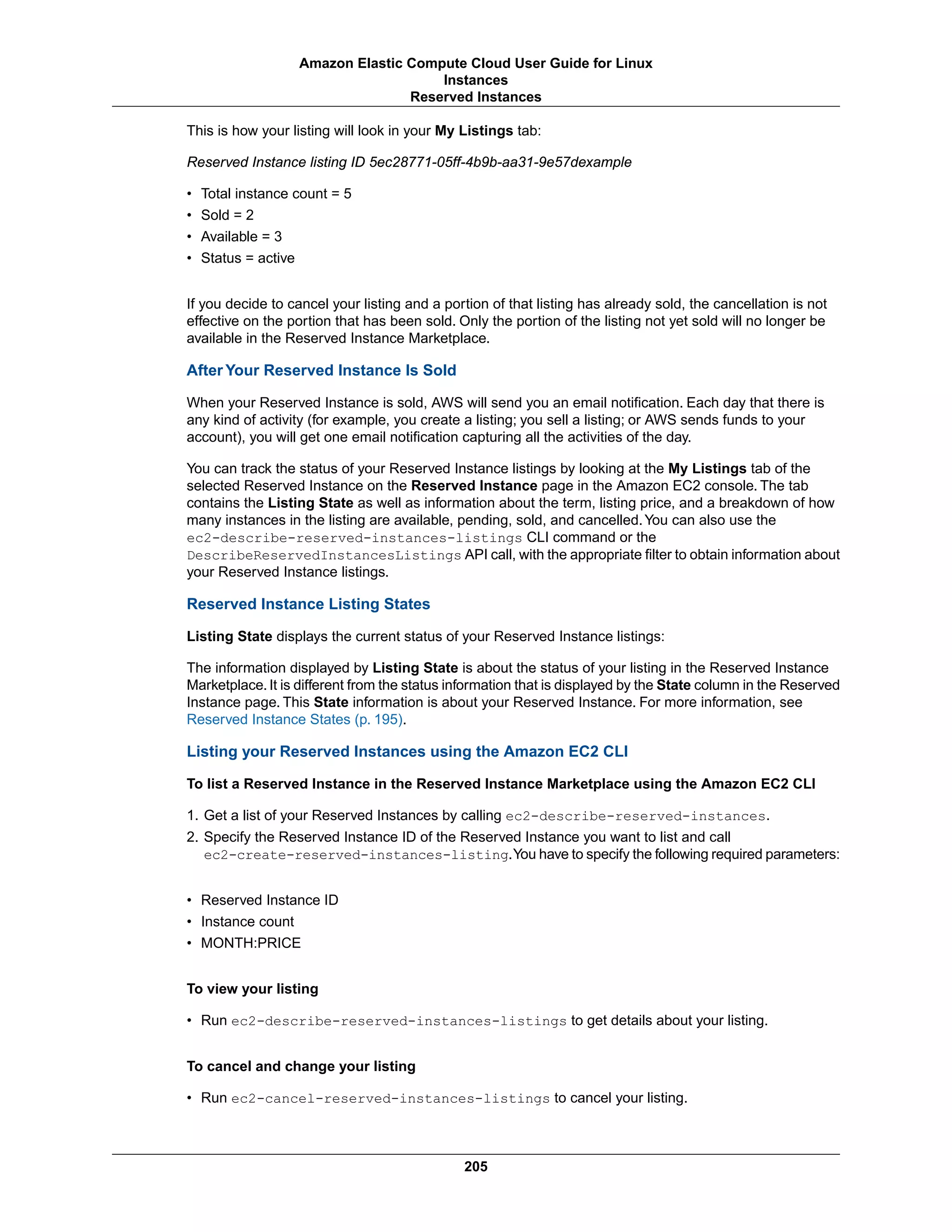 This is how your listing will look in your My Listings tab:
Reserved Instance listing ID 5ec28771-05ff-4b9b-aa31-9e57dexample
• Total instance count = 5
• Sold = 2
• Available = 3
• Status = active
If you decide to cancel your listing and a portion of that listing has already sold, the cancellation is not
effective on the portion that has been sold. Only the portion of the listing not yet sold will no longer be
available in the Reserved Instance Marketplace.
After Your Reserved Instance Is Sold
When your Reserved Instance is sold, AWS will send you an email notification. Each day that there is
any kind of activity (for example, you create a listing; you sell a listing; or AWS sends funds to your
account), you will get one email notification capturing all the activities of the day.
You can track the status of your Reserved Instance listings by looking at the My Listings tab of the
selected Reserved Instance on the Reserved Instance page in the Amazon EC2 console. The tab
contains the Listing State as well as information about the term, listing price, and a breakdown of how
many instances in the listing are available, pending, sold, and cancelled.You can also use the
ec2-describe-reserved-instances-listings CLI command or the
DescribeReservedInstancesListings API call, with the appropriate filter to obtain information about
your Reserved Instance listings.
Reserved Instance Listing States
Listing State displays the current status of your Reserved Instance listings:
The information displayed by Listing State is about the status of your listing in the Reserved Instance
Marketplace. It is different from the status information that is displayed by the State column in the Reserved
Instance page. This State information is about your Reserved Instance. For more information, see
Reserved Instance States (p. 195).
Listing your Reserved Instances using the Amazon EC2 CLI
To list a Reserved Instance in the Reserved Instance Marketplace using the Amazon EC2 CLI
1. Get a list of your Reserved Instances by calling ec2-describe-reserved-instances.
2. Specify the Reserved Instance ID of the Reserved Instance you want to list and call
ec2-create-reserved-instances-listing.You have to specify the following required parameters:
• Reserved Instance ID
• Instance count
• MONTH:PRICE
To view your listing
• Run ec2-describe-reserved-instances-listings to get details about your listing.
To cancel and change your listing
• Run ec2-cancel-reserved-instances-listings to cancel your listing.
205
Amazon Elastic Compute Cloud User Guide for Linux
Instances
Reserved Instances
 