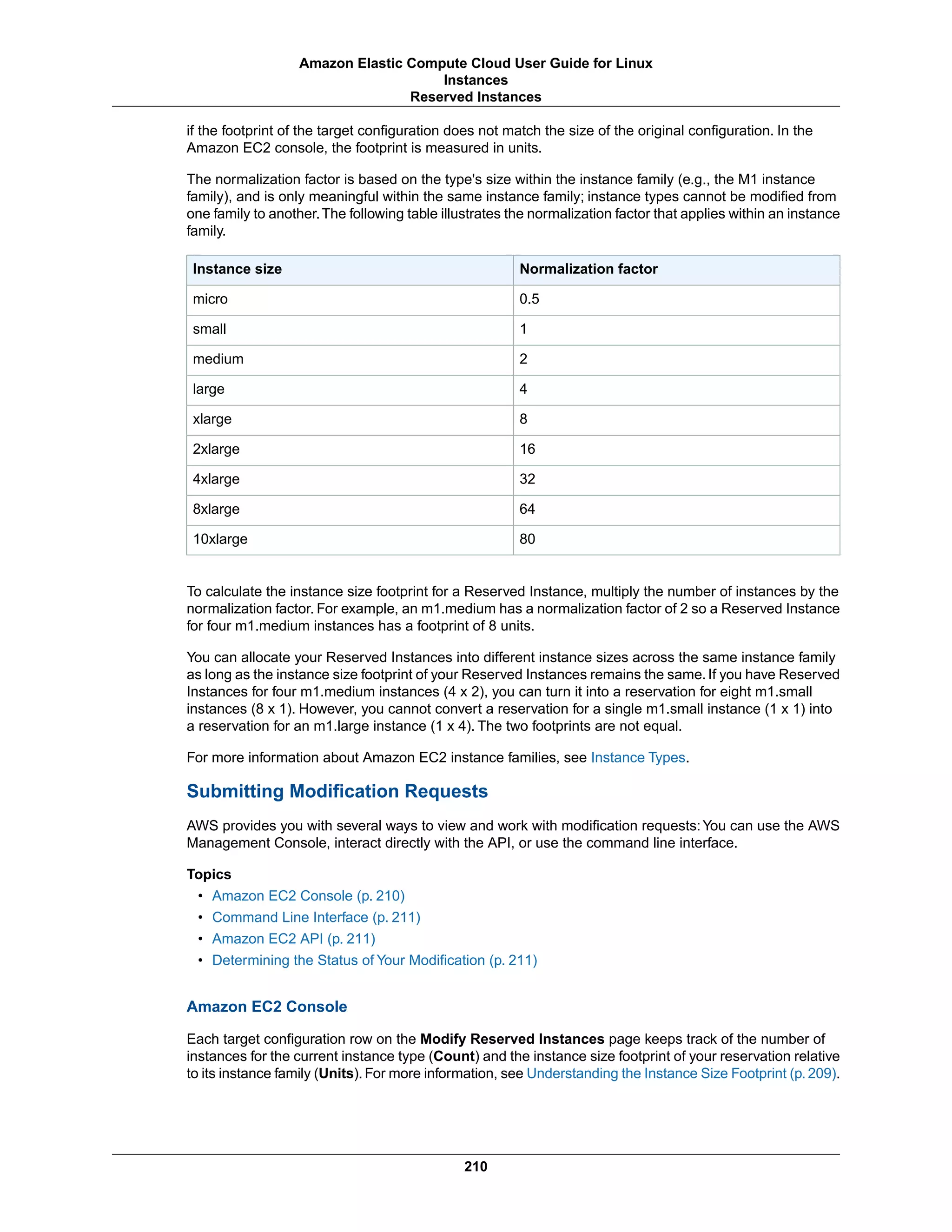 if the footprint of the target configuration does not match the size of the original configuration. In the
Amazon EC2 console, the footprint is measured in units.
The normalization factor is based on the type's size within the instance family (e.g., the M1 instance
family), and is only meaningful within the same instance family; instance types cannot be modified from
one family to another.The following table illustrates the normalization factor that applies within an instance
family.
Normalization factorInstance size
0.5micro
1small
2medium
4large
8xlarge
162xlarge
324xlarge
648xlarge
8010xlarge
To calculate the instance size footprint for a Reserved Instance, multiply the number of instances by the
normalization factor. For example, an m1.medium has a normalization factor of 2 so a Reserved Instance
for four m1.medium instances has a footprint of 8 units.
You can allocate your Reserved Instances into different instance sizes across the same instance family
as long as the instance size footprint of your Reserved Instances remains the same. If you have Reserved
Instances for four m1.medium instances (4 x 2), you can turn it into a reservation for eight m1.small
instances (8 x 1). However, you cannot convert a reservation for a single m1.small instance (1 x 1) into
a reservation for an m1.large instance (1 x 4). The two footprints are not equal.
For more information about Amazon EC2 instance families, see Instance Types.
Submitting Modification Requests
AWS provides you with several ways to view and work with modification requests:You can use the AWS
Management Console, interact directly with the API, or use the command line interface.
Topics
• Amazon EC2 Console (p. 210)
• Command Line Interface (p. 211)
• Amazon EC2 API (p. 211)
• Determining the Status of Your Modification (p. 211)
Amazon EC2 Console
Each target configuration row on the Modify Reserved Instances page keeps track of the number of
instances for the current instance type (Count) and the instance size footprint of your reservation relative
to its instance family (Units). For more information, see Understanding the Instance Size Footprint (p. 209).
210
Amazon Elastic Compute Cloud User Guide for Linux
Instances
Reserved Instances
 