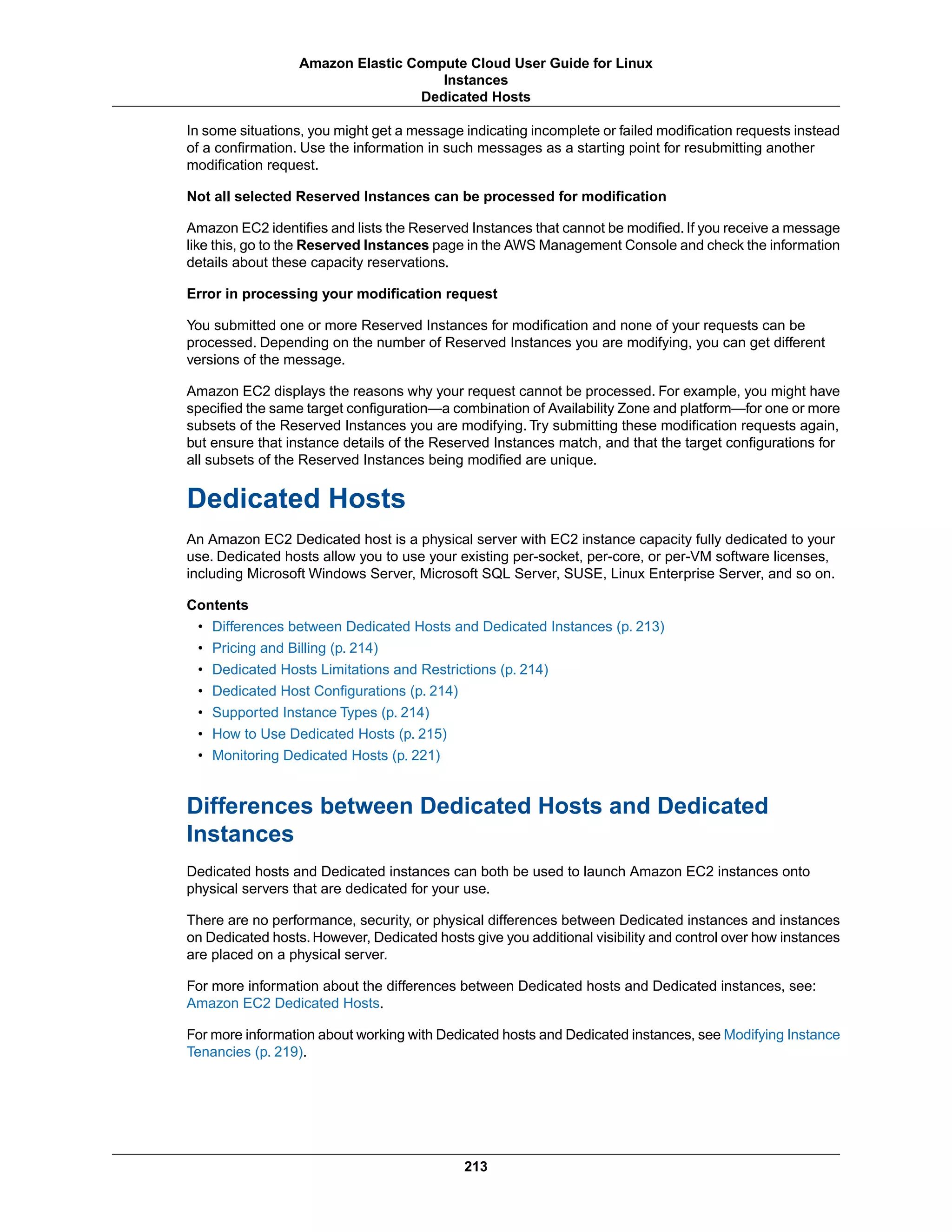In some situations, you might get a message indicating incomplete or failed modification requests instead
of a confirmation. Use the information in such messages as a starting point for resubmitting another
modification request.
Not all selected Reserved Instances can be processed for modification
Amazon EC2 identifies and lists the Reserved Instances that cannot be modified. If you receive a message
like this, go to the Reserved Instances page in the AWS Management Console and check the information
details about these capacity reservations.
Error in processing your modification request
You submitted one or more Reserved Instances for modification and none of your requests can be
processed. Depending on the number of Reserved Instances you are modifying, you can get different
versions of the message.
Amazon EC2 displays the reasons why your request cannot be processed. For example, you might have
specified the same target configuration—a combination of Availability Zone and platform—for one or more
subsets of the Reserved Instances you are modifying. Try submitting these modification requests again,
but ensure that instance details of the Reserved Instances match, and that the target configurations for
all subsets of the Reserved Instances being modified are unique.
Dedicated Hosts
An Amazon EC2 Dedicated host is a physical server with EC2 instance capacity fully dedicated to your
use. Dedicated hosts allow you to use your existing per-socket, per-core, or per-VM software licenses,
including Microsoft Windows Server, Microsoft SQL Server, SUSE, Linux Enterprise Server, and so on.
Contents
• Differences between Dedicated Hosts and Dedicated Instances (p. 213)
• Pricing and Billing (p. 214)
• Dedicated Hosts Limitations and Restrictions (p. 214)
• Dedicated Host Configurations (p. 214)
• Supported Instance Types (p. 214)
• How to Use Dedicated Hosts (p. 215)
• Monitoring Dedicated Hosts (p. 221)
Differences between Dedicated Hosts and Dedicated
Instances
Dedicated hosts and Dedicated instances can both be used to launch Amazon EC2 instances onto
physical servers that are dedicated for your use.
There are no performance, security, or physical differences between Dedicated instances and instances
on Dedicated hosts. However, Dedicated hosts give you additional visibility and control over how instances
are placed on a physical server.
For more information about the differences between Dedicated hosts and Dedicated instances, see:
Amazon EC2 Dedicated Hosts.
For more information about working with Dedicated hosts and Dedicated instances, see Modifying Instance
Tenancies (p. 219).
213
Amazon Elastic Compute Cloud User Guide for Linux
Instances
Dedicated Hosts
 