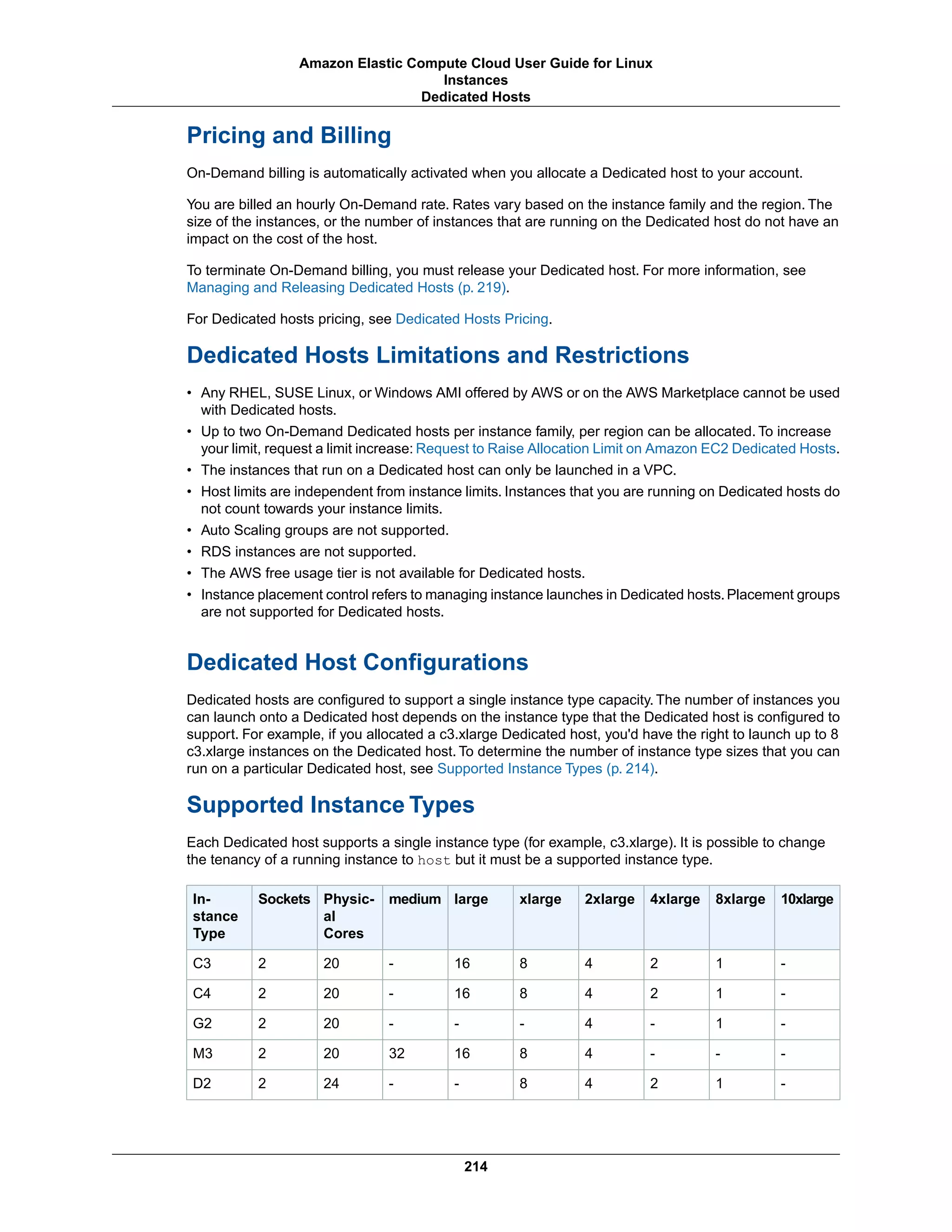Pricing and Billing
On-Demand billing is automatically activated when you allocate a Dedicated host to your account.
You are billed an hourly On-Demand rate. Rates vary based on the instance family and the region. The
size of the instances, or the number of instances that are running on the Dedicated host do not have an
impact on the cost of the host.
To terminate On-Demand billing, you must release your Dedicated host. For more information, see
Managing and Releasing Dedicated Hosts (p. 219).
For Dedicated hosts pricing, see Dedicated Hosts Pricing.
Dedicated Hosts Limitations and Restrictions
• Any RHEL, SUSE Linux, or Windows AMI offered by AWS or on the AWS Marketplace cannot be used
with Dedicated hosts.
• Up to two On-Demand Dedicated hosts per instance family, per region can be allocated. To increase
your limit, request a limit increase: Request to Raise Allocation Limit on Amazon EC2 Dedicated Hosts.
• The instances that run on a Dedicated host can only be launched in a VPC.
• Host limits are independent from instance limits. Instances that you are running on Dedicated hosts do
not count towards your instance limits.
• Auto Scaling groups are not supported.
• RDS instances are not supported.
• The AWS free usage tier is not available for Dedicated hosts.
• Instance placement control refers to managing instance launches in Dedicated hosts. Placement groups
are not supported for Dedicated hosts.
Dedicated Host Configurations
Dedicated hosts are configured to support a single instance type capacity. The number of instances you
can launch onto a Dedicated host depends on the instance type that the Dedicated host is configured to
support. For example, if you allocated a c3.xlarge Dedicated host, you'd have the right to launch up to 8
c3.xlarge instances on the Dedicated host. To determine the number of instance type sizes that you can
run on a particular Dedicated host, see Supported Instance Types (p. 214).
Supported Instance Types
Each Dedicated host supports a single instance type (for example, c3.xlarge). It is possible to change
the tenancy of a running instance to host but it must be a supported instance type.
10xlarge8xlarge4xlarge2xlargexlargelargemediumPhysic-
al
Cores
SocketsIn-
stance
Type
-124816-202C3
-124816-202C4
-1-4---202G2
---481632202M3
-1248--242D2
214
Amazon Elastic Compute Cloud User Guide for Linux
Instances
Dedicated Hosts
 