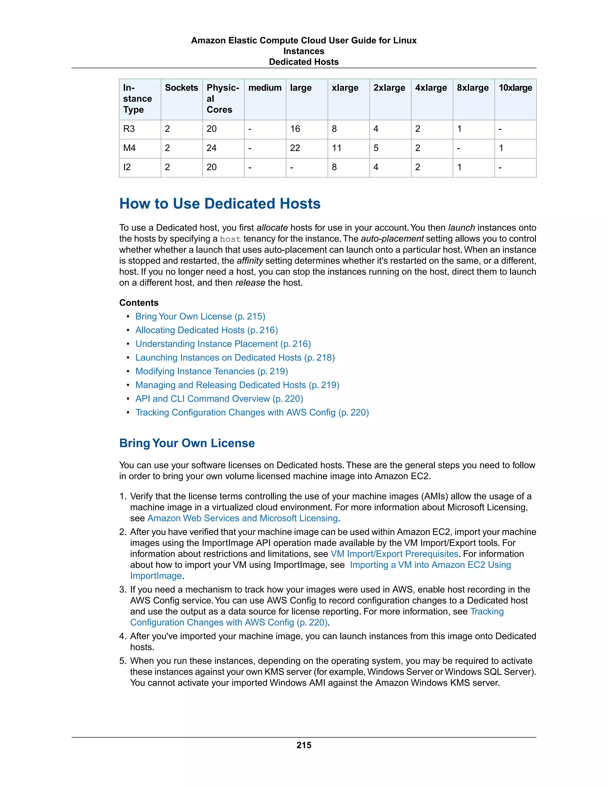 10xlarge8xlarge4xlarge2xlargexlargelargemediumPhysic-
al
Cores
SocketsIn-
stance
Type
-124816-202R3
1-251122-242M4
-1248--202I2
How to Use Dedicated Hosts
To use a Dedicated host, you first allocate hosts for use in your account.You then launch instances onto
the hosts by specifying a host tenancy for the instance.The auto-placement setting allows you to control
whether whether a launch that uses auto-placement can launch onto a particular host.When an instance
is stopped and restarted, the affinity setting determines whether it's restarted on the same, or a different,
host. If you no longer need a host, you can stop the instances running on the host, direct them to launch
on a different host, and then release the host.
Contents
• Bring Your Own License (p. 215)
• Allocating Dedicated Hosts (p. 216)
• Understanding Instance Placement (p. 216)
• Launching Instances on Dedicated Hosts (p. 218)
• Modifying Instance Tenancies (p. 219)
• Managing and Releasing Dedicated Hosts (p. 219)
• API and CLI Command Overview (p. 220)
• Tracking Configuration Changes with AWS Config (p. 220)
Bring Your Own License
You can use your software licenses on Dedicated hosts. These are the general steps you need to follow
in order to bring your own volume licensed machine image into Amazon EC2.
1. Verify that the license terms controlling the use of your machine images (AMIs) allow the usage of a
machine image in a virtualized cloud environment. For more information about Microsoft Licensing,
see Amazon Web Services and Microsoft Licensing.
2. After you have verified that your machine image can be used within Amazon EC2, import your machine
images using the ImportImage API operation made available by the VM Import/Export tools. For
information about restrictions and limitations, see VM Import/Export Prerequisites. For information
about how to import your VM using ImportImage, see Importing a VM into Amazon EC2 Using
ImportImage.
3. If you need a mechanism to track how your images were used in AWS, enable host recording in the
AWS Config service.You can use AWS Config to record configuration changes to a Dedicated host
and use the output as a data source for license reporting. For more information, see Tracking
Configuration Changes with AWS Config (p. 220).
4. After you've imported your machine image, you can launch instances from this image onto Dedicated
hosts.
5. When you run these instances, depending on the operating system, you may be required to activate
these instances against your own KMS server (for example, Windows Server or Windows SQL Server).
You cannot activate your imported Windows AMI against the Amazon Windows KMS server.
215
Amazon Elastic Compute Cloud User Guide for Linux
Instances
Dedicated Hosts
 