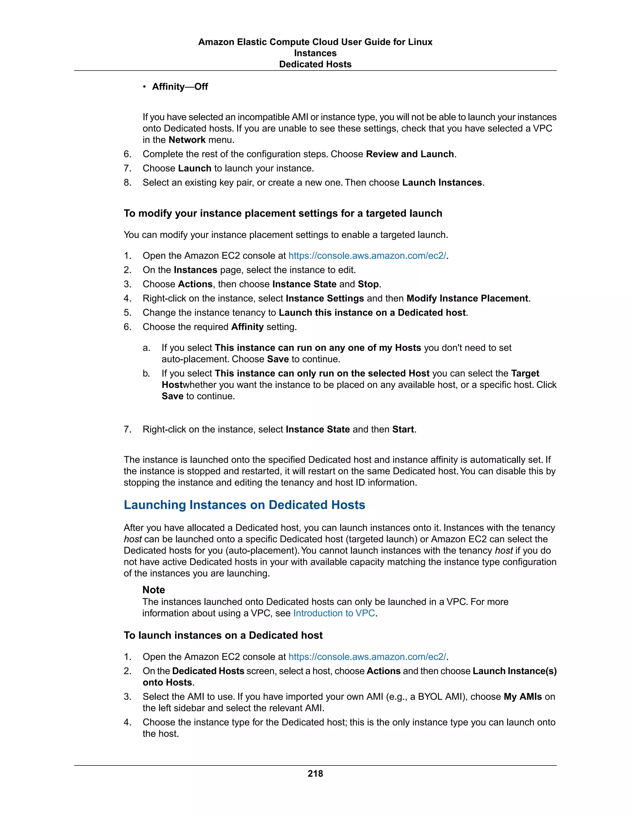 • Affinity—Off
If you have selected an incompatible AMI or instance type, you will not be able to launch your instances
onto Dedicated hosts. If you are unable to see these settings, check that you have selected a VPC
in the Network menu.
6. Complete the rest of the configuration steps. Choose Review and Launch.
7. Choose Launch to launch your instance.
8. Select an existing key pair, or create a new one. Then choose Launch Instances.
To modify your instance placement settings for a targeted launch
You can modify your instance placement settings to enable a targeted launch.
1. Open the Amazon EC2 console at https://console.aws.amazon.com/ec2/.
2. On the Instances page, select the instance to edit.
3. Choose Actions, then choose Instance State and Stop.
4. Right-click on the instance, select Instance Settings and then Modify Instance Placement.
5. Change the instance tenancy to Launch this instance on a Dedicated host.
6. Choose the required Affinity setting.
a. If you select This instance can run on any one of my Hosts you don't need to set
auto-placement. Choose Save to continue.
b. If you select This instance can only run on the selected Host you can select the Target
Hostwhether you want the instance to be placed on any available host, or a specific host. Click
Save to continue.
7. Right-click on the instance, select Instance State and then Start.
The instance is launched onto the specified Dedicated host and instance affinity is automatically set. If
the instance is stopped and restarted, it will restart on the same Dedicated host.You can disable this by
stopping the instance and editing the tenancy and host ID information.
Launching Instances on Dedicated Hosts
After you have allocated a Dedicated host, you can launch instances onto it. Instances with the tenancy
host can be launched onto a specific Dedicated host (targeted launch) or Amazon EC2 can select the
Dedicated hosts for you (auto-placement).You cannot launch instances with the tenancy host if you do
not have active Dedicated hosts in your with available capacity matching the instance type configuration
of the instances you are launching.
Note
The instances launched onto Dedicated hosts can only be launched in a VPC. For more
information about using a VPC, see Introduction to VPC.
To launch instances on a Dedicated host
1. Open the Amazon EC2 console at https://console.aws.amazon.com/ec2/.
2. On the Dedicated Hosts screen, select a host, choose Actions and then choose Launch Instance(s)
onto Hosts.
3. Select the AMI to use. If you have imported your own AMI (e.g., a BYOL AMI), choose My AMIs on
the left sidebar and select the relevant AMI.
4. Choose the instance type for the Dedicated host; this is the only instance type you can launch onto
the host.
218
Amazon Elastic Compute Cloud User Guide for Linux
Instances
Dedicated Hosts
 