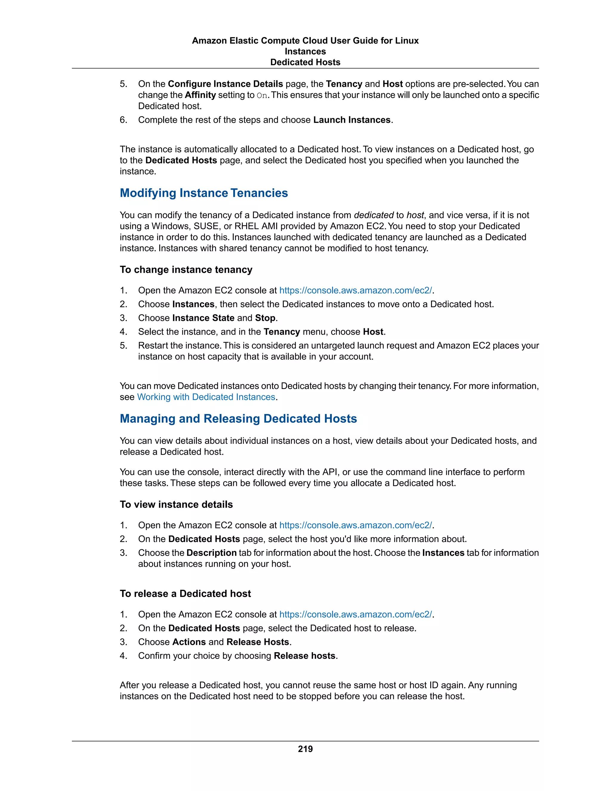 5. On the Configure Instance Details page, the Tenancy and Host options are pre-selected.You can
change the Affinity setting to On.This ensures that your instance will only be launched onto a specific
Dedicated host.
6. Complete the rest of the steps and choose Launch Instances.
The instance is automatically allocated to a Dedicated host. To view instances on a Dedicated host, go
to the Dedicated Hosts page, and select the Dedicated host you specified when you launched the
instance.
Modifying Instance Tenancies
You can modify the tenancy of a Dedicated instance from dedicated to host, and vice versa, if it is not
using a Windows, SUSE, or RHEL AMI provided by Amazon EC2.You need to stop your Dedicated
instance in order to do this. Instances launched with dedicated tenancy are launched as a Dedicated
instance. Instances with shared tenancy cannot be modified to host tenancy.
To change instance tenancy
1. Open the Amazon EC2 console at https://console.aws.amazon.com/ec2/.
2. Choose Instances, then select the Dedicated instances to move onto a Dedicated host.
3. Choose Instance State and Stop.
4. Select the instance, and in the Tenancy menu, choose Host.
5. Restart the instance.This is considered an untargeted launch request and Amazon EC2 places your
instance on host capacity that is available in your account.
You can move Dedicated instances onto Dedicated hosts by changing their tenancy. For more information,
see Working with Dedicated Instances.
Managing and Releasing Dedicated Hosts
You can view details about individual instances on a host, view details about your Dedicated hosts, and
release a Dedicated host.
You can use the console, interact directly with the API, or use the command line interface to perform
these tasks. These steps can be followed every time you allocate a Dedicated host.
To view instance details
1. Open the Amazon EC2 console at https://console.aws.amazon.com/ec2/.
2. On the Dedicated Hosts page, select the host you'd like more information about.
3. Choose the Description tab for information about the host.Choose the Instances tab for information
about instances running on your host.
To release a Dedicated host
1. Open the Amazon EC2 console at https://console.aws.amazon.com/ec2/.
2. On the Dedicated Hosts page, select the Dedicated host to release.
3. Choose Actions and Release Hosts.
4. Confirm your choice by choosing Release hosts.
After you release a Dedicated host, you cannot reuse the same host or host ID again. Any running
instances on the Dedicated host need to be stopped before you can release the host.
219
Amazon Elastic Compute Cloud User Guide for Linux
Instances
Dedicated Hosts
 