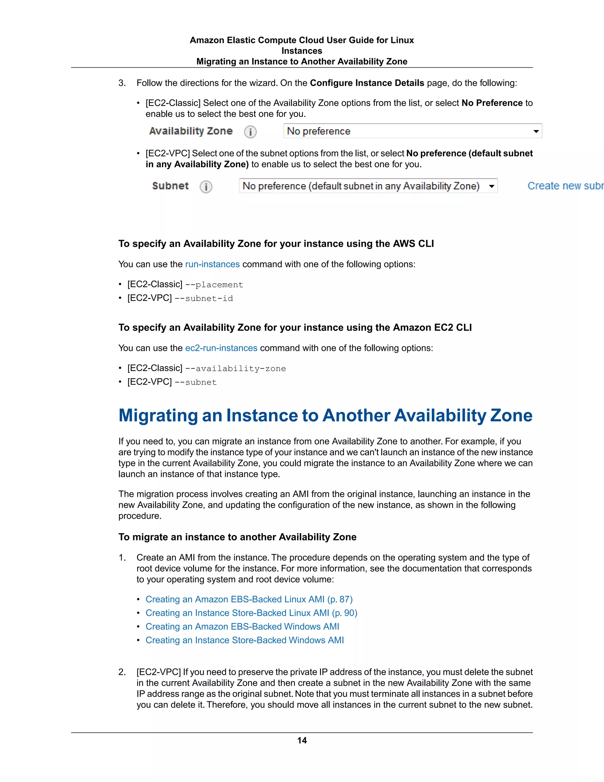 3. Follow the directions for the wizard. On the Configure Instance Details page, do the following:
• [EC2-Classic] Select one of the Availability Zone options from the list, or select No Preference to
enable us to select the best one for you.
• [EC2-VPC] Select one of the subnet options from the list, or select No preference (default subnet
in any Availability Zone) to enable us to select the best one for you.
To specify an Availability Zone for your instance using the AWS CLI
You can use the run-instances command with one of the following options:
• [EC2-Classic] --placement
• [EC2-VPC] --subnet-id
To specify an Availability Zone for your instance using the Amazon EC2 CLI
You can use the ec2-run-instances command with one of the following options:
• [EC2-Classic] --availability-zone
• [EC2-VPC] --subnet
Migrating an Instance to Another Availability Zone
If you need to, you can migrate an instance from one Availability Zone to another. For example, if you
are trying to modify the instance type of your instance and we can't launch an instance of the new instance
type in the current Availability Zone, you could migrate the instance to an Availability Zone where we can
launch an instance of that instance type.
The migration process involves creating an AMI from the original instance, launching an instance in the
new Availability Zone, and updating the configuration of the new instance, as shown in the following
procedure.
To migrate an instance to another Availability Zone
1. Create an AMI from the instance. The procedure depends on the operating system and the type of
root device volume for the instance. For more information, see the documentation that corresponds
to your operating system and root device volume:
• Creating an Amazon EBS-Backed Linux AMI (p. 87)
• Creating an Instance Store-Backed Linux AMI (p. 90)
• Creating an Amazon EBS-Backed Windows AMI
• Creating an Instance Store-Backed Windows AMI
2. [EC2-VPC] If you need to preserve the private IP address of the instance, you must delete the subnet
in the current Availability Zone and then create a subnet in the new Availability Zone with the same
IP address range as the original subnet. Note that you must terminate all instances in a subnet before
you can delete it. Therefore, you should move all instances in the current subnet to the new subnet.
14
Amazon Elastic Compute Cloud User Guide for Linux
Instances
Migrating an Instance to Another Availability Zone
 