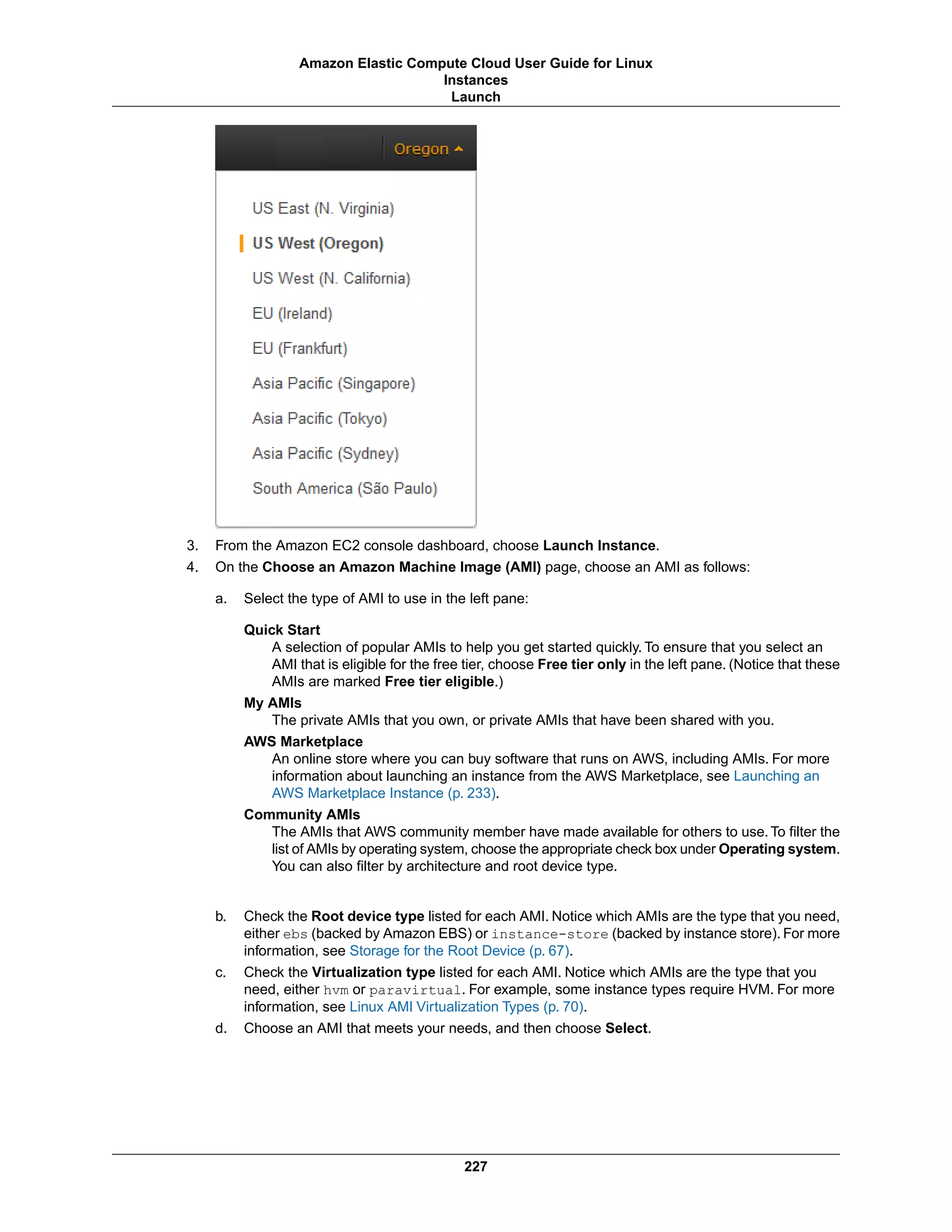 3. From the Amazon EC2 console dashboard, choose Launch Instance.
4. On the Choose an Amazon Machine Image (AMI) page, choose an AMI as follows:
a. Select the type of AMI to use in the left pane:
Quick Start
A selection of popular AMIs to help you get started quickly. To ensure that you select an
AMI that is eligible for the free tier, choose Free tier only in the left pane. (Notice that these
AMIs are marked Free tier eligible.)
My AMIs
The private AMIs that you own, or private AMIs that have been shared with you.
AWS Marketplace
An online store where you can buy software that runs on AWS, including AMIs. For more
information about launching an instance from the AWS Marketplace, see Launching an
AWS Marketplace Instance (p. 233).
Community AMIs
The AMIs that AWS community member have made available for others to use. To filter the
list of AMIs by operating system, choose the appropriate check box under Operating system.
You can also filter by architecture and root device type.
b. Check the Root device type listed for each AMI. Notice which AMIs are the type that you need,
either ebs (backed by Amazon EBS) or instance-store (backed by instance store). For more
information, see Storage for the Root Device (p. 67).
c. Check the Virtualization type listed for each AMI. Notice which AMIs are the type that you
need, either hvm or paravirtual. For example, some instance types require HVM. For more
information, see Linux AMI Virtualization Types (p. 70).
d. Choose an AMI that meets your needs, and then choose Select.
227
Amazon Elastic Compute Cloud User Guide for Linux
Instances
Launch
 