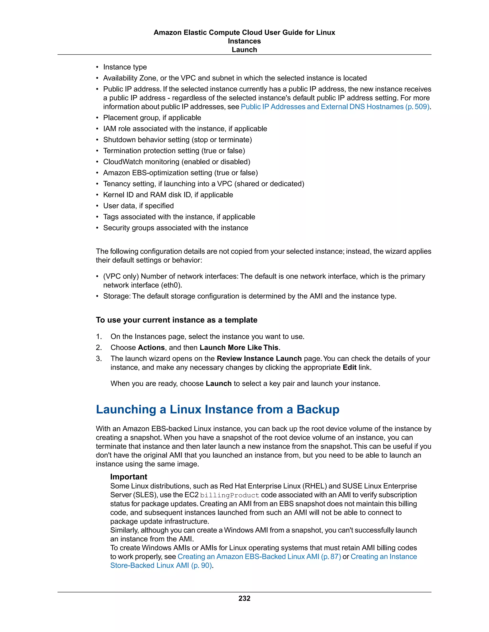 • Instance type
• Availability Zone, or the VPC and subnet in which the selected instance is located
• Public IP address. If the selected instance currently has a public IP address, the new instance receives
a public IP address - regardless of the selected instance's default public IP address setting. For more
information about public IP addresses, see Public IP Addresses and External DNS Hostnames (p.509).
• Placement group, if applicable
• IAM role associated with the instance, if applicable
• Shutdown behavior setting (stop or terminate)
• Termination protection setting (true or false)
• CloudWatch monitoring (enabled or disabled)
• Amazon EBS-optimization setting (true or false)
• Tenancy setting, if launching into a VPC (shared or dedicated)
• Kernel ID and RAM disk ID, if applicable
• User data, if specified
• Tags associated with the instance, if applicable
• Security groups associated with the instance
The following configuration details are not copied from your selected instance; instead, the wizard applies
their default settings or behavior:
• (VPC only) Number of network interfaces: The default is one network interface, which is the primary
network interface (eth0).
• Storage: The default storage configuration is determined by the AMI and the instance type.
To use your current instance as a template
1. On the Instances page, select the instance you want to use.
2. Choose Actions, and then Launch More Like This.
3. The launch wizard opens on the Review Instance Launch page.You can check the details of your
instance, and make any necessary changes by clicking the appropriate Edit link.
When you are ready, choose Launch to select a key pair and launch your instance.
Launching a Linux Instance from a Backup
With an Amazon EBS-backed Linux instance, you can back up the root device volume of the instance by
creating a snapshot. When you have a snapshot of the root device volume of an instance, you can
terminate that instance and then later launch a new instance from the snapshot.This can be useful if you
don't have the original AMI that you launched an instance from, but you need to be able to launch an
instance using the same image.
Important
Some Linux distributions, such as Red Hat Enterprise Linux (RHEL) and SUSE Linux Enterprise
Server (SLES), use the EC2 billingProduct code associated with an AMI to verify subscription
status for package updates.Creating an AMI from an EBS snapshot does not maintain this billing
code, and subsequent instances launched from such an AMI will not be able to connect to
package update infrastructure.
Similarly, although you can create a Windows AMI from a snapshot, you can't successfully launch
an instance from the AMI.
To create Windows AMIs or AMIs for Linux operating systems that must retain AMI billing codes
to work properly, see Creating an Amazon EBS-Backed Linux AMI (p. 87) or Creating an Instance
Store-Backed Linux AMI (p. 90).
232
Amazon Elastic Compute Cloud User Guide for Linux
Instances
Launch
 