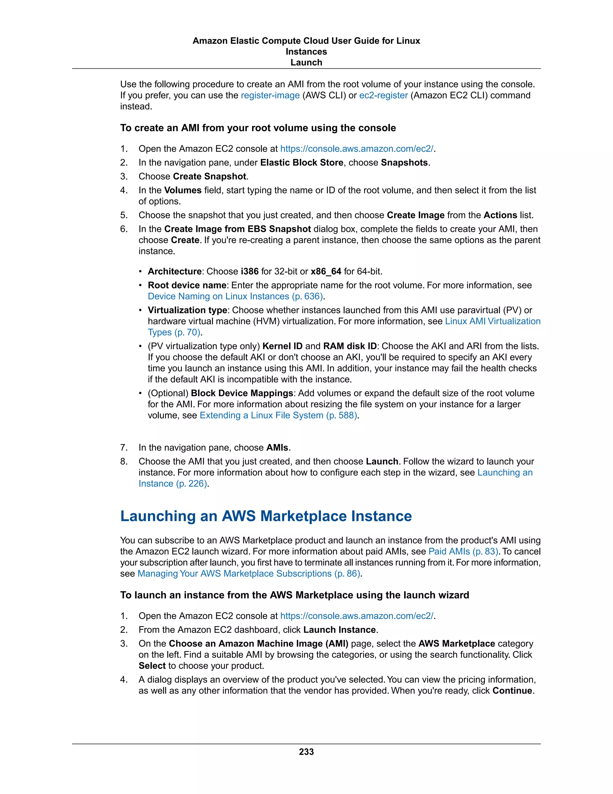 Use the following procedure to create an AMI from the root volume of your instance using the console.
If you prefer, you can use the register-image (AWS CLI) or ec2-register (Amazon EC2 CLI) command
instead.
To create an AMI from your root volume using the console
1. Open the Amazon EC2 console at https://console.aws.amazon.com/ec2/.
2. In the navigation pane, under Elastic Block Store, choose Snapshots.
3. Choose Create Snapshot.
4. In the Volumes field, start typing the name or ID of the root volume, and then select it from the list
of options.
5. Choose the snapshot that you just created, and then choose Create Image from the Actions list.
6. In the Create Image from EBS Snapshot dialog box, complete the fields to create your AMI, then
choose Create. If you're re-creating a parent instance, then choose the same options as the parent
instance.
• Architecture: Choose i386 for 32-bit or x86_64 for 64-bit.
• Root device name: Enter the appropriate name for the root volume. For more information, see
Device Naming on Linux Instances (p. 636).
• Virtualization type: Choose whether instances launched from this AMI use paravirtual (PV) or
hardware virtual machine (HVM) virtualization. For more information, see Linux AMI Virtualization
Types (p. 70).
• (PV virtualization type only) Kernel ID and RAM disk ID: Choose the AKI and ARI from the lists.
If you choose the default AKI or don't choose an AKI, you'll be required to specify an AKI every
time you launch an instance using this AMI. In addition, your instance may fail the health checks
if the default AKI is incompatible with the instance.
• (Optional) Block Device Mappings: Add volumes or expand the default size of the root volume
for the AMI. For more information about resizing the file system on your instance for a larger
volume, see Extending a Linux File System (p. 588).
7. In the navigation pane, choose AMIs.
8. Choose the AMI that you just created, and then choose Launch. Follow the wizard to launch your
instance. For more information about how to configure each step in the wizard, see Launching an
Instance (p. 226).
Launching an AWS Marketplace Instance
You can subscribe to an AWS Marketplace product and launch an instance from the product's AMI using
the Amazon EC2 launch wizard. For more information about paid AMIs, see Paid AMIs (p. 83). To cancel
your subscription after launch, you first have to terminate all instances running from it.For more information,
see Managing Your AWS Marketplace Subscriptions (p. 86).
To launch an instance from the AWS Marketplace using the launch wizard
1. Open the Amazon EC2 console at https://console.aws.amazon.com/ec2/.
2. From the Amazon EC2 dashboard, click Launch Instance.
3. On the Choose an Amazon Machine Image (AMI) page, select the AWS Marketplace category
on the left. Find a suitable AMI by browsing the categories, or using the search functionality. Click
Select to choose your product.
4. A dialog displays an overview of the product you've selected.You can view the pricing information,
as well as any other information that the vendor has provided. When you're ready, click Continue.
233
Amazon Elastic Compute Cloud User Guide for Linux
Instances
Launch
 