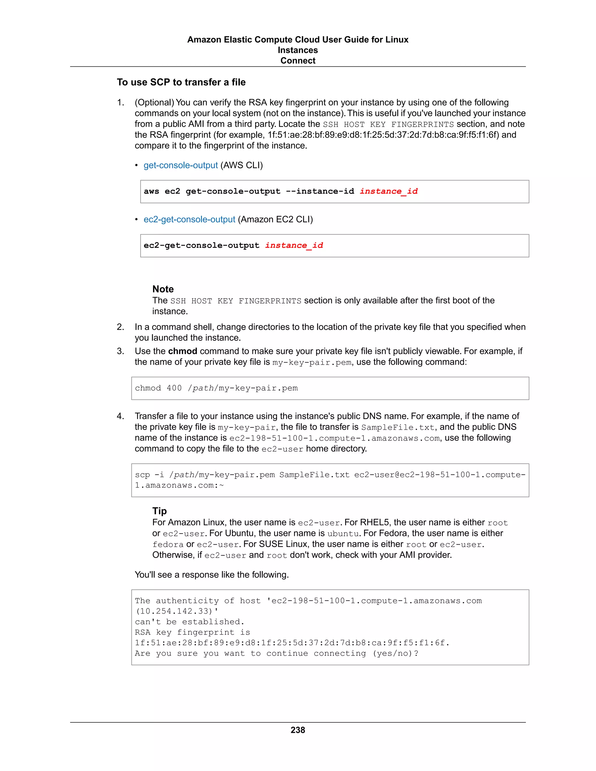To use SCP to transfer a file
1. (Optional) You can verify the RSA key fingerprint on your instance by using one of the following
commands on your local system (not on the instance).This is useful if you've launched your instance
from a public AMI from a third party. Locate the SSH HOST KEY FINGERPRINTS section, and note
the RSA fingerprint (for example, 1f:51:ae:28:bf:89:e9:d8:1f:25:5d:37:2d:7d:b8:ca:9f:f5:f1:6f) and
compare it to the fingerprint of the instance.
• get-console-output (AWS CLI)
aws ec2 get-console-output --instance-id instance_id
• ec2-get-console-output (Amazon EC2 CLI)
ec2-get-console-output instance_id
Note
The SSH HOST KEY FINGERPRINTS section is only available after the first boot of the
instance.
2. In a command shell, change directories to the location of the private key file that you specified when
you launched the instance.
3. Use the chmod command to make sure your private key file isn't publicly viewable. For example, if
the name of your private key file is my-key-pair.pem, use the following command:
chmod 400 /path/my-key-pair.pem
4. Transfer a file to your instance using the instance's public DNS name. For example, if the name of
the private key file is my-key-pair, the file to transfer is SampleFile.txt, and the public DNS
name of the instance is ec2-198-51-100-1.compute-1.amazonaws.com, use the following
command to copy the file to the ec2-user home directory.
scp -i /path/my-key-pair.pem SampleFile.txt ec2-user@ec2-198-51-100-1.compute-
1.amazonaws.com:~
Tip
For Amazon Linux, the user name is ec2-user. For RHEL5, the user name is either root
or ec2-user. For Ubuntu, the user name is ubuntu. For Fedora, the user name is either
fedora or ec2-user. For SUSE Linux, the user name is either root or ec2-user.
Otherwise, if ec2-user and root don't work, check with your AMI provider.
You'll see a response like the following.
The authenticity of host 'ec2-198-51-100-1.compute-1.amazonaws.com
(10.254.142.33)'
can't be established.
RSA key fingerprint is
1f:51:ae:28:bf:89:e9:d8:1f:25:5d:37:2d:7d:b8:ca:9f:f5:f1:6f.
Are you sure you want to continue connecting (yes/no)?
238
Amazon Elastic Compute Cloud User Guide for Linux
Instances
Connect
 