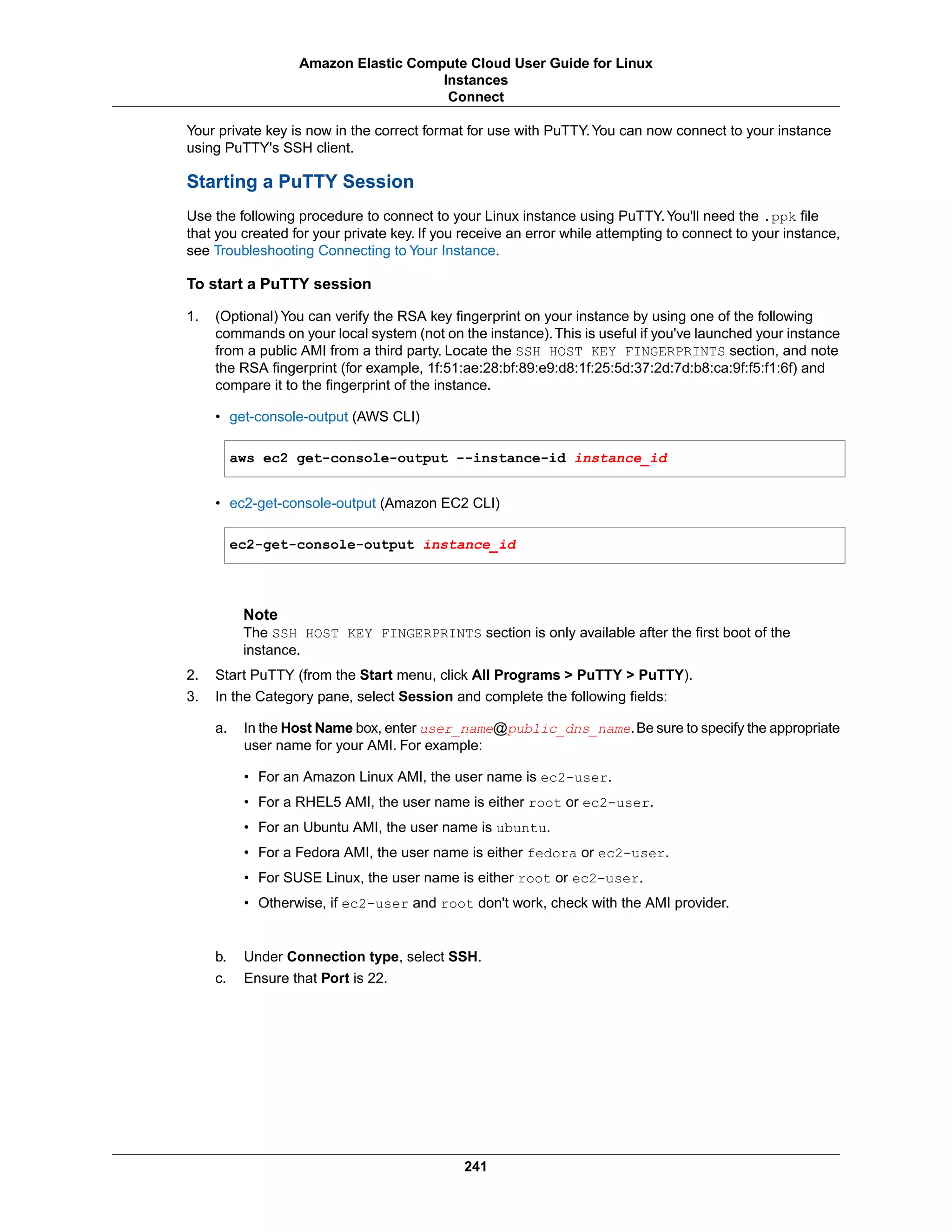 Your private key is now in the correct format for use with PuTTY.You can now connect to your instance
using PuTTY's SSH client.
Starting a PuTTY Session
Use the following procedure to connect to your Linux instance using PuTTY.You'll need the .ppk file
that you created for your private key. If you receive an error while attempting to connect to your instance,
see Troubleshooting Connecting to Your Instance.
To start a PuTTY session
1. (Optional) You can verify the RSA key fingerprint on your instance by using one of the following
commands on your local system (not on the instance).This is useful if you've launched your instance
from a public AMI from a third party. Locate the SSH HOST KEY FINGERPRINTS section, and note
the RSA fingerprint (for example, 1f:51:ae:28:bf:89:e9:d8:1f:25:5d:37:2d:7d:b8:ca:9f:f5:f1:6f) and
compare it to the fingerprint of the instance.
• get-console-output (AWS CLI)
aws ec2 get-console-output --instance-id instance_id
• ec2-get-console-output (Amazon EC2 CLI)
ec2-get-console-output instance_id
Note
The SSH HOST KEY FINGERPRINTS section is only available after the first boot of the
instance.
2. Start PuTTY (from the Start menu, click All Programs > PuTTY > PuTTY).
3. In the Category pane, select Session and complete the following fields:
a. In the Host Name box, enter user_name@public_dns_name.Be sure to specify the appropriate
user name for your AMI. For example:
• For an Amazon Linux AMI, the user name is ec2-user.
• For a RHEL5 AMI, the user name is either root or ec2-user.
• For an Ubuntu AMI, the user name is ubuntu.
• For a Fedora AMI, the user name is either fedora or ec2-user.
• For SUSE Linux, the user name is either root or ec2-user.
• Otherwise, if ec2-user and root don't work, check with the AMI provider.
b. Under Connection type, select SSH.
c. Ensure that Port is 22.
241
Amazon Elastic Compute Cloud User Guide for Linux
Instances
Connect
 