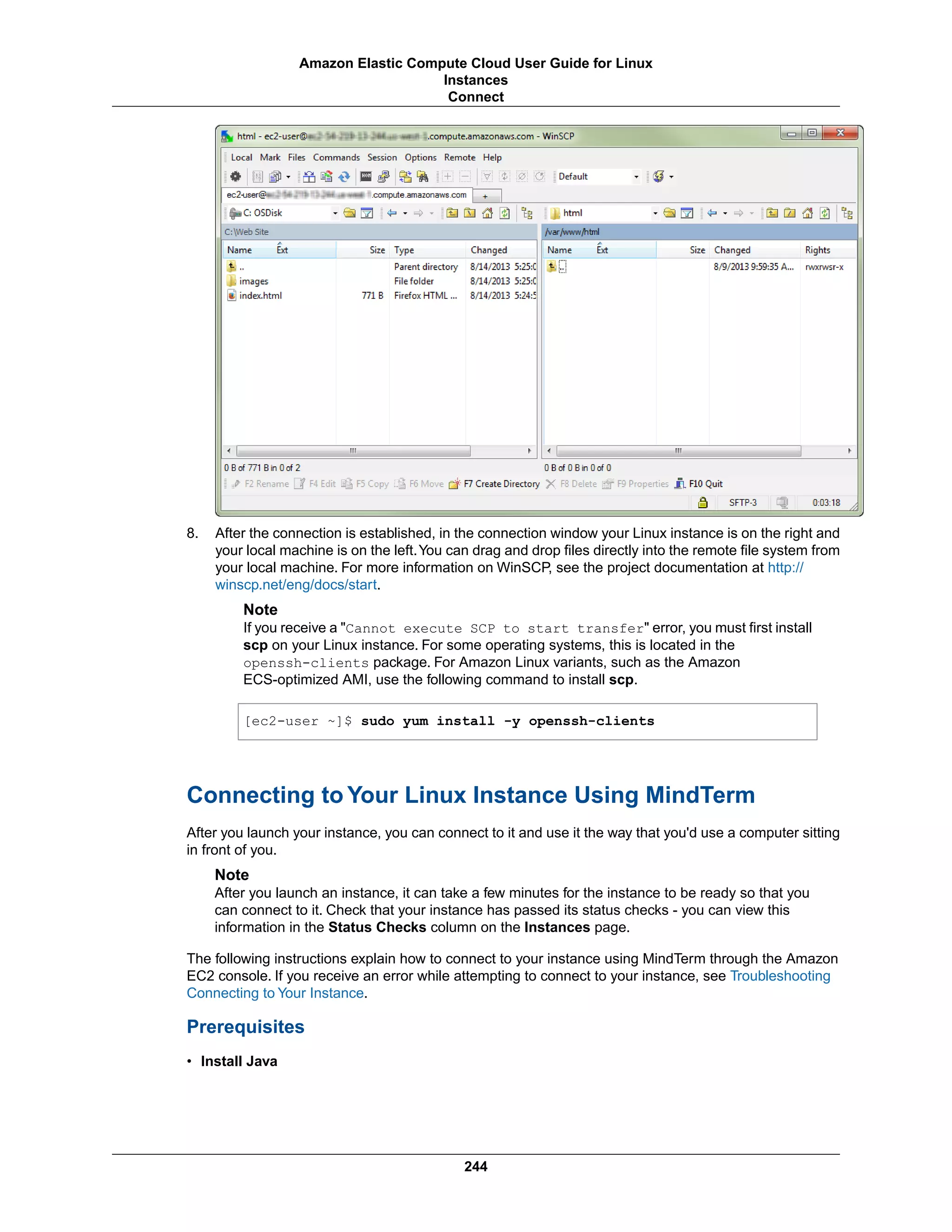 8. After the connection is established, in the connection window your Linux instance is on the right and
your local machine is on the left.You can drag and drop files directly into the remote file system from
your local machine. For more information on WinSCP, see the project documentation at http://
winscp.net/eng/docs/start.
Note
If you receive a "Cannot execute SCP to start transfer" error, you must first install
scp on your Linux instance. For some operating systems, this is located in the
openssh-clients package. For Amazon Linux variants, such as the Amazon
ECS-optimized AMI, use the following command to install scp.
[ec2-user ~]$ sudo yum install -y openssh-clients
Connecting to Your Linux Instance Using MindTerm
After you launch your instance, you can connect to it and use it the way that you'd use a computer sitting
in front of you.
Note
After you launch an instance, it can take a few minutes for the instance to be ready so that you
can connect to it. Check that your instance has passed its status checks - you can view this
information in the Status Checks column on the Instances page.
The following instructions explain how to connect to your instance using MindTerm through the Amazon
EC2 console. If you receive an error while attempting to connect to your instance, see Troubleshooting
Connecting to Your Instance.
Prerequisites
• Install Java
244
Amazon Elastic Compute Cloud User Guide for Linux
Instances
Connect
 