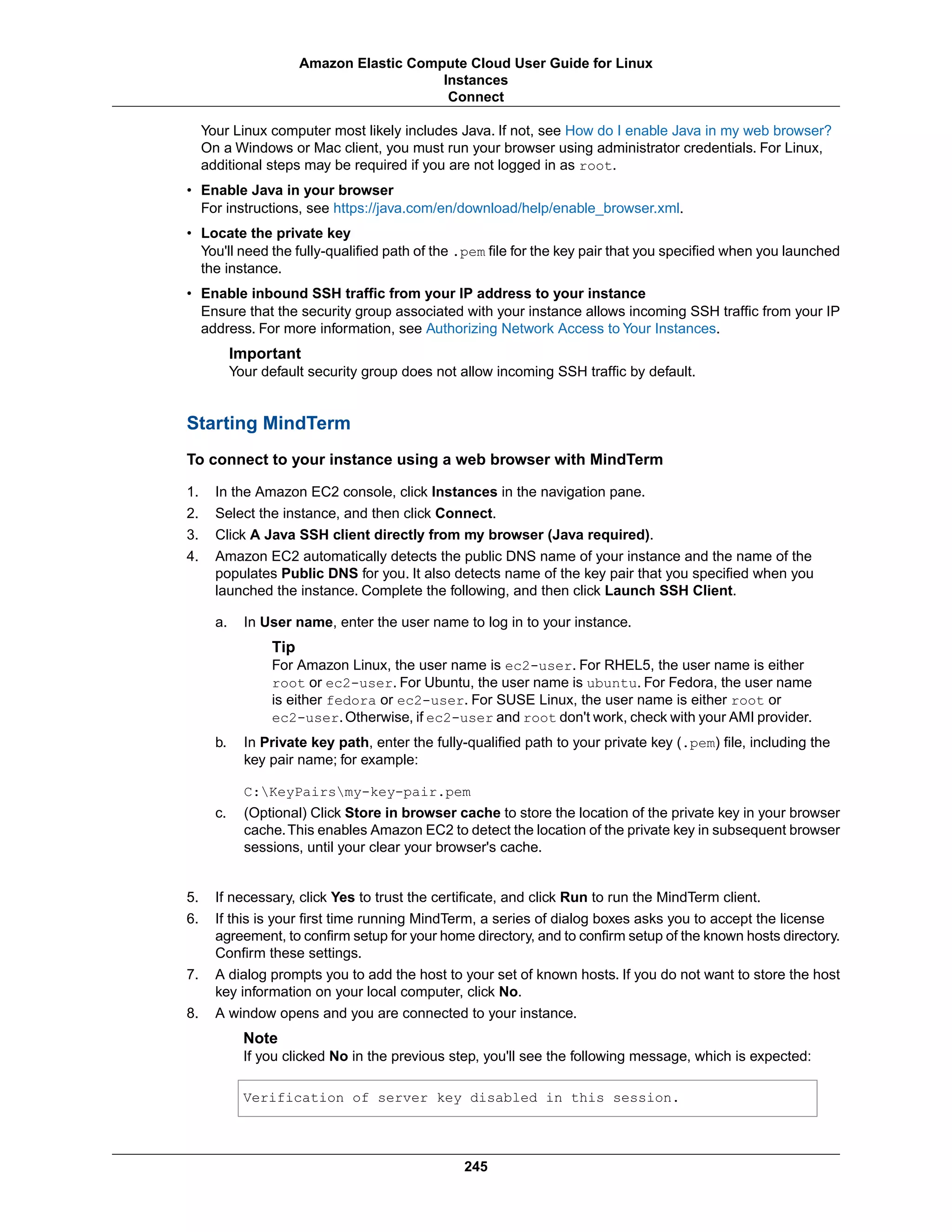Your Linux computer most likely includes Java. If not, see How do I enable Java in my web browser?
On a Windows or Mac client, you must run your browser using administrator credentials. For Linux,
additional steps may be required if you are not logged in as root.
• Enable Java in your browser
For instructions, see https://java.com/en/download/help/enable_browser.xml.
• Locate the private key
You'll need the fully-qualified path of the .pem file for the key pair that you specified when you launched
the instance.
• Enable inbound SSH traffic from your IP address to your instance
Ensure that the security group associated with your instance allows incoming SSH traffic from your IP
address. For more information, see Authorizing Network Access to Your Instances.
Important
Your default security group does not allow incoming SSH traffic by default.
Starting MindTerm
To connect to your instance using a web browser with MindTerm
1. In the Amazon EC2 console, click Instances in the navigation pane.
2. Select the instance, and then click Connect.
3. Click A Java SSH client directly from my browser (Java required).
4. Amazon EC2 automatically detects the public DNS name of your instance and the name of the
populates Public DNS for you. It also detects name of the key pair that you specified when you
launched the instance. Complete the following, and then click Launch SSH Client.
a. In User name, enter the user name to log in to your instance.
Tip
For Amazon Linux, the user name is ec2-user. For RHEL5, the user name is either
root or ec2-user. For Ubuntu, the user name is ubuntu. For Fedora, the user name
is either fedora or ec2-user. For SUSE Linux, the user name is either root or
ec2-user.Otherwise, if ec2-user and root don't work, check with your AMI provider.
b. In Private key path, enter the fully-qualified path to your private key (.pem) file, including the
key pair name; for example:
C:KeyPairsmy-key-pair.pem
c. (Optional) Click Store in browser cache to store the location of the private key in your browser
cache.This enables Amazon EC2 to detect the location of the private key in subsequent browser
sessions, until your clear your browser's cache.
5. If necessary, click Yes to trust the certificate, and click Run to run the MindTerm client.
6. If this is your first time running MindTerm, a series of dialog boxes asks you to accept the license
agreement, to confirm setup for your home directory, and to confirm setup of the known hosts directory.
Confirm these settings.
7. A dialog prompts you to add the host to your set of known hosts. If you do not want to store the host
key information on your local computer, click No.
8. A window opens and you are connected to your instance.
Note
If you clicked No in the previous step, you'll see the following message, which is expected:
Verification of server key disabled in this session.
245
Amazon Elastic Compute Cloud User Guide for Linux
Instances
Connect
 
