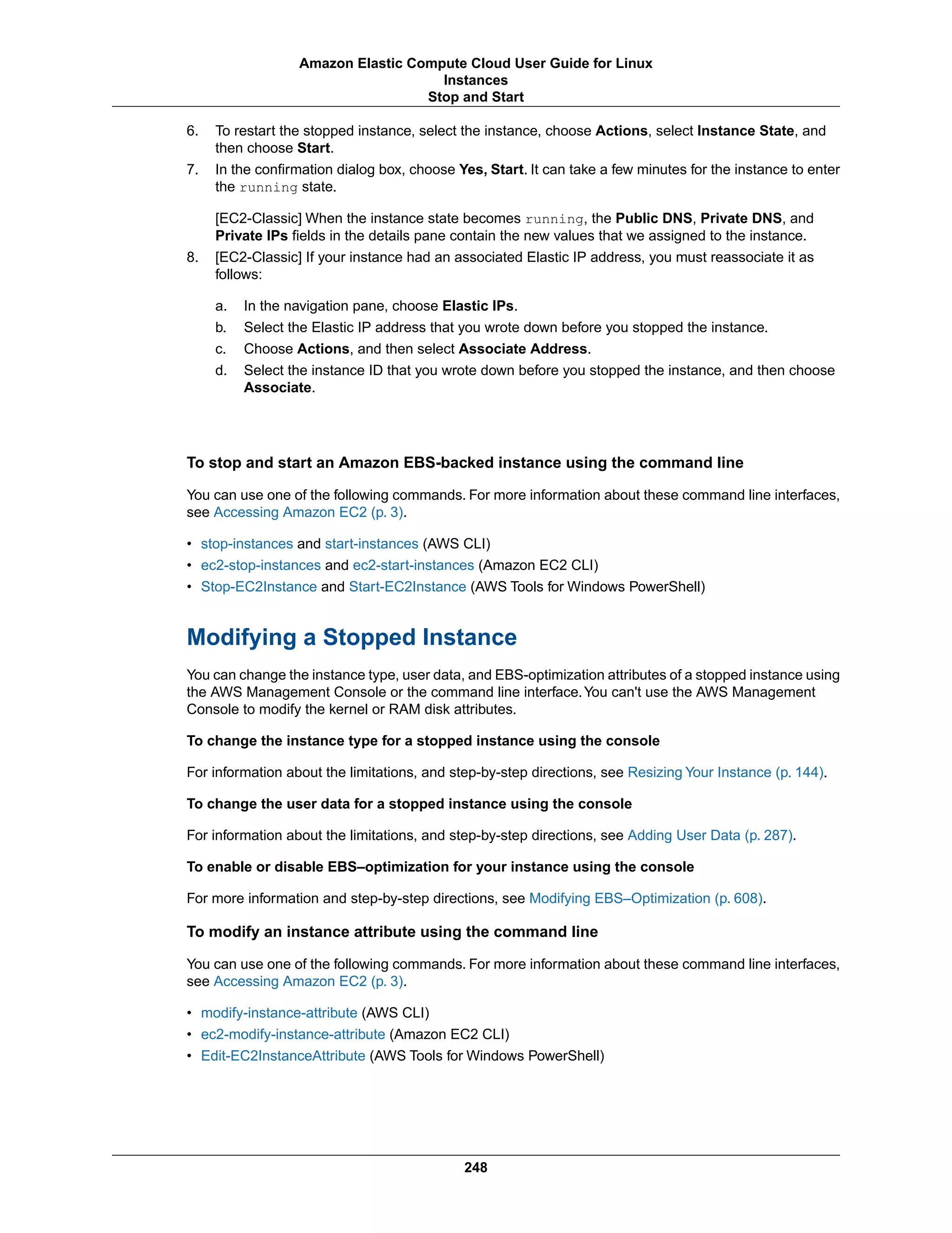 6. To restart the stopped instance, select the instance, choose Actions, select Instance State, and
then choose Start.
7. In the confirmation dialog box, choose Yes, Start. It can take a few minutes for the instance to enter
the running state.
[EC2-Classic] When the instance state becomes running, the Public DNS, Private DNS, and
Private IPs fields in the details pane contain the new values that we assigned to the instance.
8. [EC2-Classic] If your instance had an associated Elastic IP address, you must reassociate it as
follows:
a. In the navigation pane, choose Elastic IPs.
b. Select the Elastic IP address that you wrote down before you stopped the instance.
c. Choose Actions, and then select Associate Address.
d. Select the instance ID that you wrote down before you stopped the instance, and then choose
Associate.
To stop and start an Amazon EBS-backed instance using the command line
You can use one of the following commands. For more information about these command line interfaces,
see Accessing Amazon EC2 (p. 3).
• stop-instances and start-instances (AWS CLI)
• ec2-stop-instances and ec2-start-instances (Amazon EC2 CLI)
• Stop-EC2Instance and Start-EC2Instance (AWS Tools for Windows PowerShell)
Modifying a Stopped Instance
You can change the instance type, user data, and EBS-optimization attributes of a stopped instance using
the AWS Management Console or the command line interface.You can't use the AWS Management
Console to modify the kernel or RAM disk attributes.
To change the instance type for a stopped instance using the console
For information about the limitations, and step-by-step directions, see Resizing Your Instance (p. 144).
To change the user data for a stopped instance using the console
For information about the limitations, and step-by-step directions, see Adding User Data (p. 287).
To enable or disable EBS–optimization for your instance using the console
For more information and step-by-step directions, see Modifying EBS–Optimization (p. 608).
To modify an instance attribute using the command line
You can use one of the following commands. For more information about these command line interfaces,
see Accessing Amazon EC2 (p. 3).
• modify-instance-attribute (AWS CLI)
• ec2-modify-instance-attribute (Amazon EC2 CLI)
• Edit-EC2InstanceAttribute (AWS Tools for Windows PowerShell)
248
Amazon Elastic Compute Cloud User Guide for Linux
Instances
Stop and Start
 