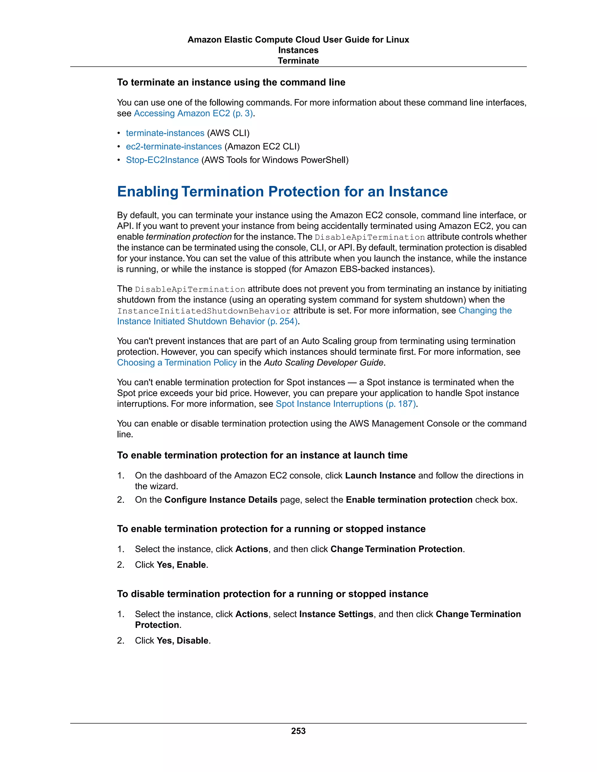 To terminate an instance using the command line
You can use one of the following commands. For more information about these command line interfaces,
see Accessing Amazon EC2 (p. 3).
• terminate-instances (AWS CLI)
• ec2-terminate-instances (Amazon EC2 CLI)
• Stop-EC2Instance (AWS Tools for Windows PowerShell)
Enabling Termination Protection for an Instance
By default, you can terminate your instance using the Amazon EC2 console, command line interface, or
API. If you want to prevent your instance from being accidentally terminated using Amazon EC2, you can
enable termination protection for the instance.The DisableApiTermination attribute controls whether
the instance can be terminated using the console, CLI, or API. By default, termination protection is disabled
for your instance.You can set the value of this attribute when you launch the instance, while the instance
is running, or while the instance is stopped (for Amazon EBS-backed instances).
The DisableApiTermination attribute does not prevent you from terminating an instance by initiating
shutdown from the instance (using an operating system command for system shutdown) when the
InstanceInitiatedShutdownBehavior attribute is set. For more information, see Changing the
Instance Initiated Shutdown Behavior (p. 254).
You can't prevent instances that are part of an Auto Scaling group from terminating using termination
protection. However, you can specify which instances should terminate first. For more information, see
Choosing a Termination Policy in the Auto Scaling Developer Guide.
You can't enable termination protection for Spot instances — a Spot instance is terminated when the
Spot price exceeds your bid price. However, you can prepare your application to handle Spot instance
interruptions. For more information, see Spot Instance Interruptions (p. 187).
You can enable or disable termination protection using the AWS Management Console or the command
line.
To enable termination protection for an instance at launch time
1. On the dashboard of the Amazon EC2 console, click Launch Instance and follow the directions in
the wizard.
2. On the Configure Instance Details page, select the Enable termination protection check box.
To enable termination protection for a running or stopped instance
1. Select the instance, click Actions, and then click Change Termination Protection.
2. Click Yes, Enable.
To disable termination protection for a running or stopped instance
1. Select the instance, click Actions, select Instance Settings, and then click Change Termination
Protection.
2. Click Yes, Disable.
253
Amazon Elastic Compute Cloud User Guide for Linux
Instances
Terminate
 