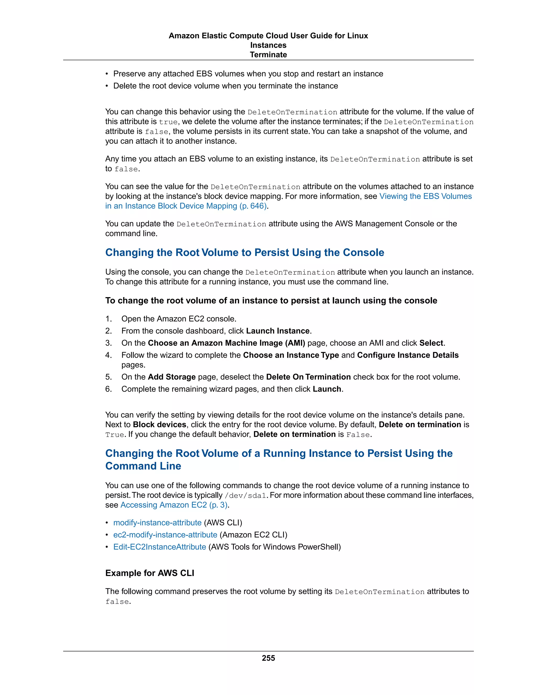 • Preserve any attached EBS volumes when you stop and restart an instance
• Delete the root device volume when you terminate the instance
You can change this behavior using the DeleteOnTermination attribute for the volume. If the value of
this attribute is true, we delete the volume after the instance terminates; if the DeleteOnTermination
attribute is false, the volume persists in its current state.You can take a snapshot of the volume, and
you can attach it to another instance.
Any time you attach an EBS volume to an existing instance, its DeleteOnTermination attribute is set
to false.
You can see the value for the DeleteOnTermination attribute on the volumes attached to an instance
by looking at the instance's block device mapping. For more information, see Viewing the EBS Volumes
in an Instance Block Device Mapping (p. 646).
You can update the DeleteOnTermination attribute using the AWS Management Console or the
command line.
Changing the Root Volume to Persist Using the Console
Using the console, you can change the DeleteOnTermination attribute when you launch an instance.
To change this attribute for a running instance, you must use the command line.
To change the root volume of an instance to persist at launch using the console
1. Open the Amazon EC2 console.
2. From the console dashboard, click Launch Instance.
3. On the Choose an Amazon Machine Image (AMI) page, choose an AMI and click Select.
4. Follow the wizard to complete the Choose an Instance Type and Configure Instance Details
pages.
5. On the Add Storage page, deselect the Delete On Termination check box for the root volume.
6. Complete the remaining wizard pages, and then click Launch.
You can verify the setting by viewing details for the root device volume on the instance's details pane.
Next to Block devices, click the entry for the root device volume. By default, Delete on termination is
True. If you change the default behavior, Delete on termination is False.
Changing the Root Volume of a Running Instance to Persist Using the
Command Line
You can use one of the following commands to change the root device volume of a running instance to
persist.The root device is typically /dev/sda1.For more information about these command line interfaces,
see Accessing Amazon EC2 (p. 3).
• modify-instance-attribute (AWS CLI)
• ec2-modify-instance-attribute (Amazon EC2 CLI)
• Edit-EC2InstanceAttribute (AWS Tools for Windows PowerShell)
Example for AWS CLI
The following command preserves the root volume by setting its DeleteOnTermination attributes to
false.
255
Amazon Elastic Compute Cloud User Guide for Linux
Instances
Terminate
 