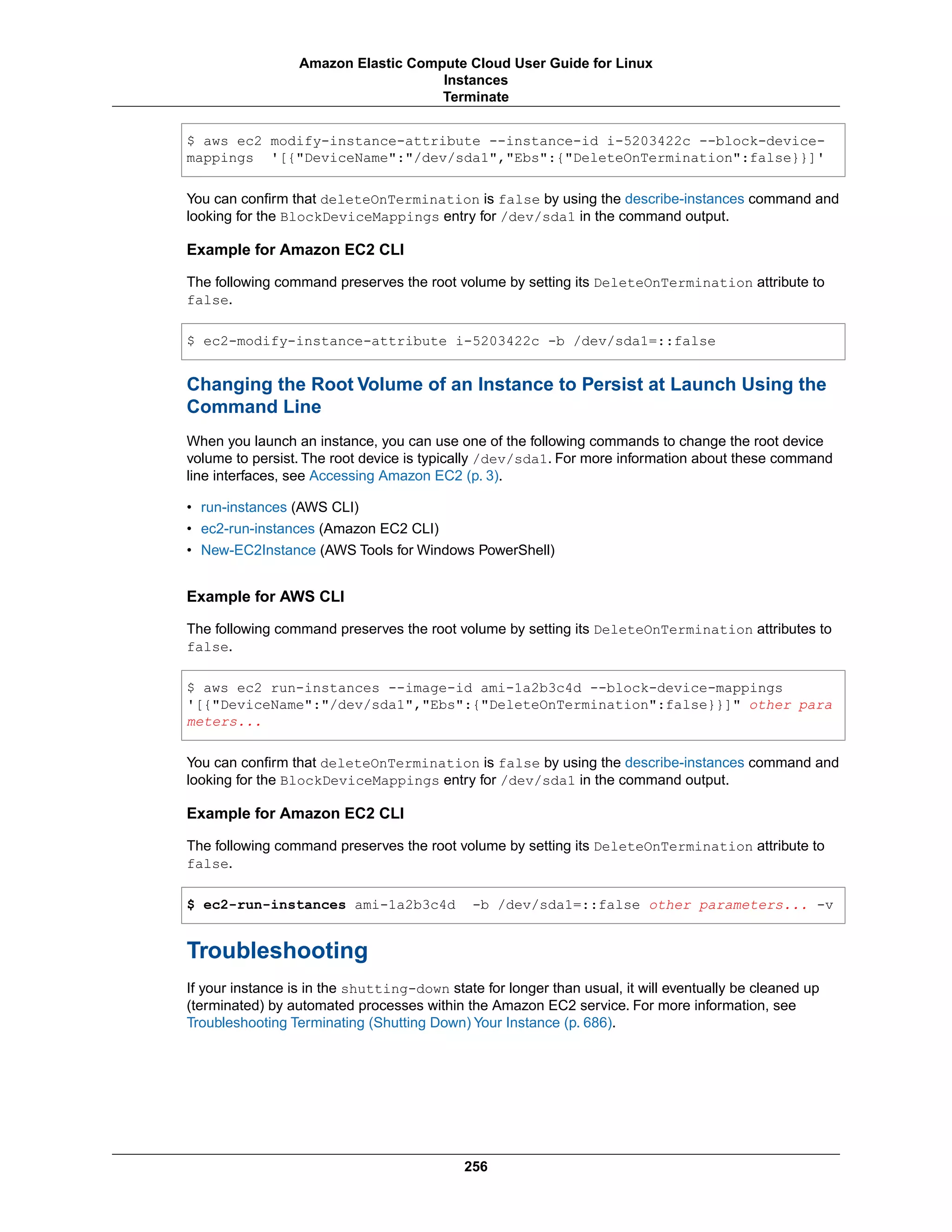 $ aws ec2 modify-instance-attribute --instance-id i-5203422c --block-device-
mappings '[{"DeviceName":"/dev/sda1","Ebs":{"DeleteOnTermination":false}}]'
You can confirm that deleteOnTermination is false by using the describe-instances command and
looking for the BlockDeviceMappings entry for /dev/sda1 in the command output.
Example for Amazon EC2 CLI
The following command preserves the root volume by setting its DeleteOnTermination attribute to
false.
$ ec2-modify-instance-attribute i-5203422c -b /dev/sda1=::false
Changing the Root Volume of an Instance to Persist at Launch Using the
Command Line
When you launch an instance, you can use one of the following commands to change the root device
volume to persist. The root device is typically /dev/sda1. For more information about these command
line interfaces, see Accessing Amazon EC2 (p. 3).
• run-instances (AWS CLI)
• ec2-run-instances (Amazon EC2 CLI)
• New-EC2Instance (AWS Tools for Windows PowerShell)
Example for AWS CLI
The following command preserves the root volume by setting its DeleteOnTermination attributes to
false.
$ aws ec2 run-instances --image-id ami-1a2b3c4d --block-device-mappings
'[{"DeviceName":"/dev/sda1","Ebs":{"DeleteOnTermination":false}}]" other para
meters...
You can confirm that deleteOnTermination is false by using the describe-instances command and
looking for the BlockDeviceMappings entry for /dev/sda1 in the command output.
Example for Amazon EC2 CLI
The following command preserves the root volume by setting its DeleteOnTermination attribute to
false.
$ ec2-run-instances ami-1a2b3c4d -b /dev/sda1=::false other parameters... -v
Troubleshooting
If your instance is in the shutting-down state for longer than usual, it will eventually be cleaned up
(terminated) by automated processes within the Amazon EC2 service. For more information, see
Troubleshooting Terminating (Shutting Down) Your Instance (p. 686).
256
Amazon Elastic Compute Cloud User Guide for Linux
Instances
Terminate
 