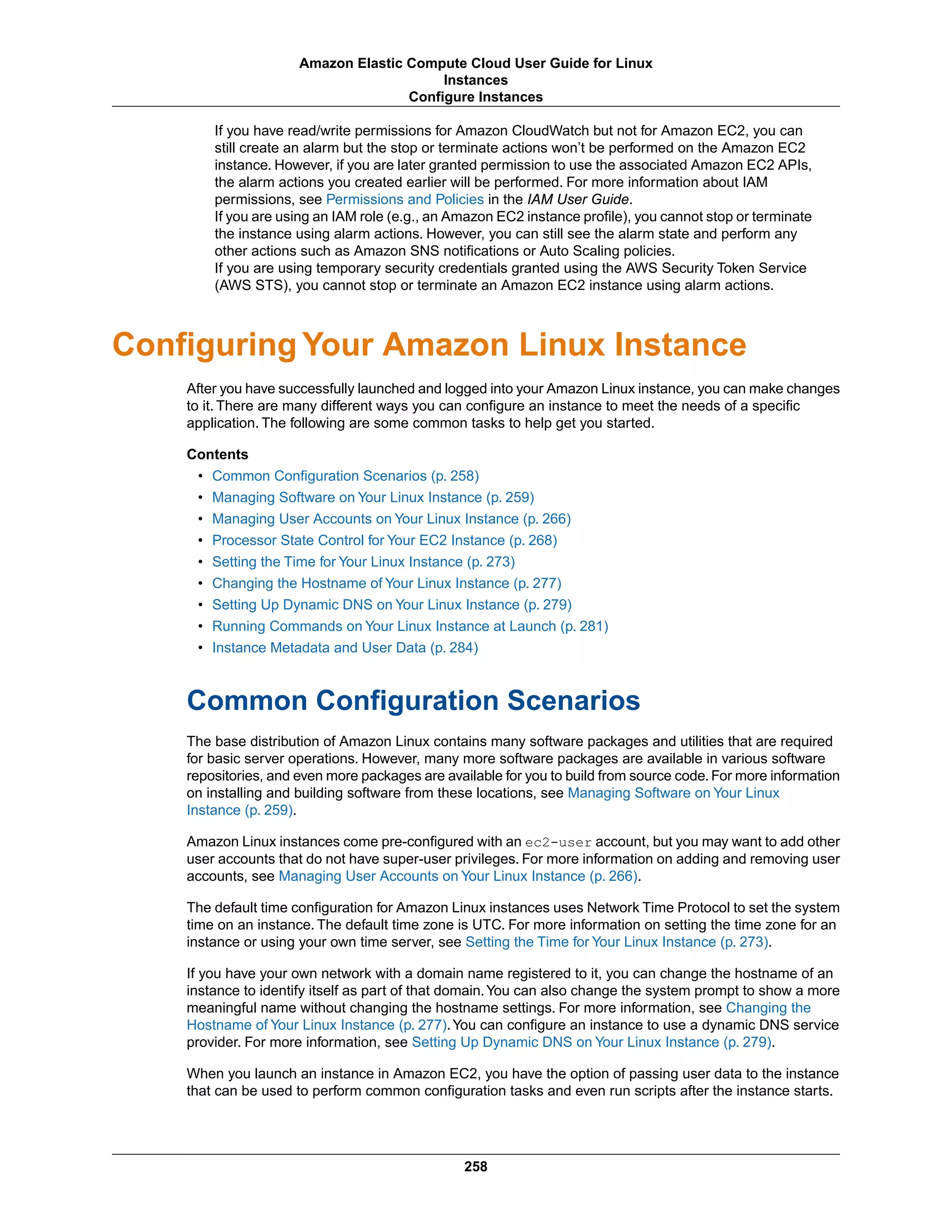 If you have read/write permissions for Amazon CloudWatch but not for Amazon EC2, you can
still create an alarm but the stop or terminate actions won’t be performed on the Amazon EC2
instance. However, if you are later granted permission to use the associated Amazon EC2 APIs,
the alarm actions you created earlier will be performed. For more information about IAM
permissions, see Permissions and Policies in the IAM User Guide.
If you are using an IAM role (e.g., an Amazon EC2 instance profile), you cannot stop or terminate
the instance using alarm actions. However, you can still see the alarm state and perform any
other actions such as Amazon SNS notifications or Auto Scaling policies.
If you are using temporary security credentials granted using the AWS Security Token Service
(AWS STS), you cannot stop or terminate an Amazon EC2 instance using alarm actions.
Configuring Your Amazon Linux Instance
After you have successfully launched and logged into your Amazon Linux instance, you can make changes
to it. There are many different ways you can configure an instance to meet the needs of a specific
application. The following are some common tasks to help get you started.
Contents
• Common Configuration Scenarios (p. 258)
• Managing Software on Your Linux Instance (p. 259)
• Managing User Accounts on Your Linux Instance (p. 266)
• Processor State Control for Your EC2 Instance (p. 268)
• Setting the Time for Your Linux Instance (p. 273)
• Changing the Hostname of Your Linux Instance (p. 277)
• Setting Up Dynamic DNS on Your Linux Instance (p. 279)
• Running Commands on Your Linux Instance at Launch (p. 281)
• Instance Metadata and User Data (p. 284)
Common Configuration Scenarios
The base distribution of Amazon Linux contains many software packages and utilities that are required
for basic server operations. However, many more software packages are available in various software
repositories, and even more packages are available for you to build from source code.For more information
on installing and building software from these locations, see Managing Software on Your Linux
Instance (p. 259).
Amazon Linux instances come pre-configured with an ec2-user account, but you may want to add other
user accounts that do not have super-user privileges. For more information on adding and removing user
accounts, see Managing User Accounts on Your Linux Instance (p. 266).
The default time configuration for Amazon Linux instances uses Network Time Protocol to set the system
time on an instance. The default time zone is UTC. For more information on setting the time zone for an
instance or using your own time server, see Setting the Time for Your Linux Instance (p. 273).
If you have your own network with a domain name registered to it, you can change the hostname of an
instance to identify itself as part of that domain.You can also change the system prompt to show a more
meaningful name without changing the hostname settings. For more information, see Changing the
Hostname of Your Linux Instance (p. 277).You can configure an instance to use a dynamic DNS service
provider. For more information, see Setting Up Dynamic DNS on Your Linux Instance (p. 279).
When you launch an instance in Amazon EC2, you have the option of passing user data to the instance
that can be used to perform common configuration tasks and even run scripts after the instance starts.
258
Amazon Elastic Compute Cloud User Guide for Linux
Instances
Configure Instances
 