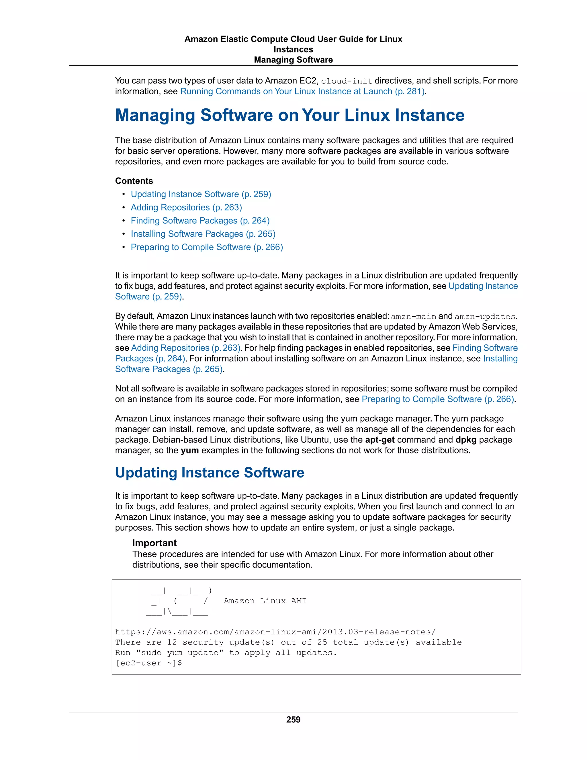 You can pass two types of user data to Amazon EC2, cloud-init directives, and shell scripts. For more
information, see Running Commands on Your Linux Instance at Launch (p. 281).
Managing Software on Your Linux Instance
The base distribution of Amazon Linux contains many software packages and utilities that are required
for basic server operations. However, many more software packages are available in various software
repositories, and even more packages are available for you to build from source code.
Contents
• Updating Instance Software (p. 259)
• Adding Repositories (p. 263)
• Finding Software Packages (p. 264)
• Installing Software Packages (p. 265)
• Preparing to Compile Software (p. 266)
It is important to keep software up-to-date. Many packages in a Linux distribution are updated frequently
to fix bugs, add features, and protect against security exploits. For more information, see Updating Instance
Software (p. 259).
By default, Amazon Linux instances launch with two repositories enabled:amzn-main and amzn-updates.
While there are many packages available in these repositories that are updated by Amazon Web Services,
there may be a package that you wish to install that is contained in another repository.For more information,
see Adding Repositories (p.263).For help finding packages in enabled repositories, see Finding Software
Packages (p. 264). For information about installing software on an Amazon Linux instance, see Installing
Software Packages (p. 265).
Not all software is available in software packages stored in repositories; some software must be compiled
on an instance from its source code. For more information, see Preparing to Compile Software (p. 266).
Amazon Linux instances manage their software using the yum package manager. The yum package
manager can install, remove, and update software, as well as manage all of the dependencies for each
package. Debian-based Linux distributions, like Ubuntu, use the apt-get command and dpkg package
manager, so the yum examples in the following sections do not work for those distributions.
Updating Instance Software
It is important to keep software up-to-date. Many packages in a Linux distribution are updated frequently
to fix bugs, add features, and protect against security exploits. When you first launch and connect to an
Amazon Linux instance, you may see a message asking you to update software packages for security
purposes. This section shows how to update an entire system, or just a single package.
Important
These procedures are intended for use with Amazon Linux. For more information about other
distributions, see their specific documentation.
__| __|_ )
_| ( / Amazon Linux AMI
___|___|___|
https://aws.amazon.com/amazon-linux-ami/2013.03-release-notes/
There are 12 security update(s) out of 25 total update(s) available
Run "sudo yum update" to apply all updates.
[ec2-user ~]$
259
Amazon Elastic Compute Cloud User Guide for Linux
Instances
Managing Software
 