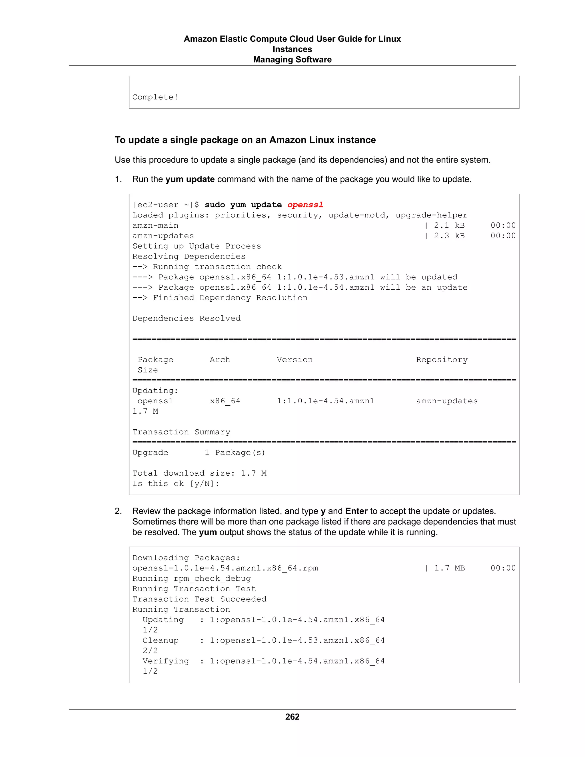 Complete!
To update a single package on an Amazon Linux instance
Use this procedure to update a single package (and its dependencies) and not the entire system.
1. Run the yum update command with the name of the package you would like to update.
[ec2-user ~]$ sudo yum update openssl
Loaded plugins: priorities, security, update-motd, upgrade-helper
amzn-main | 2.1 kB 00:00
amzn-updates | 2.3 kB 00:00
Setting up Update Process
Resolving Dependencies
--> Running transaction check
---> Package openssl.x86_64 1:1.0.1e-4.53.amzn1 will be updated
---> Package openssl.x86_64 1:1.0.1e-4.54.amzn1 will be an update
--> Finished Dependency Resolution
Dependencies Resolved
================================================================================
Package Arch Version Repository
Size
================================================================================
Updating:
openssl x86_64 1:1.0.1e-4.54.amzn1 amzn-updates
1.7 M
Transaction Summary
================================================================================
Upgrade 1 Package(s)
Total download size: 1.7 M
Is this ok [y/N]:
2. Review the package information listed, and type y and Enter to accept the update or updates.
Sometimes there will be more than one package listed if there are package dependencies that must
be resolved. The yum output shows the status of the update while it is running.
Downloading Packages:
openssl-1.0.1e-4.54.amzn1.x86_64.rpm | 1.7 MB 00:00
Running rpm_check_debug
Running Transaction Test
Transaction Test Succeeded
Running Transaction
Updating : 1:openssl-1.0.1e-4.54.amzn1.x86_64
1/2
Cleanup : 1:openssl-1.0.1e-4.53.amzn1.x86_64
2/2
Verifying : 1:openssl-1.0.1e-4.54.amzn1.x86_64
1/2
262
Amazon Elastic Compute Cloud User Guide for Linux
Instances
Managing Software
 