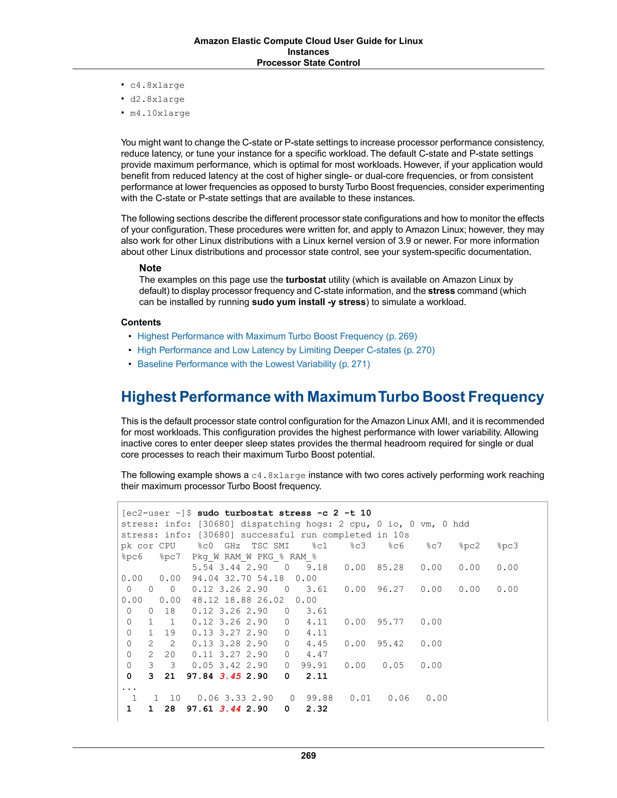 • c4.8xlarge
• d2.8xlarge
• m4.10xlarge
You might want to change the C-state or P-state settings to increase processor performance consistency,
reduce latency, or tune your instance for a specific workload. The default C-state and P-state settings
provide maximum performance, which is optimal for most workloads. However, if your application would
benefit from reduced latency at the cost of higher single- or dual-core frequencies, or from consistent
performance at lower frequencies as opposed to bursty Turbo Boost frequencies, consider experimenting
with the C-state or P-state settings that are available to these instances.
The following sections describe the different processor state configurations and how to monitor the effects
of your configuration. These procedures were written for, and apply to Amazon Linux; however, they may
also work for other Linux distributions with a Linux kernel version of 3.9 or newer. For more information
about other Linux distributions and processor state control, see your system-specific documentation.
Note
The examples on this page use the turbostat utility (which is available on Amazon Linux by
default) to display processor frequency and C-state information, and the stress command (which
can be installed by running sudo yum install -y stress) to simulate a workload.
Contents
• Highest Performance with Maximum Turbo Boost Frequency (p. 269)
• High Performance and Low Latency by Limiting Deeper C-states (p. 270)
• Baseline Performance with the Lowest Variability (p. 271)
Highest Performance with MaximumTurbo Boost Frequency
This is the default processor state control configuration for the Amazon Linux AMI, and it is recommended
for most workloads. This configuration provides the highest performance with lower variability. Allowing
inactive cores to enter deeper sleep states provides the thermal headroom required for single or dual
core processes to reach their maximum Turbo Boost potential.
The following example shows a c4.8xlarge instance with two cores actively performing work reaching
their maximum processor Turbo Boost frequency.
[ec2-user ~]$ sudo turbostat stress -c 2 -t 10
stress: info: [30680] dispatching hogs: 2 cpu, 0 io, 0 vm, 0 hdd
stress: info: [30680] successful run completed in 10s
pk cor CPU %c0 GHz TSC SMI %c1 %c3 %c6 %c7 %pc2 %pc3
%pc6 %pc7 Pkg_W RAM_W PKG_% RAM_%
5.54 3.44 2.90 0 9.18 0.00 85.28 0.00 0.00 0.00
0.00 0.00 94.04 32.70 54.18 0.00
0 0 0 0.12 3.26 2.90 0 3.61 0.00 96.27 0.00 0.00 0.00
0.00 0.00 48.12 18.88 26.02 0.00
0 0 18 0.12 3.26 2.90 0 3.61
0 1 1 0.12 3.26 2.90 0 4.11 0.00 95.77 0.00
0 1 19 0.13 3.27 2.90 0 4.11
0 2 2 0.13 3.28 2.90 0 4.45 0.00 95.42 0.00
0 2 20 0.11 3.27 2.90 0 4.47
0 3 3 0.05 3.42 2.90 0 99.91 0.00 0.05 0.00
0 3 21 97.84 3.45 2.90 0 2.11
...
1 1 10 0.06 3.33 2.90 0 99.88 0.01 0.06 0.00
1 1 28 97.61 3.44 2.90 0 2.32
269
Amazon Elastic Compute Cloud User Guide for Linux
Instances
Processor State Control
 