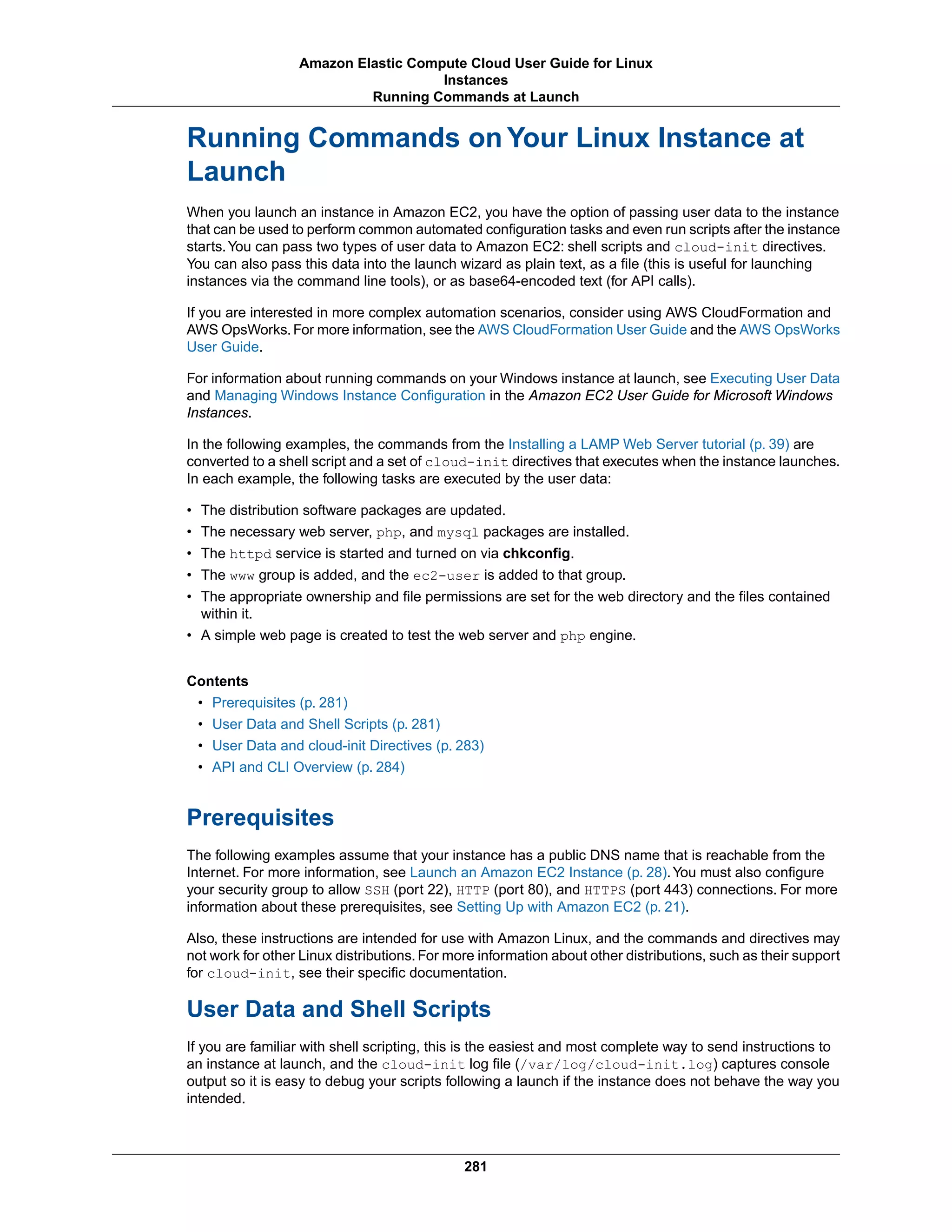 Running Commands on Your Linux Instance at
Launch
When you launch an instance in Amazon EC2, you have the option of passing user data to the instance
that can be used to perform common automated configuration tasks and even run scripts after the instance
starts.You can pass two types of user data to Amazon EC2: shell scripts and cloud-init directives.
You can also pass this data into the launch wizard as plain text, as a file (this is useful for launching
instances via the command line tools), or as base64-encoded text (for API calls).
If you are interested in more complex automation scenarios, consider using AWS CloudFormation and
AWS OpsWorks.For more information, see the AWS CloudFormation User Guide and the AWS OpsWorks
User Guide.
For information about running commands on your Windows instance at launch, see Executing User Data
and Managing Windows Instance Configuration in the Amazon EC2 User Guide for Microsoft Windows
Instances.
In the following examples, the commands from the Installing a LAMP Web Server tutorial (p. 39) are
converted to a shell script and a set of cloud-init directives that executes when the instance launches.
In each example, the following tasks are executed by the user data:
• The distribution software packages are updated.
• The necessary web server, php, and mysql packages are installed.
• The httpd service is started and turned on via chkconfig.
• The www group is added, and the ec2-user is added to that group.
• The appropriate ownership and file permissions are set for the web directory and the files contained
within it.
• A simple web page is created to test the web server and php engine.
Contents
• Prerequisites (p. 281)
• User Data and Shell Scripts (p. 281)
• User Data and cloud-init Directives (p. 283)
• API and CLI Overview (p. 284)
Prerequisites
The following examples assume that your instance has a public DNS name that is reachable from the
Internet. For more information, see Launch an Amazon EC2 Instance (p. 28).You must also configure
your security group to allow SSH (port 22), HTTP (port 80), and HTTPS (port 443) connections. For more
information about these prerequisites, see Setting Up with Amazon EC2 (p. 21).
Also, these instructions are intended for use with Amazon Linux, and the commands and directives may
not work for other Linux distributions. For more information about other distributions, such as their support
for cloud-init, see their specific documentation.
User Data and Shell Scripts
If you are familiar with shell scripting, this is the easiest and most complete way to send instructions to
an instance at launch, and the cloud-init log file (/var/log/cloud-init.log) captures console
output so it is easy to debug your scripts following a launch if the instance does not behave the way you
intended.
281
Amazon Elastic Compute Cloud User Guide for Linux
Instances
Running Commands at Launch
 