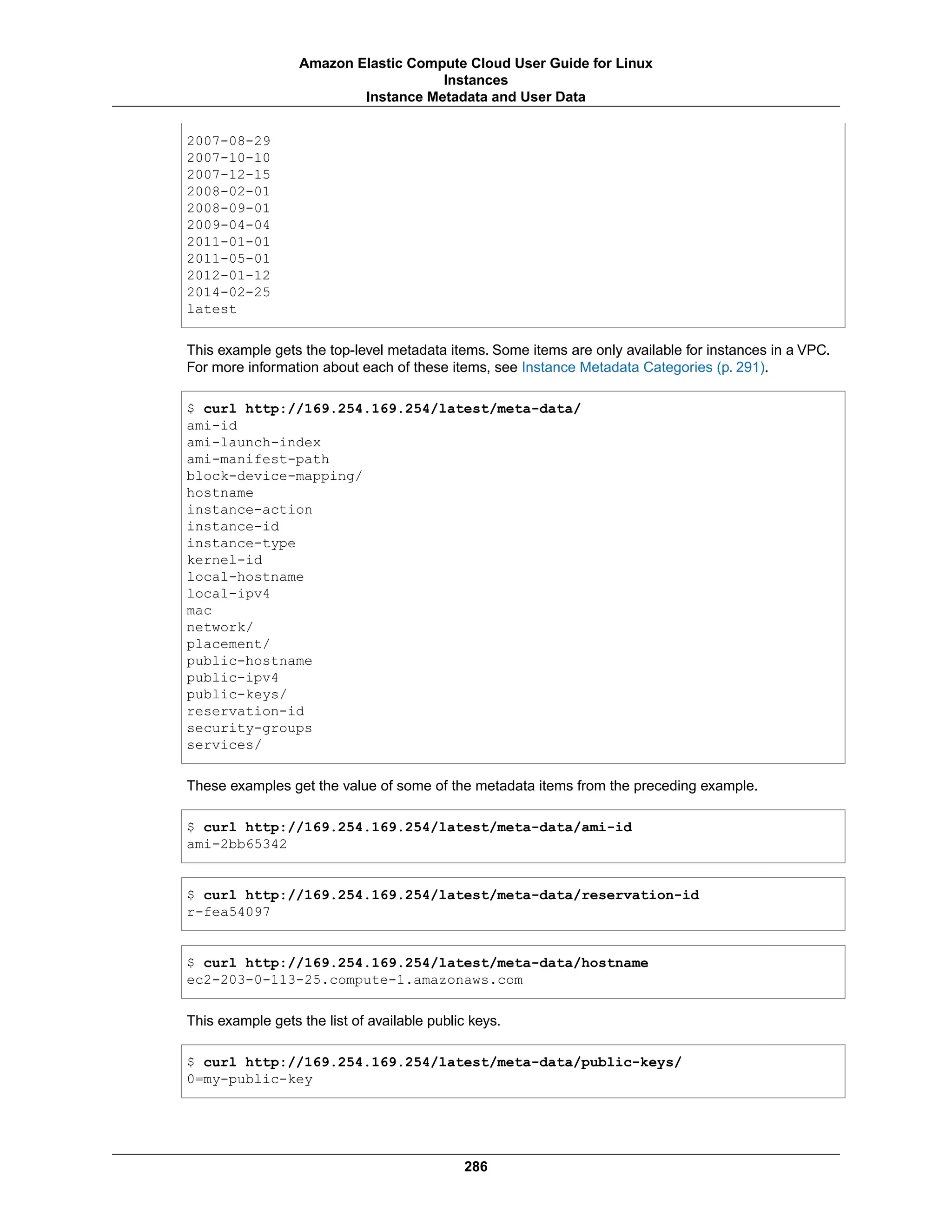 2007-08-29
2007-10-10
2007-12-15
2008-02-01
2008-09-01
2009-04-04
2011-01-01
2011-05-01
2012-01-12
2014-02-25
latest
This example gets the top-level metadata items. Some items are only available for instances in a VPC.
For more information about each of these items, see Instance Metadata Categories (p. 291).
$ curl http://169.254.169.254/latest/meta-data/
ami-id
ami-launch-index
ami-manifest-path
block-device-mapping/
hostname
instance-action
instance-id
instance-type
kernel-id
local-hostname
local-ipv4
mac
network/
placement/
public-hostname
public-ipv4
public-keys/
reservation-id
security-groups
services/
These examples get the value of some of the metadata items from the preceding example.
$ curl http://169.254.169.254/latest/meta-data/ami-id
ami-2bb65342
$ curl http://169.254.169.254/latest/meta-data/reservation-id
r-fea54097
$ curl http://169.254.169.254/latest/meta-data/hostname
ec2-203-0-113-25.compute-1.amazonaws.com
This example gets the list of available public keys.
$ curl http://169.254.169.254/latest/meta-data/public-keys/
0=my-public-key
286
Amazon Elastic Compute Cloud User Guide for Linux
Instances
Instance Metadata and User Data
 