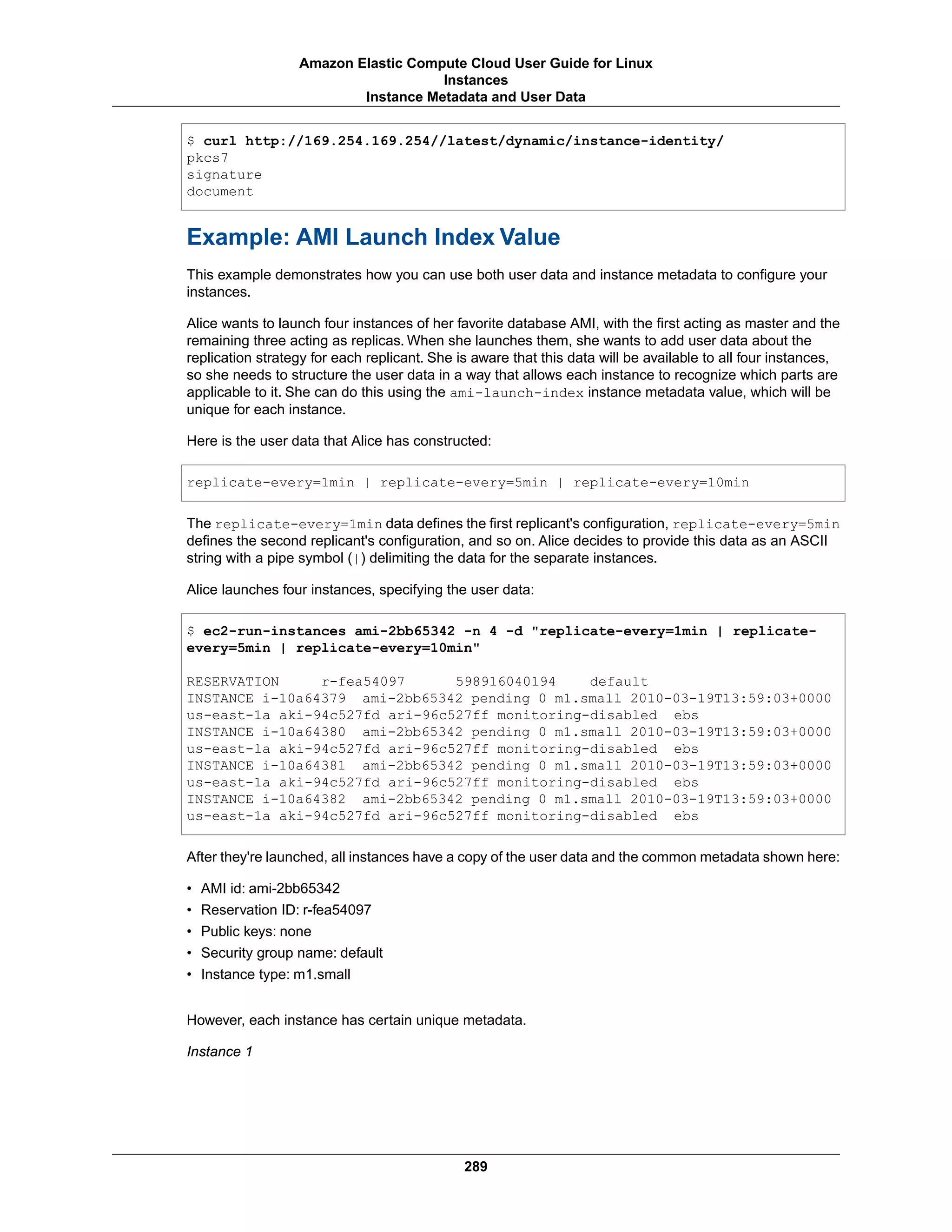 $ curl http://169.254.169.254//latest/dynamic/instance-identity/
pkcs7
signature
document
Example: AMI Launch Index Value
This example demonstrates how you can use both user data and instance metadata to configure your
instances.
Alice wants to launch four instances of her favorite database AMI, with the first acting as master and the
remaining three acting as replicas. When she launches them, she wants to add user data about the
replication strategy for each replicant. She is aware that this data will be available to all four instances,
so she needs to structure the user data in a way that allows each instance to recognize which parts are
applicable to it. She can do this using the ami-launch-index instance metadata value, which will be
unique for each instance.
Here is the user data that Alice has constructed:
replicate-every=1min | replicate-every=5min | replicate-every=10min
The replicate-every=1min data defines the first replicant's configuration, replicate-every=5min
defines the second replicant's configuration, and so on. Alice decides to provide this data as an ASCII
string with a pipe symbol (|) delimiting the data for the separate instances.
Alice launches four instances, specifying the user data:
$ ec2-run-instances ami-2bb65342 -n 4 -d "replicate-every=1min | replicate-
every=5min | replicate-every=10min"
RESERVATION r-fea54097 598916040194 default
INSTANCE i-10a64379 ami-2bb65342 pending 0 m1.small 2010-03-19T13:59:03+0000
us-east-1a aki-94c527fd ari-96c527ff monitoring-disabled ebs
INSTANCE i-10a64380 ami-2bb65342 pending 0 m1.small 2010-03-19T13:59:03+0000
us-east-1a aki-94c527fd ari-96c527ff monitoring-disabled ebs
INSTANCE i-10a64381 ami-2bb65342 pending 0 m1.small 2010-03-19T13:59:03+0000
us-east-1a aki-94c527fd ari-96c527ff monitoring-disabled ebs
INSTANCE i-10a64382 ami-2bb65342 pending 0 m1.small 2010-03-19T13:59:03+0000
us-east-1a aki-94c527fd ari-96c527ff monitoring-disabled ebs
After they're launched, all instances have a copy of the user data and the common metadata shown here:
• AMI id: ami-2bb65342
• Reservation ID: r-fea54097
• Public keys: none
• Security group name: default
• Instance type: m1.small
However, each instance has certain unique metadata.
Instance 1
289
Amazon Elastic Compute Cloud User Guide for Linux
Instances
Instance Metadata and User Data
 
