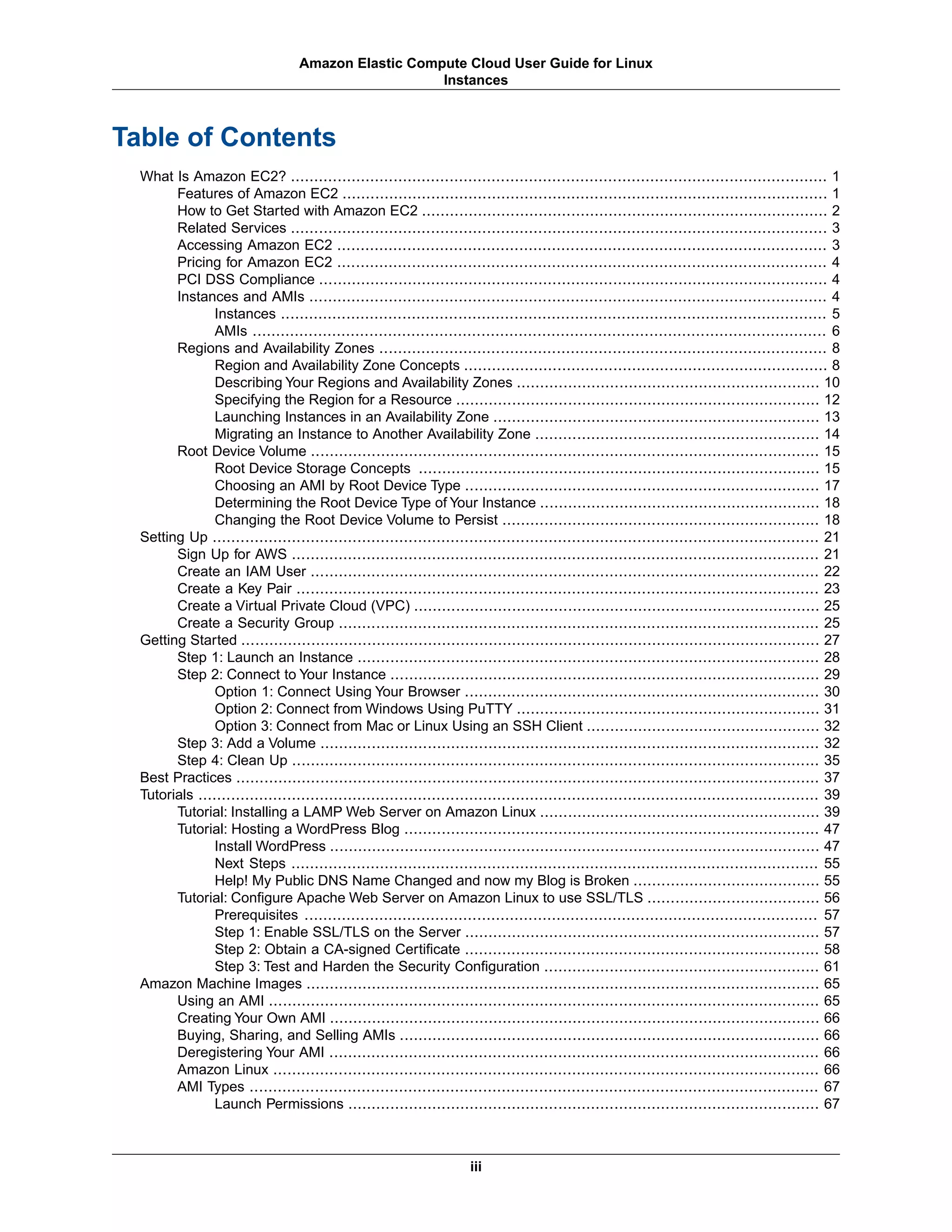 Table of Contents
What Is Amazon EC2? ................................................................................................................... 1
Features of Amazon EC2 ........................................................................................................ 1
How to Get Started with Amazon EC2 ....................................................................................... 2
Related Services ................................................................................................................... 3
Accessing Amazon EC2 ......................................................................................................... 3
Pricing for Amazon EC2 ......................................................................................................... 4
PCI DSS Compliance ............................................................................................................. 4
Instances and AMIs ............................................................................................................... 4
Instances ..................................................................................................................... 5
AMIs ........................................................................................................................... 6
Regions and Availability Zones ................................................................................................ 8
Region and Availability Zone Concepts .............................................................................. 8
Describing Your Regions and Availability Zones ................................................................. 10
Specifying the Region for a Resource .............................................................................. 12
Launching Instances in an Availability Zone ...................................................................... 13
Migrating an Instance to Another Availability Zone ............................................................. 14
Root Device Volume ............................................................................................................. 15
Root Device Storage Concepts ...................................................................................... 15
Choosing an AMI by Root Device Type ............................................................................ 17
Determining the Root Device Type of Your Instance ............................................................ 18
Changing the Root Device Volume to Persist .................................................................... 18
Setting Up .................................................................................................................................. 21
Sign Up for AWS ................................................................................................................. 21
Create an IAM User ............................................................................................................. 22
Create a Key Pair ................................................................................................................ 23
Create a Virtual Private Cloud (VPC) ....................................................................................... 25
Create a Security Group ....................................................................................................... 25
Getting Started ............................................................................................................................ 27
Step 1: Launch an Instance ................................................................................................... 28
Step 2: Connect to Your Instance ............................................................................................ 29
Option 1: Connect Using Your Browser ............................................................................ 30
Option 2: Connect from Windows Using PuTTY ................................................................. 31
Option 3: Connect from Mac or Linux Using an SSH Client .................................................. 32
Step 3: Add a Volume ........................................................................................................... 32
Step 4: Clean Up ................................................................................................................. 35
Best Practices ............................................................................................................................. 37
Tutorials ..................................................................................................................................... 39
Tutorial: Installing a LAMP Web Server on Amazon Linux ............................................................ 39
Tutorial: Hosting a WordPress Blog ......................................................................................... 47
Install WordPress ......................................................................................................... 47
Next Steps ................................................................................................................. 55
Help! My Public DNS Name Changed and now my Blog is Broken ........................................ 55
Tutorial: Configure Apache Web Server on Amazon Linux to use SSL/TLS ..................................... 56
Prerequisites .............................................................................................................. 57
Step 1: Enable SSL/TLS on the Server ............................................................................ 57
Step 2: Obtain a CA-signed Certificate ............................................................................ 58
Step 3: Test and Harden the Security Configuration ........................................................... 61
Amazon Machine Images .............................................................................................................. 65
Using an AMI ...................................................................................................................... 65
Creating Your Own AMI ......................................................................................................... 66
Buying, Sharing, and Selling AMIs .......................................................................................... 66
Deregistering Your AMI ......................................................................................................... 66
Amazon Linux ..................................................................................................................... 66
AMI Types .......................................................................................................................... 67
Launch Permissions ..................................................................................................... 67
iii
Amazon Elastic Compute Cloud User Guide for Linux
Instances
 