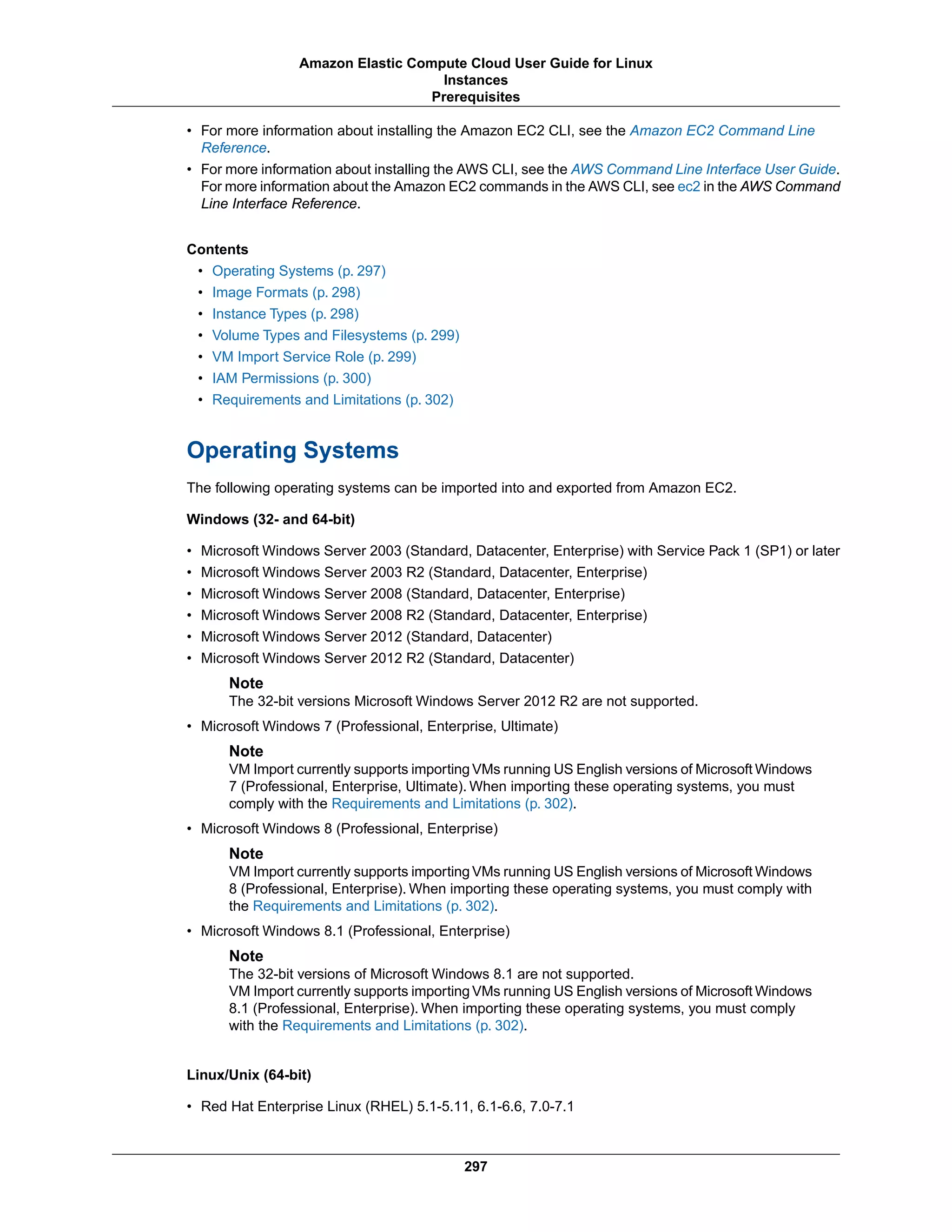 • For more information about installing the Amazon EC2 CLI, see the Amazon EC2 Command Line
Reference.
• For more information about installing the AWS CLI, see the AWS Command Line Interface User Guide.
For more information about the Amazon EC2 commands in the AWS CLI, see ec2 in the AWS Command
Line Interface Reference.
Contents
• Operating Systems (p. 297)
• Image Formats (p. 298)
• Instance Types (p. 298)
• Volume Types and Filesystems (p. 299)
• VM Import Service Role (p. 299)
• IAM Permissions (p. 300)
• Requirements and Limitations (p. 302)
Operating Systems
The following operating systems can be imported into and exported from Amazon EC2.
Windows (32- and 64-bit)
• Microsoft Windows Server 2003 (Standard, Datacenter, Enterprise) with Service Pack 1 (SP1) or later
• Microsoft Windows Server 2003 R2 (Standard, Datacenter, Enterprise)
• Microsoft Windows Server 2008 (Standard, Datacenter, Enterprise)
• Microsoft Windows Server 2008 R2 (Standard, Datacenter, Enterprise)
• Microsoft Windows Server 2012 (Standard, Datacenter)
• Microsoft Windows Server 2012 R2 (Standard, Datacenter)
Note
The 32-bit versions Microsoft Windows Server 2012 R2 are not supported.
• Microsoft Windows 7 (Professional, Enterprise, Ultimate)
Note
VM Import currently supports importing VMs running US English versions of Microsoft Windows
7 (Professional, Enterprise, Ultimate). When importing these operating systems, you must
comply with the Requirements and Limitations (p. 302).
• Microsoft Windows 8 (Professional, Enterprise)
Note
VM Import currently supports importing VMs running US English versions of Microsoft Windows
8 (Professional, Enterprise). When importing these operating systems, you must comply with
the Requirements and Limitations (p. 302).
• Microsoft Windows 8.1 (Professional, Enterprise)
Note
The 32-bit versions of Microsoft Windows 8.1 are not supported.
VM Import currently supports importing VMs running US English versions of Microsoft Windows
8.1 (Professional, Enterprise). When importing these operating systems, you must comply
with the Requirements and Limitations (p. 302).
Linux/Unix (64-bit)
• Red Hat Enterprise Linux (RHEL) 5.1-5.11, 6.1-6.6, 7.0-7.1
297
Amazon Elastic Compute Cloud User Guide for Linux
Instances
Prerequisites
 