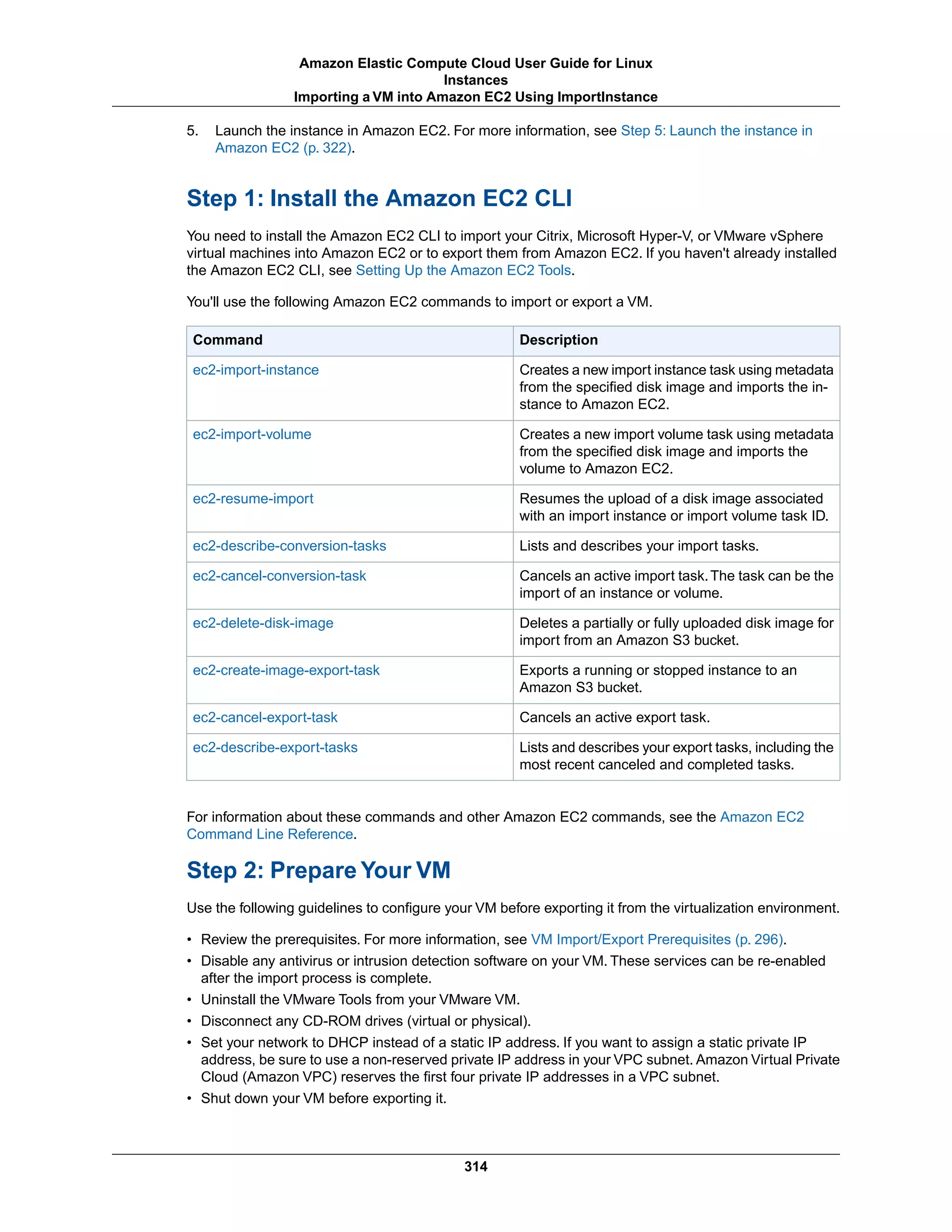 5. Launch the instance in Amazon EC2. For more information, see Step 5: Launch the instance in
Amazon EC2 (p. 322).
Step 1: Install the Amazon EC2 CLI
You need to install the Amazon EC2 CLI to import your Citrix, Microsoft Hyper-V, or VMware vSphere
virtual machines into Amazon EC2 or to export them from Amazon EC2. If you haven't already installed
the Amazon EC2 CLI, see Setting Up the Amazon EC2 Tools.
You'll use the following Amazon EC2 commands to import or export a VM.
DescriptionCommand
Creates a new import instance task using metadata
from the specified disk image and imports the in-
stance to Amazon EC2.
ec2-import-instance
Creates a new import volume task using metadata
from the specified disk image and imports the
volume to Amazon EC2.
ec2-import-volume
Resumes the upload of a disk image associated
with an import instance or import volume task ID.
ec2-resume-import
Lists and describes your import tasks.ec2-describe-conversion-tasks
Cancels an active import task.The task can be the
import of an instance or volume.
ec2-cancel-conversion-task
Deletes a partially or fully uploaded disk image for
import from an Amazon S3 bucket.
ec2-delete-disk-image
Exports a running or stopped instance to an
Amazon S3 bucket.
ec2-create-image-export-task
Cancels an active export task.ec2-cancel-export-task
Lists and describes your export tasks, including the
most recent canceled and completed tasks.
ec2-describe-export-tasks
For information about these commands and other Amazon EC2 commands, see the Amazon EC2
Command Line Reference.
Step 2: Prepare Your VM
Use the following guidelines to configure your VM before exporting it from the virtualization environment.
• Review the prerequisites. For more information, see VM Import/Export Prerequisites (p. 296).
• Disable any antivirus or intrusion detection software on your VM. These services can be re-enabled
after the import process is complete.
• Uninstall the VMware Tools from your VMware VM.
• Disconnect any CD-ROM drives (virtual or physical).
• Set your network to DHCP instead of a static IP address. If you want to assign a static private IP
address, be sure to use a non-reserved private IP address in your VPC subnet. Amazon Virtual Private
Cloud (Amazon VPC) reserves the first four private IP addresses in a VPC subnet.
• Shut down your VM before exporting it.
314
Amazon Elastic Compute Cloud User Guide for Linux
Instances
Importing a VM into Amazon EC2 Using ImportInstance
 