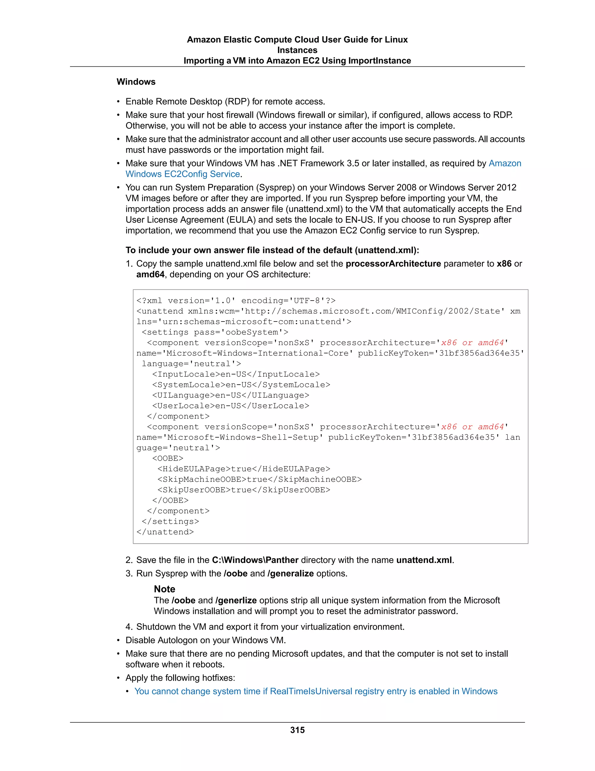 Windows
• Enable Remote Desktop (RDP) for remote access.
• Make sure that your host firewall (Windows firewall or similar), if configured, allows access to RDP.
Otherwise, you will not be able to access your instance after the import is complete.
• Make sure that the administrator account and all other user accounts use secure passwords.All accounts
must have passwords or the importation might fail.
• Make sure that your Windows VM has .NET Framework 3.5 or later installed, as required by Amazon
Windows EC2Config Service.
• You can run System Preparation (Sysprep) on your Windows Server 2008 or Windows Server 2012
VM images before or after they are imported. If you run Sysprep before importing your VM, the
importation process adds an answer file (unattend.xml) to the VM that automatically accepts the End
User License Agreement (EULA) and sets the locale to EN-US. If you choose to run Sysprep after
importation, we recommend that you use the Amazon EC2 Config service to run Sysprep.
To include your own answer file instead of the default (unattend.xml):
1. Copy the sample unattend.xml file below and set the processorArchitecture parameter to x86 or
amd64, depending on your OS architecture:
<?xml version='1.0' encoding='UTF-8'?>
<unattend xmlns:wcm='http://schemas.microsoft.com/WMIConfig/2002/State' xm
lns='urn:schemas-microsoft-com:unattend'>
<settings pass='oobeSystem'>
<component versionScope='nonSxS' processorArchitecture='x86 or amd64'
name='Microsoft-Windows-International-Core' publicKeyToken='31bf3856ad364e35'
language='neutral'>
<InputLocale>en-US</InputLocale>
<SystemLocale>en-US</SystemLocale>
<UILanguage>en-US</UILanguage>
<UserLocale>en-US</UserLocale>
</component>
<component versionScope='nonSxS' processorArchitecture='x86 or amd64'
name='Microsoft-Windows-Shell-Setup' publicKeyToken='31bf3856ad364e35' lan
guage='neutral'>
<OOBE>
<HideEULAPage>true</HideEULAPage>
<SkipMachineOOBE>true</SkipMachineOOBE>
<SkipUserOOBE>true</SkipUserOOBE>
</OOBE>
</component>
</settings>
</unattend>
2. Save the file in the C:WindowsPanther directory with the name unattend.xml.
3. Run Sysprep with the /oobe and /generalize options.
Note
The /oobe and /generlize options strip all unique system information from the Microsoft
Windows installation and will prompt you to reset the administrator password.
4. Shutdown the VM and export it from your virtualization environment.
• Disable Autologon on your Windows VM.
• Make sure that there are no pending Microsoft updates, and that the computer is not set to install
software when it reboots.
• Apply the following hotfixes:
• You cannot change system time if RealTimeIsUniversal registry entry is enabled in Windows
315
Amazon Elastic Compute Cloud User Guide for Linux
Instances
Importing a VM into Amazon EC2 Using ImportInstance
 