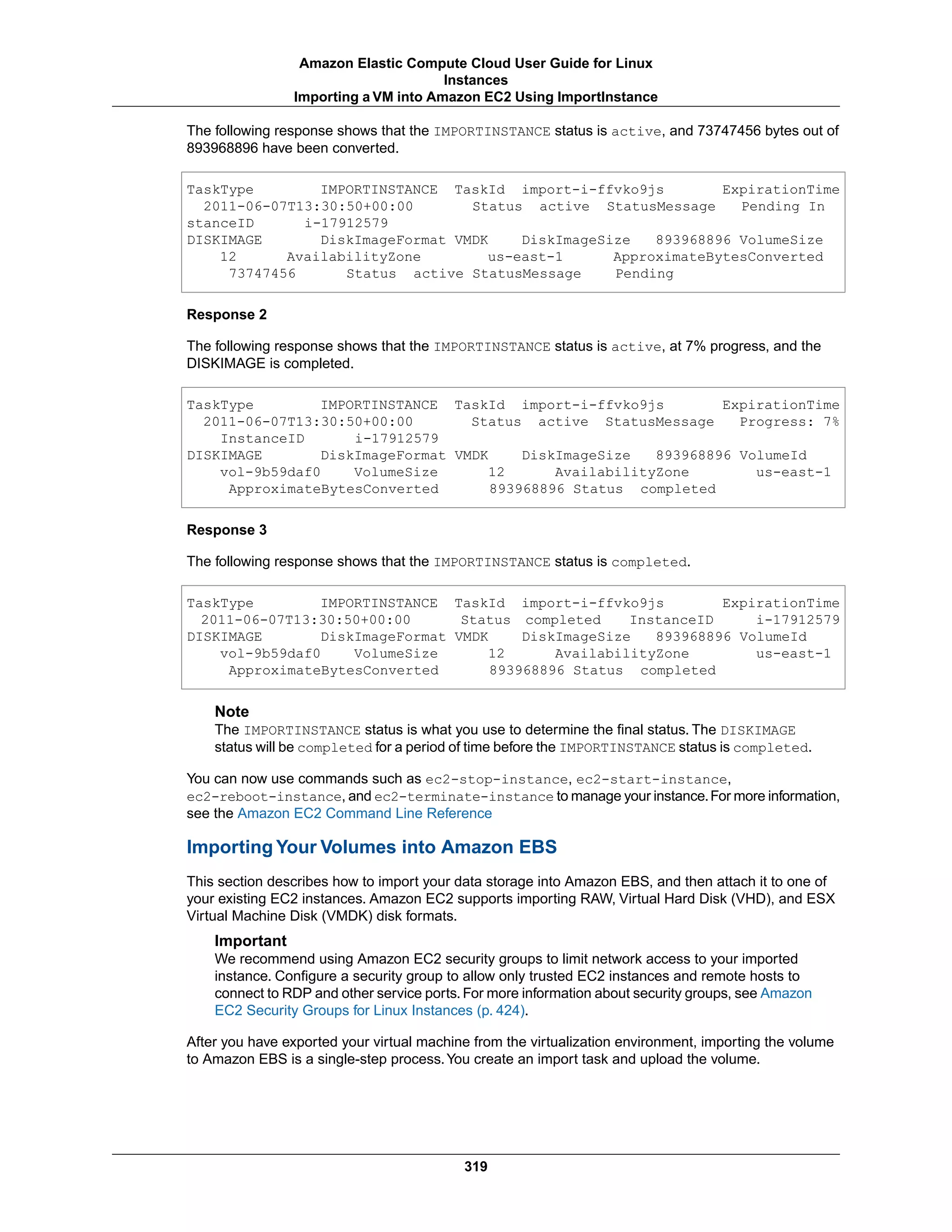 The following response shows that the IMPORTINSTANCE status is active, and 73747456 bytes out of
893968896 have been converted.
TaskType IMPORTINSTANCE TaskId import-i-ffvko9js ExpirationTime
2011-06-07T13:30:50+00:00 Status active StatusMessage Pending In
stanceID i-17912579
DISKIMAGE DiskImageFormat VMDK DiskImageSize 893968896 VolumeSize
12 AvailabilityZone us-east-1 ApproximateBytesConverted
73747456 Status active StatusMessage Pending
Response 2
The following response shows that the IMPORTINSTANCE status is active, at 7% progress, and the
DISKIMAGE is completed.
TaskType IMPORTINSTANCE TaskId import-i-ffvko9js ExpirationTime
2011-06-07T13:30:50+00:00 Status active StatusMessage Progress: 7%
InstanceID i-17912579
DISKIMAGE DiskImageFormat VMDK DiskImageSize 893968896 VolumeId
vol-9b59daf0 VolumeSize 12 AvailabilityZone us-east-1
ApproximateBytesConverted 893968896 Status completed
Response 3
The following response shows that the IMPORTINSTANCE status is completed.
TaskType IMPORTINSTANCE TaskId import-i-ffvko9js ExpirationTime
2011-06-07T13:30:50+00:00 Status completed InstanceID i-17912579
DISKIMAGE DiskImageFormat VMDK DiskImageSize 893968896 VolumeId
vol-9b59daf0 VolumeSize 12 AvailabilityZone us-east-1
ApproximateBytesConverted 893968896 Status completed
Note
The IMPORTINSTANCE status is what you use to determine the final status. The DISKIMAGE
status will be completed for a period of time before the IMPORTINSTANCE status is completed.
You can now use commands such as ec2-stop-instance, ec2-start-instance,
ec2-reboot-instance, and ec2-terminate-instance to manage your instance.For more information,
see the Amazon EC2 Command Line Reference
Importing Your Volumes into Amazon EBS
This section describes how to import your data storage into Amazon EBS, and then attach it to one of
your existing EC2 instances. Amazon EC2 supports importing RAW, Virtual Hard Disk (VHD), and ESX
Virtual Machine Disk (VMDK) disk formats.
Important
We recommend using Amazon EC2 security groups to limit network access to your imported
instance. Configure a security group to allow only trusted EC2 instances and remote hosts to
connect to RDP and other service ports.For more information about security groups, see Amazon
EC2 Security Groups for Linux Instances (p. 424).
After you have exported your virtual machine from the virtualization environment, importing the volume
to Amazon EBS is a single-step process.You create an import task and upload the volume.
319
Amazon Elastic Compute Cloud User Guide for Linux
Instances
Importing a VM into Amazon EC2 Using ImportInstance
 