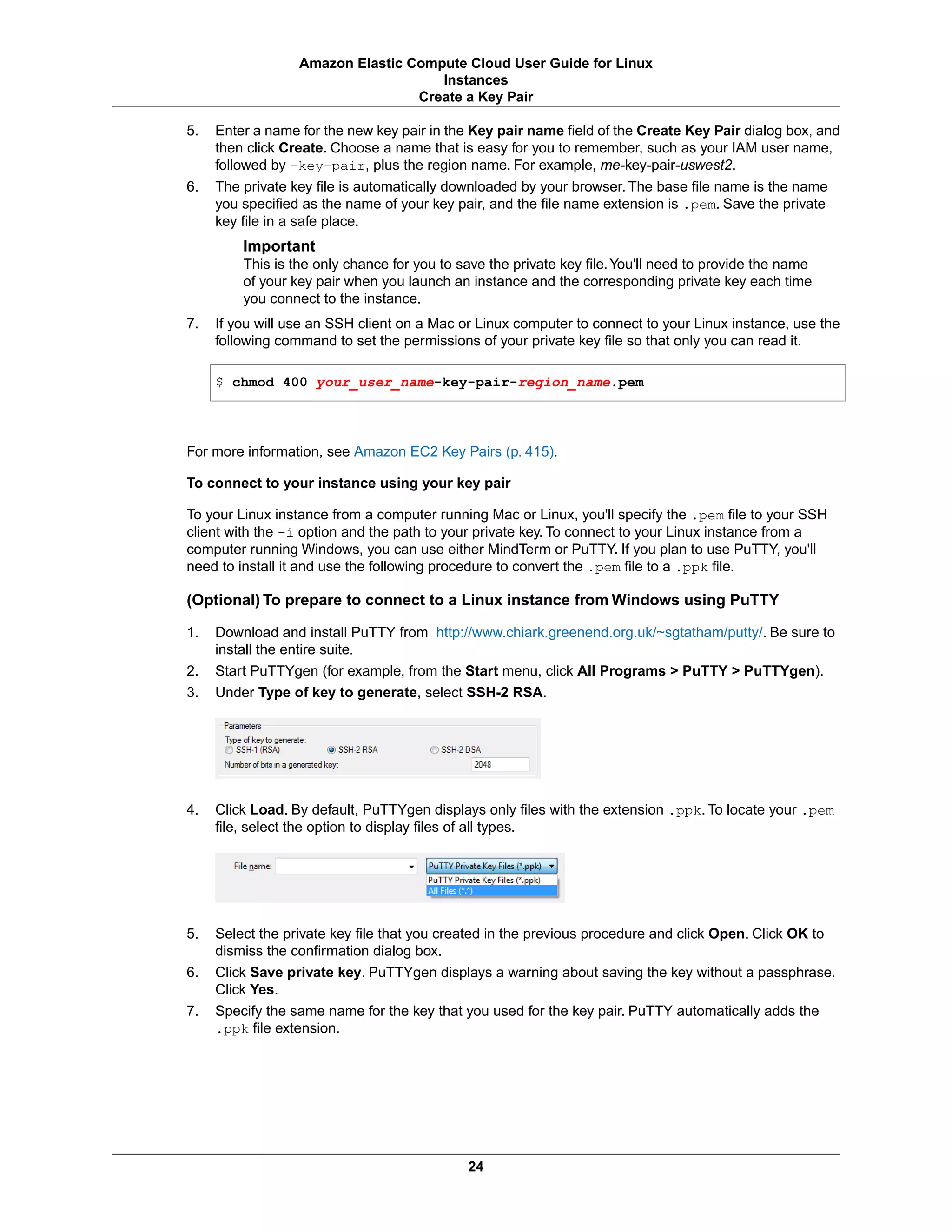 5. Enter a name for the new key pair in the Key pair name field of the Create Key Pair dialog box, and
then click Create. Choose a name that is easy for you to remember, such as your IAM user name,
followed by -key-pair, plus the region name. For example, me-key-pair-uswest2.
6. The private key file is automatically downloaded by your browser. The base file name is the name
you specified as the name of your key pair, and the file name extension is .pem. Save the private
key file in a safe place.
Important
This is the only chance for you to save the private key file.You'll need to provide the name
of your key pair when you launch an instance and the corresponding private key each time
you connect to the instance.
7. If you will use an SSH client on a Mac or Linux computer to connect to your Linux instance, use the
following command to set the permissions of your private key file so that only you can read it.
$ chmod 400 your_user_name-key-pair-region_name.pem
For more information, see Amazon EC2 Key Pairs (p. 415).
To connect to your instance using your key pair
To your Linux instance from a computer running Mac or Linux, you'll specify the .pem file to your SSH
client with the -i option and the path to your private key. To connect to your Linux instance from a
computer running Windows, you can use either MindTerm or PuTTY. If you plan to use PuTTY, you'll
need to install it and use the following procedure to convert the .pem file to a .ppk file.
(Optional) To prepare to connect to a Linux instance from Windows using PuTTY
1. Download and install PuTTY from http://www.chiark.greenend.org.uk/~sgtatham/putty/. Be sure to
install the entire suite.
2. Start PuTTYgen (for example, from the Start menu, click All Programs > PuTTY > PuTTYgen).
3. Under Type of key to generate, select SSH-2 RSA.
4. Click Load. By default, PuTTYgen displays only files with the extension .ppk. To locate your .pem
file, select the option to display files of all types.
5. Select the private key file that you created in the previous procedure and click Open. Click OK to
dismiss the confirmation dialog box.
6. Click Save private key. PuTTYgen displays a warning about saving the key without a passphrase.
Click Yes.
7. Specify the same name for the key that you used for the key pair. PuTTY automatically adds the
.ppk file extension.
24
Amazon Elastic Compute Cloud User Guide for Linux
Instances
Create a Key Pair
 