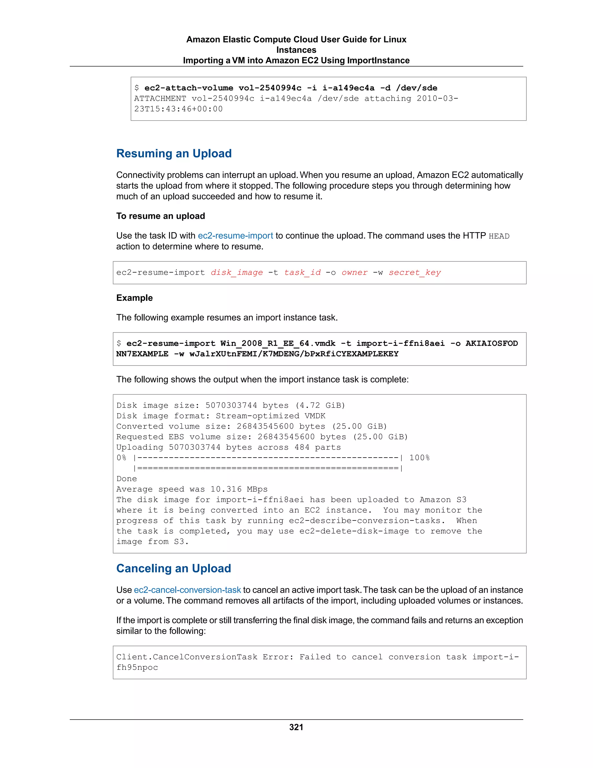 $ ec2-attach-volume vol-2540994c -i i-a149ec4a -d /dev/sde
ATTACHMENT vol-2540994c i-a149ec4a /dev/sde attaching 2010-03-
23T15:43:46+00:00
Resuming an Upload
Connectivity problems can interrupt an upload.When you resume an upload, Amazon EC2 automatically
starts the upload from where it stopped. The following procedure steps you through determining how
much of an upload succeeded and how to resume it.
To resume an upload
Use the task ID with ec2-resume-import to continue the upload. The command uses the HTTP HEAD
action to determine where to resume.
ec2-resume-import disk_image -t task_id -o owner -w secret_key
Example
The following example resumes an import instance task.
$ ec2-resume-import Win_2008_R1_EE_64.vmdk -t import-i-ffni8aei -o AKIAIOSFOD
NN7EXAMPLE -w wJalrXUtnFEMI/K7MDENG/bPxRfiCYEXAMPLEKEY
The following shows the output when the import instance task is complete:
Disk image size: 5070303744 bytes (4.72 GiB)
Disk image format: Stream-optimized VMDK
Converted volume size: 26843545600 bytes (25.00 GiB)
Requested EBS volume size: 26843545600 bytes (25.00 GiB)
Uploading 5070303744 bytes across 484 parts
0% |--------------------------------------------------| 100%
|==================================================|
Done
Average speed was 10.316 MBps
The disk image for import-i-ffni8aei has been uploaded to Amazon S3
where it is being converted into an EC2 instance. You may monitor the
progress of this task by running ec2-describe-conversion-tasks. When
the task is completed, you may use ec2-delete-disk-image to remove the
image from S3.
Canceling an Upload
Use ec2-cancel-conversion-task to cancel an active import task.The task can be the upload of an instance
or a volume. The command removes all artifacts of the import, including uploaded volumes or instances.
If the import is complete or still transferring the final disk image, the command fails and returns an exception
similar to the following:
Client.CancelConversionTask Error: Failed to cancel conversion task import-i-
fh95npoc
321
Amazon Elastic Compute Cloud User Guide for Linux
Instances
Importing a VM into Amazon EC2 Using ImportInstance
 