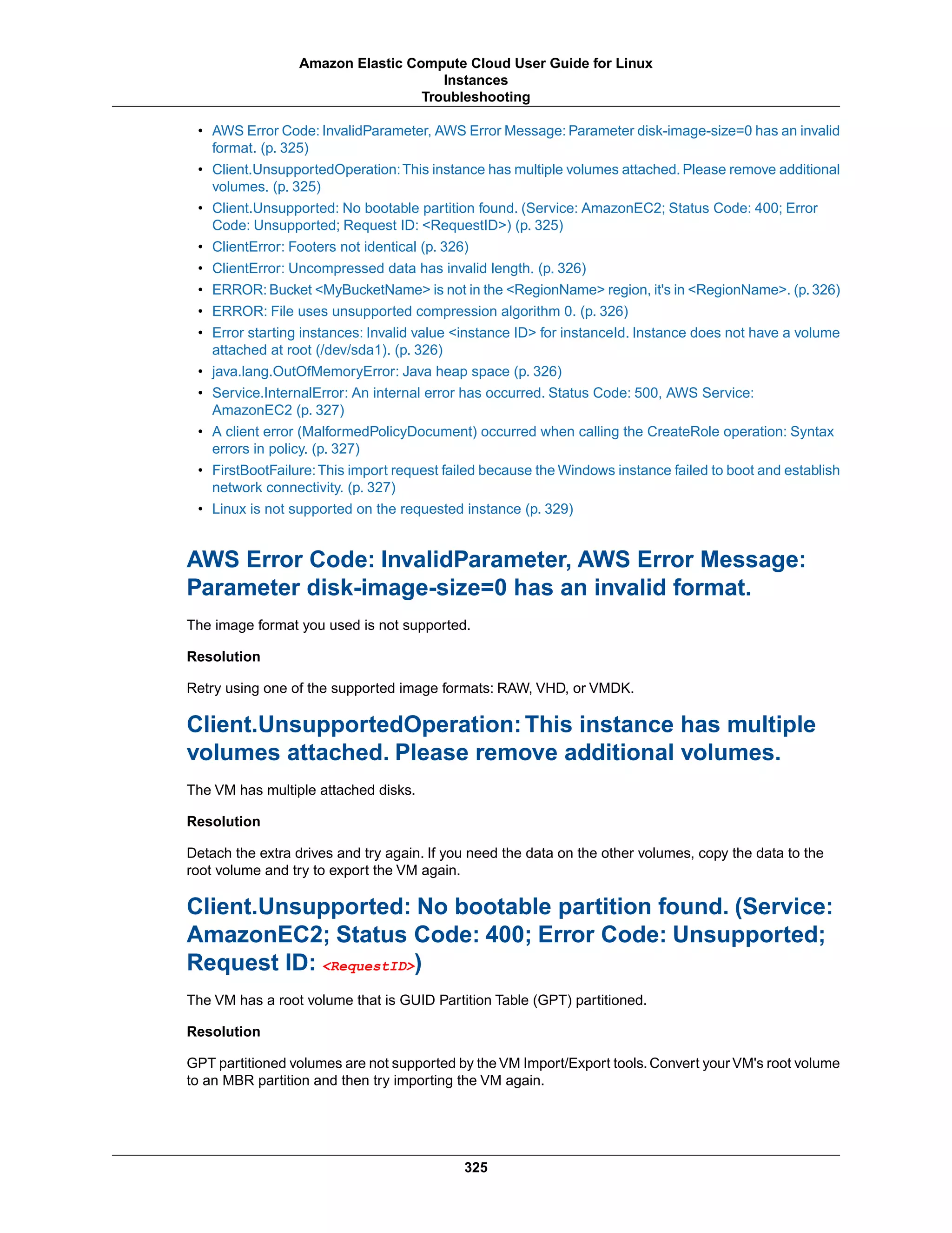 • AWS Error Code: InvalidParameter, AWS Error Message: Parameter disk-image-size=0 has an invalid
format. (p. 325)
• Client.UnsupportedOperation:This instance has multiple volumes attached. Please remove additional
volumes. (p. 325)
• Client.Unsupported: No bootable partition found. (Service: AmazonEC2; Status Code: 400; Error
Code: Unsupported; Request ID: <RequestID>) (p. 325)
• ClientError: Footers not identical (p. 326)
• ClientError: Uncompressed data has invalid length. (p. 326)
• ERROR: Bucket <MyBucketName> is not in the <RegionName> region, it's in <RegionName>. (p.326)
• ERROR: File uses unsupported compression algorithm 0. (p. 326)
• Error starting instances: Invalid value <instance ID> for instanceId. Instance does not have a volume
attached at root (/dev/sda1). (p. 326)
• java.lang.OutOfMemoryError: Java heap space (p. 326)
• Service.InternalError: An internal error has occurred. Status Code: 500, AWS Service:
AmazonEC2 (p. 327)
• A client error (MalformedPolicyDocument) occurred when calling the CreateRole operation: Syntax
errors in policy. (p. 327)
• FirstBootFailure:This import request failed because the Windows instance failed to boot and establish
network connectivity. (p. 327)
• Linux is not supported on the requested instance (p. 329)
AWS Error Code: InvalidParameter, AWS Error Message:
Parameter disk-image-size=0 has an invalid format.
The image format you used is not supported.
Resolution
Retry using one of the supported image formats: RAW, VHD, or VMDK.
Client.UnsupportedOperation:This instance has multiple
volumes attached. Please remove additional volumes.
The VM has multiple attached disks.
Resolution
Detach the extra drives and try again. If you need the data on the other volumes, copy the data to the
root volume and try to export the VM again.
Client.Unsupported: No bootable partition found. (Service:
AmazonEC2; Status Code: 400; Error Code: Unsupported;
Request ID: <RequestID>)
The VM has a root volume that is GUID Partition Table (GPT) partitioned.
Resolution
GPT partitioned volumes are not supported by the VM Import/Export tools.Convert your VM's root volume
to an MBR partition and then try importing the VM again.
325
Amazon Elastic Compute Cloud User Guide for Linux
Instances
Troubleshooting
 