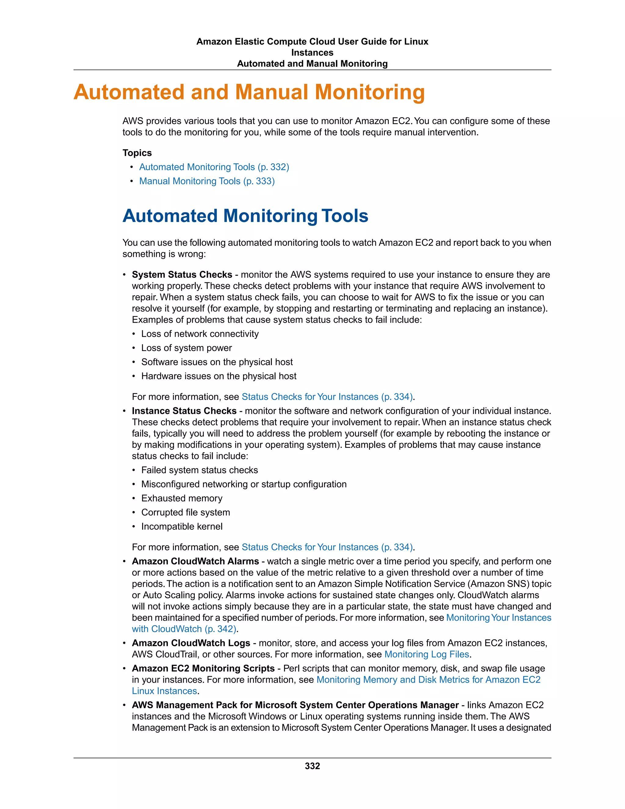 Automated and Manual Monitoring
AWS provides various tools that you can use to monitor Amazon EC2.You can configure some of these
tools to do the monitoring for you, while some of the tools require manual intervention.
Topics
• Automated Monitoring Tools (p. 332)
• Manual Monitoring Tools (p. 333)
Automated Monitoring Tools
You can use the following automated monitoring tools to watch Amazon EC2 and report back to you when
something is wrong:
• System Status Checks - monitor the AWS systems required to use your instance to ensure they are
working properly. These checks detect problems with your instance that require AWS involvement to
repair. When a system status check fails, you can choose to wait for AWS to fix the issue or you can
resolve it yourself (for example, by stopping and restarting or terminating and replacing an instance).
Examples of problems that cause system status checks to fail include:
• Loss of network connectivity
• Loss of system power
• Software issues on the physical host
• Hardware issues on the physical host
For more information, see Status Checks for Your Instances (p. 334).
• Instance Status Checks - monitor the software and network configuration of your individual instance.
These checks detect problems that require your involvement to repair. When an instance status check
fails, typically you will need to address the problem yourself (for example by rebooting the instance or
by making modifications in your operating system). Examples of problems that may cause instance
status checks to fail include:
• Failed system status checks
• Misconfigured networking or startup configuration
• Exhausted memory
• Corrupted file system
• Incompatible kernel
For more information, see Status Checks for Your Instances (p. 334).
• Amazon CloudWatch Alarms - watch a single metric over a time period you specify, and perform one
or more actions based on the value of the metric relative to a given threshold over a number of time
periods.The action is a notification sent to an Amazon Simple Notification Service (Amazon SNS) topic
or Auto Scaling policy. Alarms invoke actions for sustained state changes only. CloudWatch alarms
will not invoke actions simply because they are in a particular state, the state must have changed and
been maintained for a specified number of periods. For more information, see MonitoringYour Instances
with CloudWatch (p. 342).
• Amazon CloudWatch Logs - monitor, store, and access your log files from Amazon EC2 instances,
AWS CloudTrail, or other sources. For more information, see Monitoring Log Files.
• Amazon EC2 Monitoring Scripts - Perl scripts that can monitor memory, disk, and swap file usage
in your instances. For more information, see Monitoring Memory and Disk Metrics for Amazon EC2
Linux Instances.
• AWS Management Pack for Microsoft System Center Operations Manager - links Amazon EC2
instances and the Microsoft Windows or Linux operating systems running inside them. The AWS
Management Pack is an extension to Microsoft System Center Operations Manager.It uses a designated
332
Amazon Elastic Compute Cloud User Guide for Linux
Instances
Automated and Manual Monitoring
 