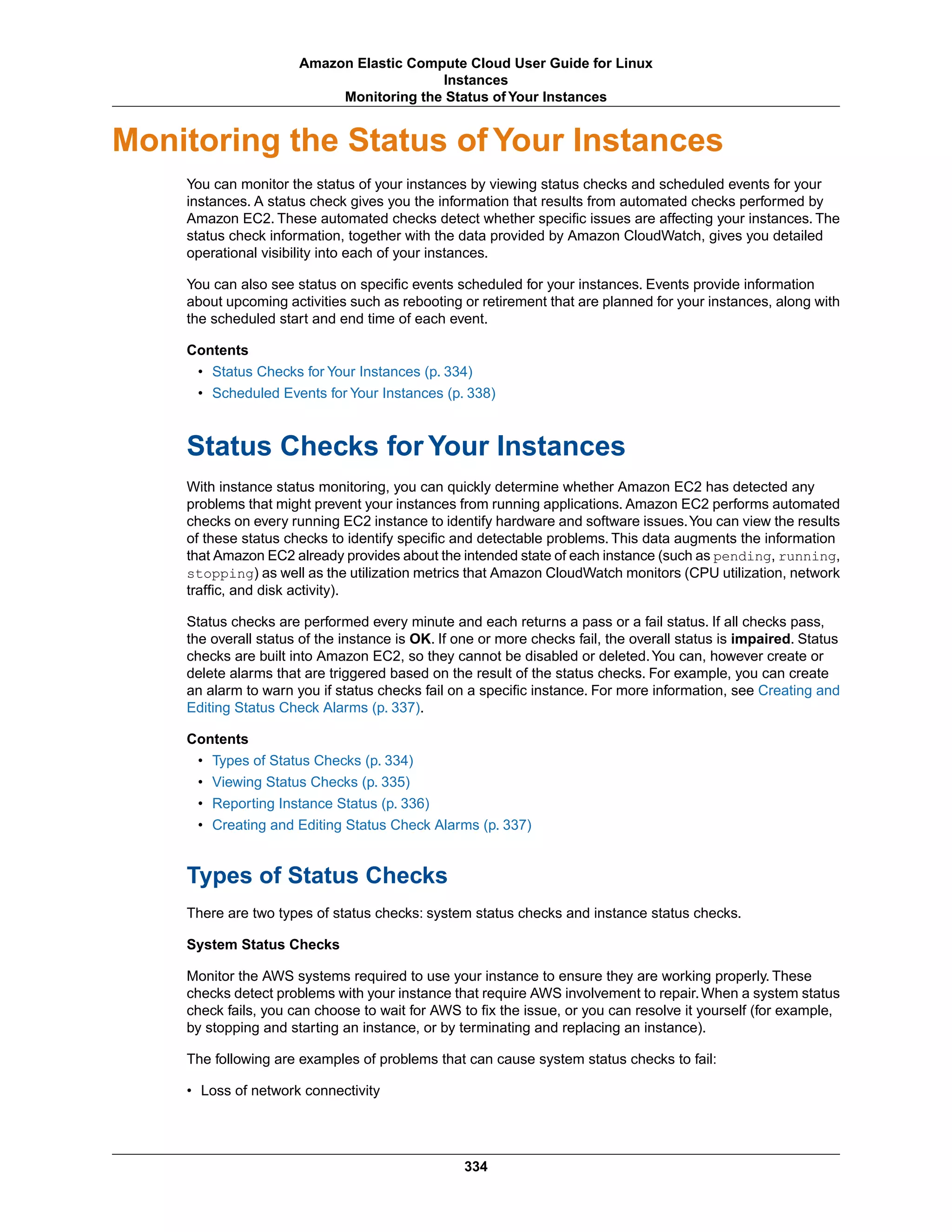 Monitoring the Status of Your Instances
You can monitor the status of your instances by viewing status checks and scheduled events for your
instances. A status check gives you the information that results from automated checks performed by
Amazon EC2. These automated checks detect whether specific issues are affecting your instances. The
status check information, together with the data provided by Amazon CloudWatch, gives you detailed
operational visibility into each of your instances.
You can also see status on specific events scheduled for your instances. Events provide information
about upcoming activities such as rebooting or retirement that are planned for your instances, along with
the scheduled start and end time of each event.
Contents
• Status Checks for Your Instances (p. 334)
• Scheduled Events for Your Instances (p. 338)
Status Checks for Your Instances
With instance status monitoring, you can quickly determine whether Amazon EC2 has detected any
problems that might prevent your instances from running applications. Amazon EC2 performs automated
checks on every running EC2 instance to identify hardware and software issues.You can view the results
of these status checks to identify specific and detectable problems. This data augments the information
that Amazon EC2 already provides about the intended state of each instance (such as pending, running,
stopping) as well as the utilization metrics that Amazon CloudWatch monitors (CPU utilization, network
traffic, and disk activity).
Status checks are performed every minute and each returns a pass or a fail status. If all checks pass,
the overall status of the instance is OK. If one or more checks fail, the overall status is impaired. Status
checks are built into Amazon EC2, so they cannot be disabled or deleted.You can, however create or
delete alarms that are triggered based on the result of the status checks. For example, you can create
an alarm to warn you if status checks fail on a specific instance. For more information, see Creating and
Editing Status Check Alarms (p. 337).
Contents
• Types of Status Checks (p. 334)
• Viewing Status Checks (p. 335)
• Reporting Instance Status (p. 336)
• Creating and Editing Status Check Alarms (p. 337)
Types of Status Checks
There are two types of status checks: system status checks and instance status checks.
System Status Checks
Monitor the AWS systems required to use your instance to ensure they are working properly. These
checks detect problems with your instance that require AWS involvement to repair.When a system status
check fails, you can choose to wait for AWS to fix the issue, or you can resolve it yourself (for example,
by stopping and starting an instance, or by terminating and replacing an instance).
The following are examples of problems that can cause system status checks to fail:
• Loss of network connectivity
334
Amazon Elastic Compute Cloud User Guide for Linux
Instances
Monitoring the Status of Your Instances
 