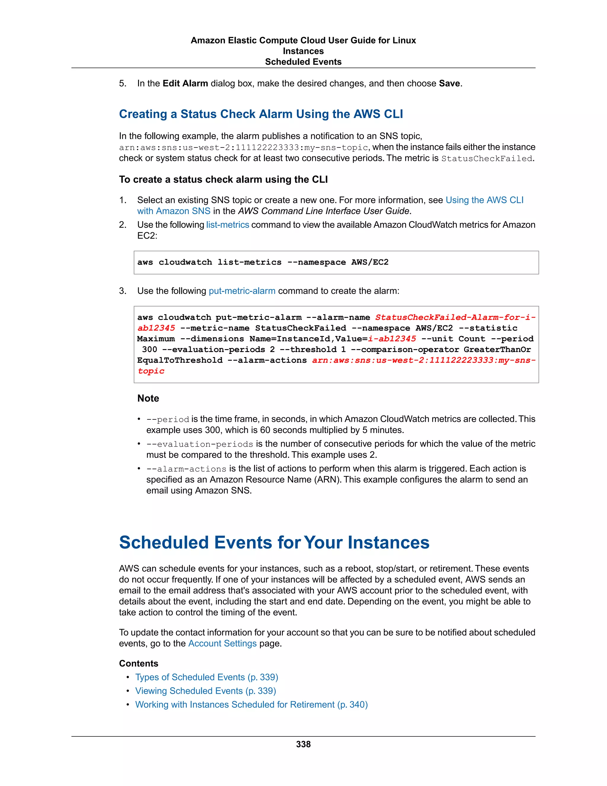 5. In the Edit Alarm dialog box, make the desired changes, and then choose Save.
Creating a Status Check Alarm Using the AWS CLI
In the following example, the alarm publishes a notification to an SNS topic,
arn:aws:sns:us-west-2:111122223333:my-sns-topic, when the instance fails either the instance
check or system status check for at least two consecutive periods. The metric is StatusCheckFailed.
To create a status check alarm using the CLI
1. Select an existing SNS topic or create a new one. For more information, see Using the AWS CLI
with Amazon SNS in the AWS Command Line Interface User Guide.
2. Use the following list-metrics command to view the available Amazon CloudWatch metrics for Amazon
EC2:
aws cloudwatch list-metrics --namespace AWS/EC2
3. Use the following put-metric-alarm command to create the alarm:
aws cloudwatch put-metric-alarm --alarm-name StatusCheckFailed-Alarm-for-i-
ab12345 --metric-name StatusCheckFailed --namespace AWS/EC2 --statistic
Maximum --dimensions Name=InstanceId,Value=i-ab12345 --unit Count --period
300 --evaluation-periods 2 --threshold 1 --comparison-operator GreaterThanOr
EqualToThreshold --alarm-actions arn:aws:sns:us-west-2:111122223333:my-sns-
topic
Note
• --period is the time frame, in seconds, in which Amazon CloudWatch metrics are collected.This
example uses 300, which is 60 seconds multiplied by 5 minutes.
• --evaluation-periods is the number of consecutive periods for which the value of the metric
must be compared to the threshold. This example uses 2.
• --alarm-actions is the list of actions to perform when this alarm is triggered. Each action is
specified as an Amazon Resource Name (ARN). This example configures the alarm to send an
email using Amazon SNS.
Scheduled Events for Your Instances
AWS can schedule events for your instances, such as a reboot, stop/start, or retirement. These events
do not occur frequently. If one of your instances will be affected by a scheduled event, AWS sends an
email to the email address that's associated with your AWS account prior to the scheduled event, with
details about the event, including the start and end date. Depending on the event, you might be able to
take action to control the timing of the event.
To update the contact information for your account so that you can be sure to be notified about scheduled
events, go to the Account Settings page.
Contents
• Types of Scheduled Events (p. 339)
• Viewing Scheduled Events (p. 339)
• Working with Instances Scheduled for Retirement (p. 340)
338
Amazon Elastic Compute Cloud User Guide for Linux
Instances
Scheduled Events
 