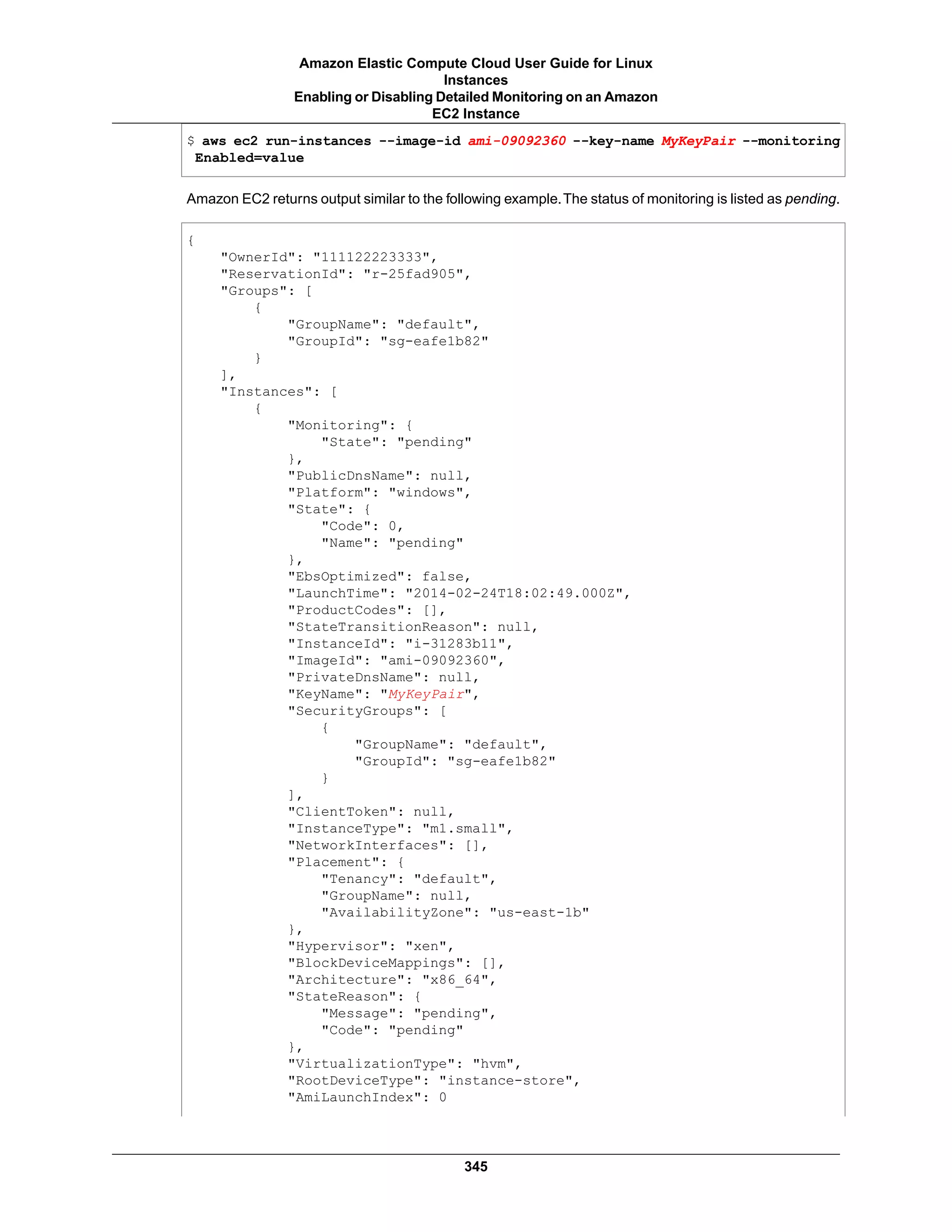 $ aws ec2 run-instances --image-id ami-09092360 --key-name MyKeyPair --monitoring
Enabled=value
Amazon EC2 returns output similar to the following example.The status of monitoring is listed as pending.
{
"OwnerId": "111122223333",
"ReservationId": "r-25fad905",
"Groups": [
{
"GroupName": "default",
"GroupId": "sg-eafe1b82"
}
],
"Instances": [
{
"Monitoring": {
"State": "pending"
},
"PublicDnsName": null,
"Platform": "windows",
"State": {
"Code": 0,
"Name": "pending"
},
"EbsOptimized": false,
"LaunchTime": "2014-02-24T18:02:49.000Z",
"ProductCodes": [],
"StateTransitionReason": null,
"InstanceId": "i-31283b11",
"ImageId": "ami-09092360",
"PrivateDnsName": null,
"KeyName": "MyKeyPair",
"SecurityGroups": [
{
"GroupName": "default",
"GroupId": "sg-eafe1b82"
}
],
"ClientToken": null,
"InstanceType": "m1.small",
"NetworkInterfaces": [],
"Placement": {
"Tenancy": "default",
"GroupName": null,
"AvailabilityZone": "us-east-1b"
},
"Hypervisor": "xen",
"BlockDeviceMappings": [],
"Architecture": "x86_64",
"StateReason": {
"Message": "pending",
"Code": "pending"
},
"VirtualizationType": "hvm",
"RootDeviceType": "instance-store",
"AmiLaunchIndex": 0
345
Amazon Elastic Compute Cloud User Guide for Linux
Instances
Enabling or Disabling Detailed Monitoring on an Amazon
EC2 Instance
 