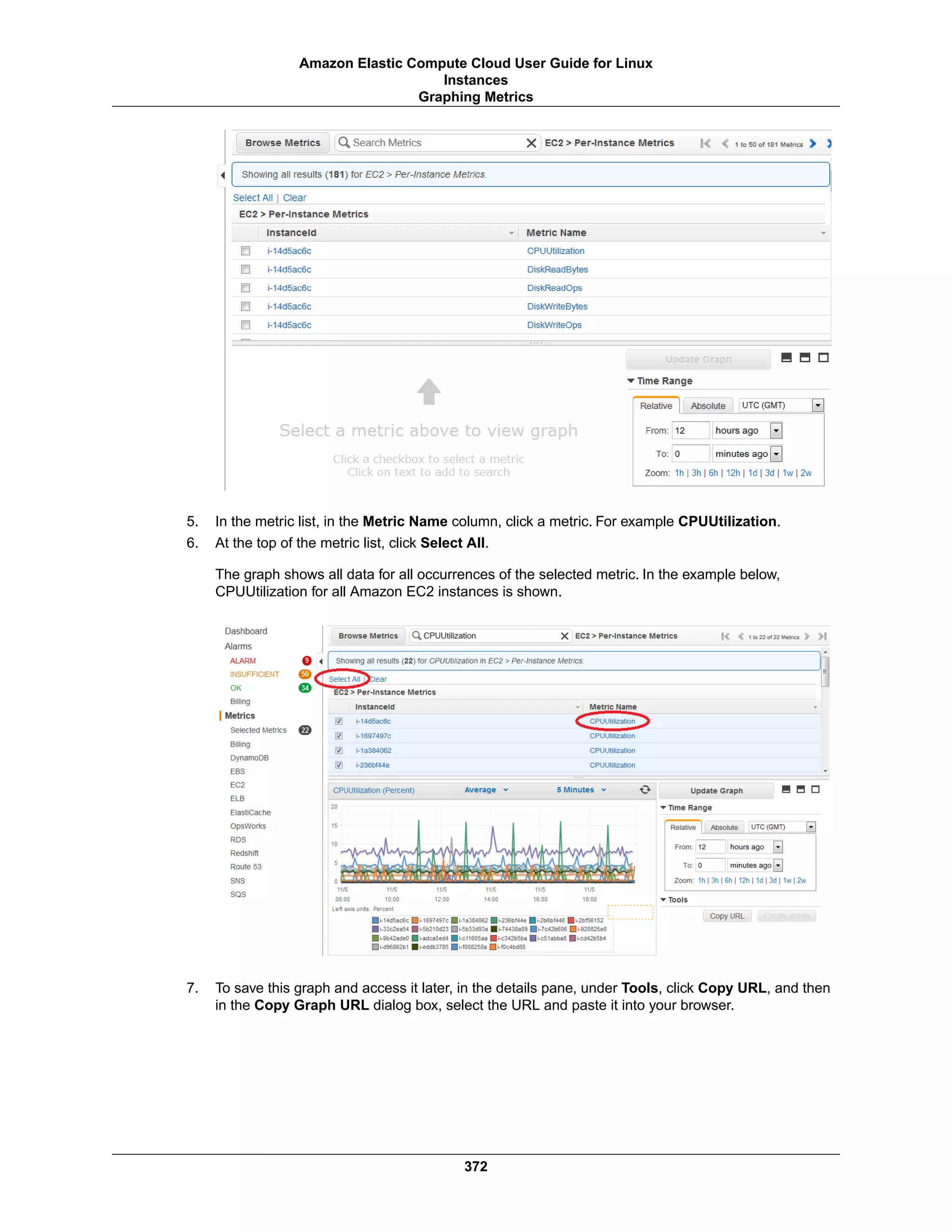 5. In the metric list, in the Metric Name column, click a metric. For example CPUUtilization.
6. At the top of the metric list, click Select All.
The graph shows all data for all occurrences of the selected metric. In the example below,
CPUUtilization for all Amazon EC2 instances is shown.
7. To save this graph and access it later, in the details pane, under Tools, click Copy URL, and then
in the Copy Graph URL dialog box, select the URL and paste it into your browser.
372
Amazon Elastic Compute Cloud User Guide for Linux
Instances
Graphing Metrics
 