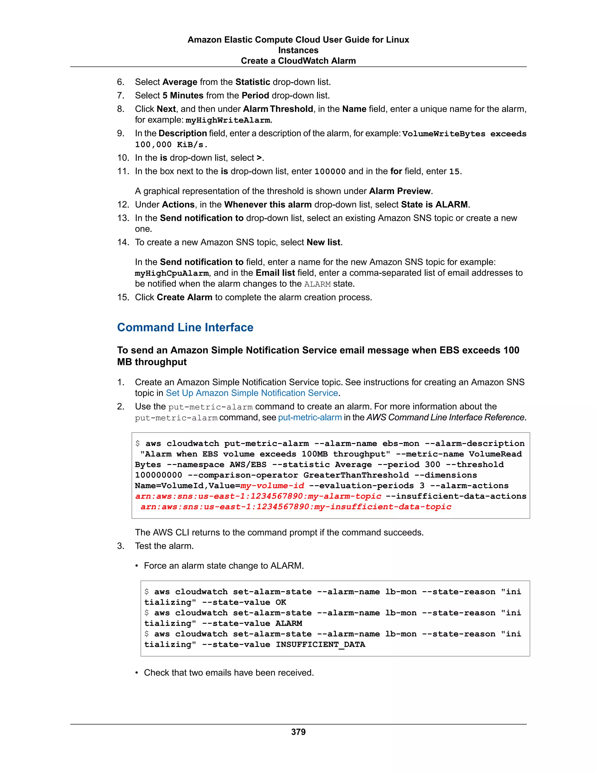 6. Select Average from the Statistic drop-down list.
7. Select 5 Minutes from the Period drop-down list.
8. Click Next, and then under Alarm Threshold, in the Name field, enter a unique name for the alarm,
for example: myHighWriteAlarm.
9. In the Description field, enter a description of the alarm, for example: VolumeWriteBytes exceeds
100,000 KiB/s.
10. In the is drop-down list, select >.
11. In the box next to the is drop-down list, enter 100000 and in the for field, enter 15.
A graphical representation of the threshold is shown under Alarm Preview.
12. Under Actions, in the Whenever this alarm drop-down list, select State is ALARM.
13. In the Send notification to drop-down list, select an existing Amazon SNS topic or create a new
one.
14. To create a new Amazon SNS topic, select New list.
In the Send notification to field, enter a name for the new Amazon SNS topic for example:
myHighCpuAlarm, and in the Email list field, enter a comma-separated list of email addresses to
be notified when the alarm changes to the ALARM state.
15. Click Create Alarm to complete the alarm creation process.
Command Line Interface
To send an Amazon Simple Notification Service email message when EBS exceeds 100
MB throughput
1. Create an Amazon Simple Notification Service topic. See instructions for creating an Amazon SNS
topic in Set Up Amazon Simple Notification Service.
2. Use the put-metric-alarm command to create an alarm. For more information about the
put-metric-alarm command, see put-metric-alarm in the AWS Command Line Interface Reference.
$ aws cloudwatch put-metric-alarm --alarm-name ebs-mon --alarm-description
"Alarm when EBS volume exceeds 100MB throughput" --metric-name VolumeRead
Bytes --namespace AWS/EBS --statistic Average --period 300 --threshold
100000000 --comparison-operator GreaterThanThreshold --dimensions
Name=VolumeId,Value=my-volume-id --evaluation-periods 3 --alarm-actions
arn:aws:sns:us-east-1:1234567890:my-alarm-topic --insufficient-data-actions
arn:aws:sns:us-east-1:1234567890:my-insufficient-data-topic
The AWS CLI returns to the command prompt if the command succeeds.
3. Test the alarm.
• Force an alarm state change to ALARM.
$ aws cloudwatch set-alarm-state --alarm-name lb-mon --state-reason "ini
tializing" --state-value OK
$ aws cloudwatch set-alarm-state --alarm-name lb-mon --state-reason "ini
tializing" --state-value ALARM
$ aws cloudwatch set-alarm-state --alarm-name lb-mon --state-reason "ini
tializing" --state-value INSUFFICIENT_DATA
• Check that two emails have been received.
379
Amazon Elastic Compute Cloud User Guide for Linux
Instances
Create a CloudWatch Alarm
 
