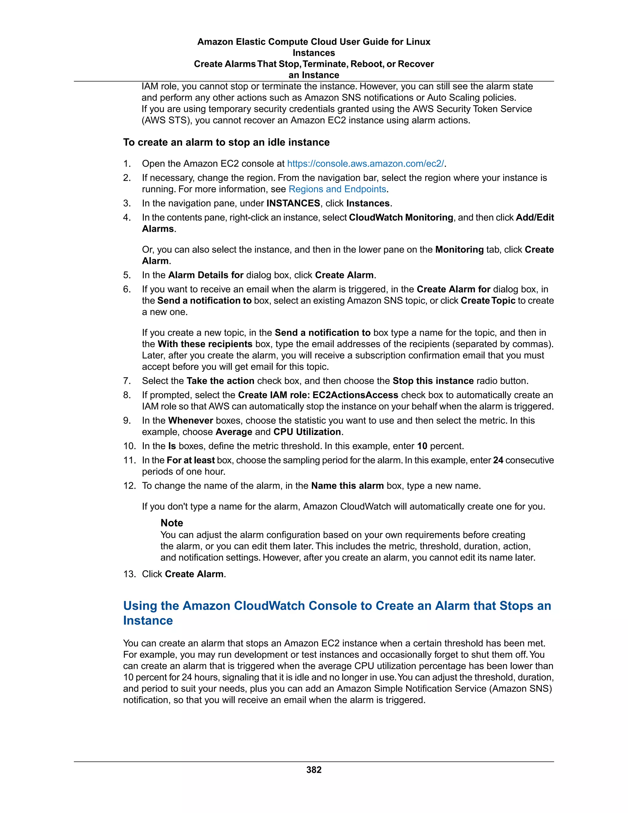 IAM role, you cannot stop or terminate the instance. However, you can still see the alarm state
and perform any other actions such as Amazon SNS notifications or Auto Scaling policies.
If you are using temporary security credentials granted using the AWS Security Token Service
(AWS STS), you cannot recover an Amazon EC2 instance using alarm actions.
To create an alarm to stop an idle instance
1. Open the Amazon EC2 console at https://console.aws.amazon.com/ec2/.
2. If necessary, change the region. From the navigation bar, select the region where your instance is
running. For more information, see Regions and Endpoints.
3. In the navigation pane, under INSTANCES, click Instances.
4. In the contents pane, right-click an instance, select CloudWatch Monitoring, and then click Add/Edit
Alarms.
Or, you can also select the instance, and then in the lower pane on the Monitoring tab, click Create
Alarm.
5. In the Alarm Details for dialog box, click Create Alarm.
6. If you want to receive an email when the alarm is triggered, in the Create Alarm for dialog box, in
the Send a notification to box, select an existing Amazon SNS topic, or click CreateTopic to create
a new one.
If you create a new topic, in the Send a notification to box type a name for the topic, and then in
the With these recipients box, type the email addresses of the recipients (separated by commas).
Later, after you create the alarm, you will receive a subscription confirmation email that you must
accept before you will get email for this topic.
7. Select the Take the action check box, and then choose the Stop this instance radio button.
8. If prompted, select the Create IAM role: EC2ActionsAccess check box to automatically create an
IAM role so that AWS can automatically stop the instance on your behalf when the alarm is triggered.
9. In the Whenever boxes, choose the statistic you want to use and then select the metric. In this
example, choose Average and CPU Utilization.
10. In the Is boxes, define the metric threshold. In this example, enter 10 percent.
11. In the For at least box, choose the sampling period for the alarm.In this example, enter 24 consecutive
periods of one hour.
12. To change the name of the alarm, in the Name this alarm box, type a new name.
If you don't type a name for the alarm, Amazon CloudWatch will automatically create one for you.
Note
You can adjust the alarm configuration based on your own requirements before creating
the alarm, or you can edit them later. This includes the metric, threshold, duration, action,
and notification settings. However, after you create an alarm, you cannot edit its name later.
13. Click Create Alarm.
Using the Amazon CloudWatch Console to Create an Alarm that Stops an
Instance
You can create an alarm that stops an Amazon EC2 instance when a certain threshold has been met.
For example, you may run development or test instances and occasionally forget to shut them off.You
can create an alarm that is triggered when the average CPU utilization percentage has been lower than
10 percent for 24 hours, signaling that it is idle and no longer in use.You can adjust the threshold, duration,
and period to suit your needs, plus you can add an Amazon Simple Notification Service (Amazon SNS)
notification, so that you will receive an email when the alarm is triggered.
382
Amazon Elastic Compute Cloud User Guide for Linux
Instances
Create AlarmsThat Stop,Terminate, Reboot, or Recover
an Instance
 