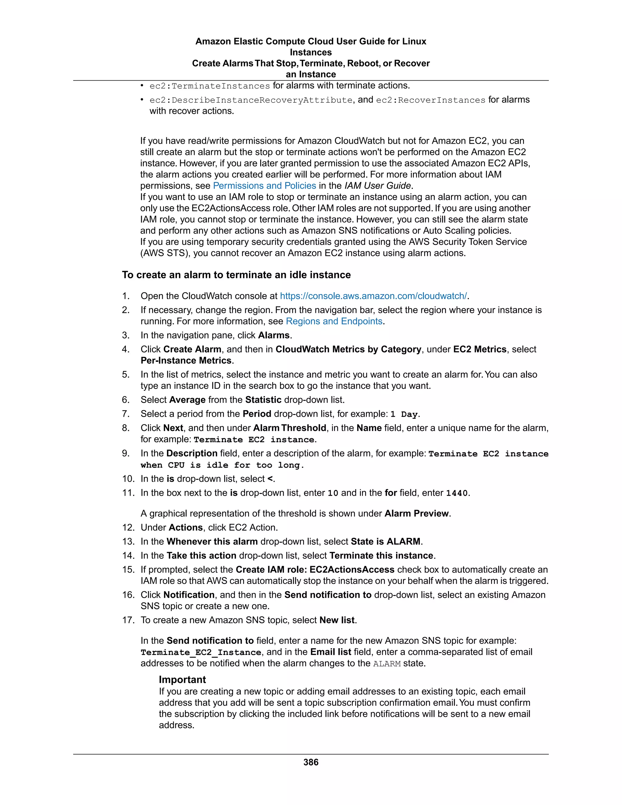 • ec2:TerminateInstances for alarms with terminate actions.
• ec2:DescribeInstanceRecoveryAttribute, and ec2:RecoverInstances for alarms
with recover actions.
If you have read/write permissions for Amazon CloudWatch but not for Amazon EC2, you can
still create an alarm but the stop or terminate actions won't be performed on the Amazon EC2
instance. However, if you are later granted permission to use the associated Amazon EC2 APIs,
the alarm actions you created earlier will be performed. For more information about IAM
permissions, see Permissions and Policies in the IAM User Guide.
If you want to use an IAM role to stop or terminate an instance using an alarm action, you can
only use the EC2ActionsAccess role. Other IAM roles are not supported. If you are using another
IAM role, you cannot stop or terminate the instance. However, you can still see the alarm state
and perform any other actions such as Amazon SNS notifications or Auto Scaling policies.
If you are using temporary security credentials granted using the AWS Security Token Service
(AWS STS), you cannot recover an Amazon EC2 instance using alarm actions.
To create an alarm to terminate an idle instance
1. Open the CloudWatch console at https://console.aws.amazon.com/cloudwatch/.
2. If necessary, change the region. From the navigation bar, select the region where your instance is
running. For more information, see Regions and Endpoints.
3. In the navigation pane, click Alarms.
4. Click Create Alarm, and then in CloudWatch Metrics by Category, under EC2 Metrics, select
Per-Instance Metrics.
5. In the list of metrics, select the instance and metric you want to create an alarm for.You can also
type an instance ID in the search box to go the instance that you want.
6. Select Average from the Statistic drop-down list.
7. Select a period from the Period drop-down list, for example: 1 Day.
8. Click Next, and then under Alarm Threshold, in the Name field, enter a unique name for the alarm,
for example: Terminate EC2 instance.
9. In the Description field, enter a description of the alarm, for example: Terminate EC2 instance
when CPU is idle for too long.
10. In the is drop-down list, select <.
11. In the box next to the is drop-down list, enter 10 and in the for field, enter 1440.
A graphical representation of the threshold is shown under Alarm Preview.
12. Under Actions, click EC2 Action.
13. In the Whenever this alarm drop-down list, select State is ALARM.
14. In the Take this action drop-down list, select Terminate this instance.
15. If prompted, select the Create IAM role: EC2ActionsAccess check box to automatically create an
IAM role so that AWS can automatically stop the instance on your behalf when the alarm is triggered.
16. Click Notification, and then in the Send notification to drop-down list, select an existing Amazon
SNS topic or create a new one.
17. To create a new Amazon SNS topic, select New list.
In the Send notification to field, enter a name for the new Amazon SNS topic for example:
Terminate_EC2_Instance, and in the Email list field, enter a comma-separated list of email
addresses to be notified when the alarm changes to the ALARM state.
Important
If you are creating a new topic or adding email addresses to an existing topic, each email
address that you add will be sent a topic subscription confirmation email.You must confirm
the subscription by clicking the included link before notifications will be sent to a new email
address.
386
Amazon Elastic Compute Cloud User Guide for Linux
Instances
Create AlarmsThat Stop,Terminate, Reboot, or Recover
an Instance
 